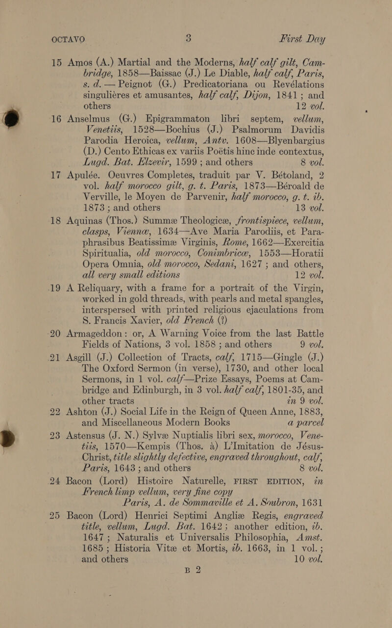 15 Amos (A.) Martial and the Moderns, half calf gilt, Cam- bridge, 1858—Baissac (J.) Le Diable, half calf, Paris, s. d. — Peignot (G.) Predicatoriana ou Revélations singuliéres et amusantes, half calf, Dijon, 1841; and others 12 vol. 16 Anselmus (G.) Epigrammaton libri septem, vellum, Venetits, 1528—Bochius (J.) Psalmorum Davidis Parodia Heroica, vellum, Antv. 1608—Blyenbargius (D.) Cento Ethicas ex variis Poétis hinc inde contextus, Lugd. Bat. Elzevir, 1599 ; and others 8 vol. 17 Apulée. Oeuvres Completes, traduit par V. Bétoland, 2 vol. half morocco gilt, g. t. Paris, 1873—Béroald de Verville, le Moyen de Parvenir, half morocco, g. t. ib. 1873 ; and others ia dS: 08. 18 Aquinas (Thos.) Summe Theologice, frontispiece, vellum, clasps, Vienne, 1634—Ave Maria Parodiis, et Para- phrasibus Beatissime Virginis, Rome, 1662—Exercitia Spiritualia, old morocco, Conimbricew, 1553—Horatii Opera Omnia, old morocco, Sedani, 1627 ; and others, all very small editions 12 vol. 19 A Reliquary, with a frame for a portrait of the Virgin, worked in gold threads, with pearls and metal spangles, interspersed with printed religious ejaculations from S. Francis Xavier, old French (?) 20 Armageddon: or, A Warning Voice from the last Battle Fields of Nations, 3 vol. 1858 ; and others 9 vol. 21 Asgill (J.) Collection of Tracts, calf, 1715—Gingle (J.) The Oxford Sermon (in verse), 1730, and other local Sermons, in 1 vol. ca//—Prize Essays, Poems at Cam- bridge and Edinburgh, in 3 vol. half calf, 1801-35, and other tracts in 9 vol. 22 Ashton (J.) Social Life in the Reign of Queen Anne, 1883, and Miscellaneous Modern Books a parcel 23 Astensus (J. N.) Sylva Nuptialis libri sex, morocco, Vene- tits, 1570—Kempis (Thos. 4) L’Imitation de Jésus- Christ, title slightly defective, engraved throughout, calf, Paris, 1643 ; and others 8 vol. 24 Bacon (Lord) Histoire Naturelle, FIRST EDITION, 77 French limp vellum, very fine copy Paris, A. de Sommaville et A. Soubron, 1631 Bacon (Lord) Henrici Septimi Anglize Regis, engraved title, vellum, Lugd. Bat. 1642; another edition, 7b. 1647 ; Naturalis et Universalis Philosophia, Amst. 1685 ; Historia Vite et Mortis, 2b. 1663, in 1 vol. ; and others 10 vol. . B 2 bo Ot