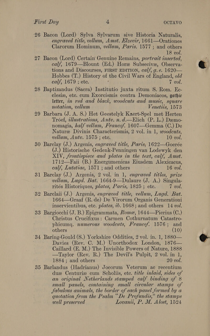 26 Bacon (Lord) Sylva Sylvarum sive Historia Naturalis, engraved title, vellum, Amst. Elzevir, 1661—Orationes Clarorum Hominum, vellum, Paris. 1577 ; and others 18 vol. 27 Bacon (Lord) Certain Genuine Remains, portrait inserted, calf, 1679—Blount (Ed.) Horze Subseciven, Observa- tions and Discourses, FIRST EDITION, calf, g. e. 1620— Hobbes (T.) History of the Ciliates at England, old calf, 1679 ; ete. 7 vol. 28 Baptizandus (Sacra) Institutio juxta ritum S. Rom. Ec- clesiz, etc. cum Exorcismis contra Demoniacos, gothic letter, zn red and black, woodcuts and music, square notation, vellum Venetiis, 1573 29 Barbara (J. A. S.) Het Geestelyk Kaert-Spel met Herten Troéef, illustrations, Antv. n.d.—Elich (P. L.) Demo- nomagia, half vellum, Francof. 1607—Gemma (C.) De Nature Divinis Characterismis, 2 vol. in 1, woodcuts, vellum, Antv. 1575 ; ete. 10 vol. 30 Barclay (J.) Argenis, engraved title, Paris; 1622—Goerée (J.) Historische Gedenk-Penningen van Lodewyk den XIV, frontispiece and plates in the teat, calf, Amst. 1712—Faii (B.) Energumenicas Eiusdem Alexicacus, calf, Lutetiae, 1571 ; and others : 16 vol. 31 Barclay J.) Argenis, 2 vol. in 1, engraved titles, prize vellum, Lugd. Bat. 1664-9—Dulaure (J. A.) Singula- rités Historiques, plates, Paris, 1825 ; ete. 7 vol. Barclaii (J.) Argenis, engraved title, vellum, Lugd. Bat. 1664—Graaf (R. de) De Virorum Organis Generationi inservientibus, etc. plates, 7b. 1668; and others 14 vol. 33 Bargiocchi (J. B.) Epigrammata, Roma, 1644—Pierius (C.) Christus Crucifixus: Carmen Cothurnatum Catastro- phicumg. nwmerous woodcuts, Francof. 1576; and others (10) 34 Baring-Gould (S.) Yorkshire Oddities, 2 vol. in. 1, 1880— Davies (Rev. C. M.) Unorthodox London, 1876— Caillard (E. M.) The Invisible Powers of Nature, 1888 —Taylor (Rev. R.) The Devil’s Pulpit, 2 vol. in 1, 1884 ; and others 20 vol. 35 Barlandus (Hadrianus) Jocorum Veterum ac recentium duz Centuriz cum Scholiis, etc. title inlaid, sides of an original Netherlands stamped calf binding of 8 small panels, containing small circular stamps of Jabulous animals, the border of each panel formed by a quotation from the Psalm “De Profundis,” the stamps well preserved Lovani, P. M. Alost, 1524 ise) bo 