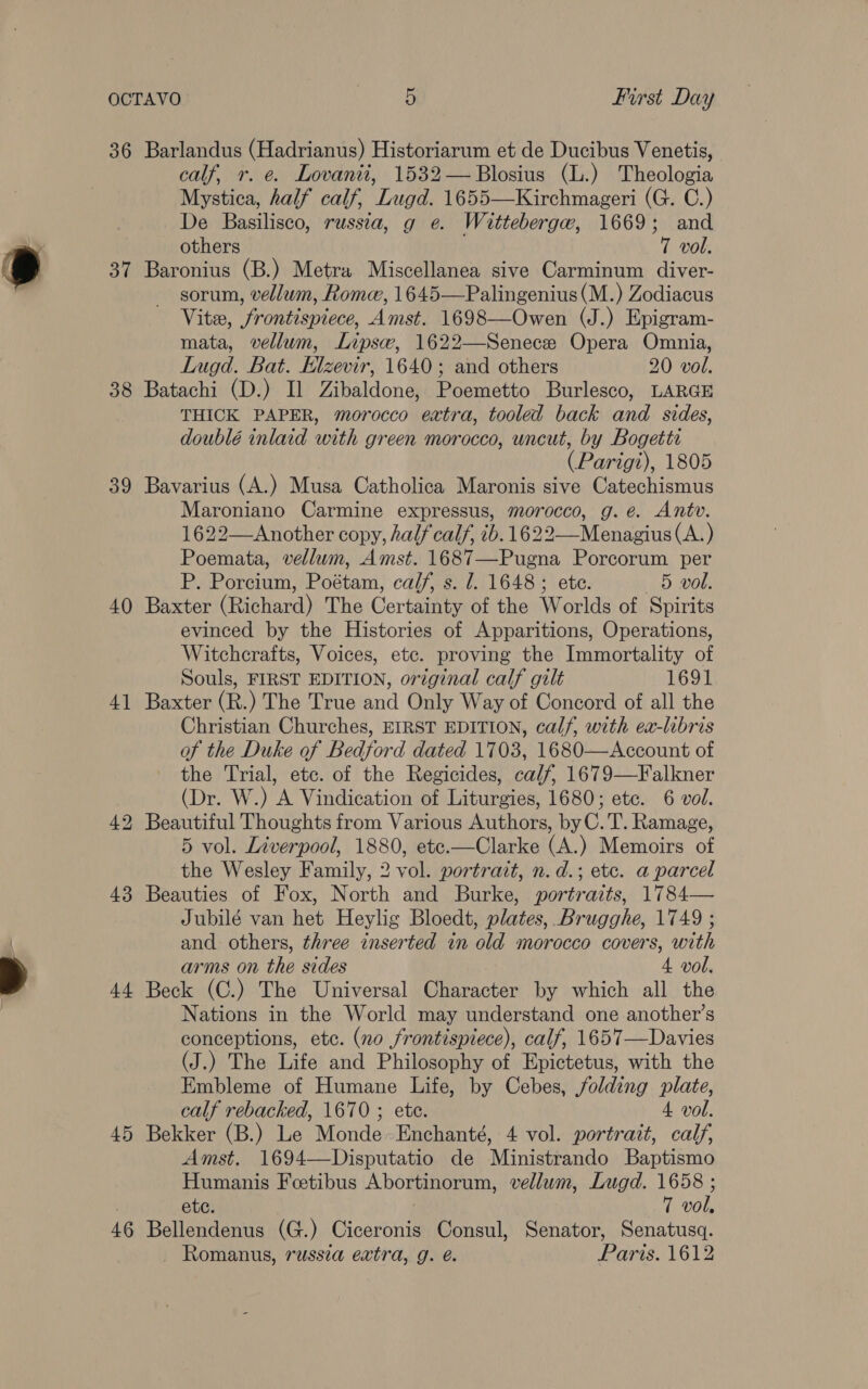 36 37 38 39 40 4] 43 +4 45 46 Barlandus (Hadrianus) Historiarum et de Ducibus Venetis, calf, r. e. Lovanii, 1532—Blosius (L.) Theologia Mystica, half calf, Lugd. 1655—Kirchmageri (G. C.) De Basilisco, russia, g e. Wittebergw, 1669; and others . 7 vol. Baronius (B.) Metra Miscellanea sive Carminum diver- sorum, vellum, Rome, 1645—Palingenius(M.) Zodiacus Vite, frontispiece, Amst. 1698—Owen (J.) Epigram- mata, vellum, Lips, 1622—Senece Opera Omnia, Lugd. Bat. Elzevir, 1640; and others 20 vol. Batachi (D.) Il Zibaldone, Poemetto Burlesco, LARGE THICK PAPER, morocco extra, tooled back and sides, doublé inlaid with green morocco, uncut, by Bogetts (Parigi), 1805 Bavarius (A.) Musa Catholica Maronis sive Catechismus Maroniano Carmine expressus, morocco, g.e. Antv. 1622—Another copy, half calf, ib. 1622—Menagius (A.) Poemata, vellum, Amst. 1687—Pugna Porcorum per P. Porcium, Poétam, calf, s. 1. 1648; ete. 5 vol. Baxter (Richard) The Certainty of the Worlds of Spirits evinced by the Histories of Apparitions, Operations, Witcherafts, Voices, etc. proving the Immortality of Souls, FIRST EDITION, original calf gilt 1691 Baxter (R.) The True and Only Way of Concord of all the Christian Churches, EIRST EDITION, calf, with ex-libris of the Duke of Bedford dated 1703, 1680—Account of the Trial, etc. of the Regicides, calf, 1679—Falkner (Dr. W.) A Vindication of Liturgies, 1680; etc. 6 vol. 5 vol. Liverpool, 1880, ete.—Clarke (A.) Memoirs of the Wesley Family, 2 vol. portrait, n.d.; etc. a parcel Beauties of Fox, North and Burke, portraits, 1784— Jubilé van het Heylig Bloedt, plates, Brugghe, 1749 ; and others, three inserted in old morocco covers, with arms on the sides 4 vol. Beck (C.) The Universal Character by which all the Nations in the World may understand one another’s conceptions, etc. (no frontispiece), calf, 1657—Davies (J.) The Life and Philosophy of Epictetus, with the Embleme of Humane Life, by Cebes, folding plate, calf rebacked, 1670 ; ete. 4 vol. Bekker (B.) Le Monde-Enchanté, 4 vol. portrait, calf, Amst. 1694—Disputatio de Ministrando Baptismo Humanis Feetibus Abortinorum, vellum, Lugd. 1658 ; ete. 7 vol, Bellendenus (G.) Ciceronis Consul, Senator, Senatusq. _ Romanus, russza extra, g. é. Paris. 1612