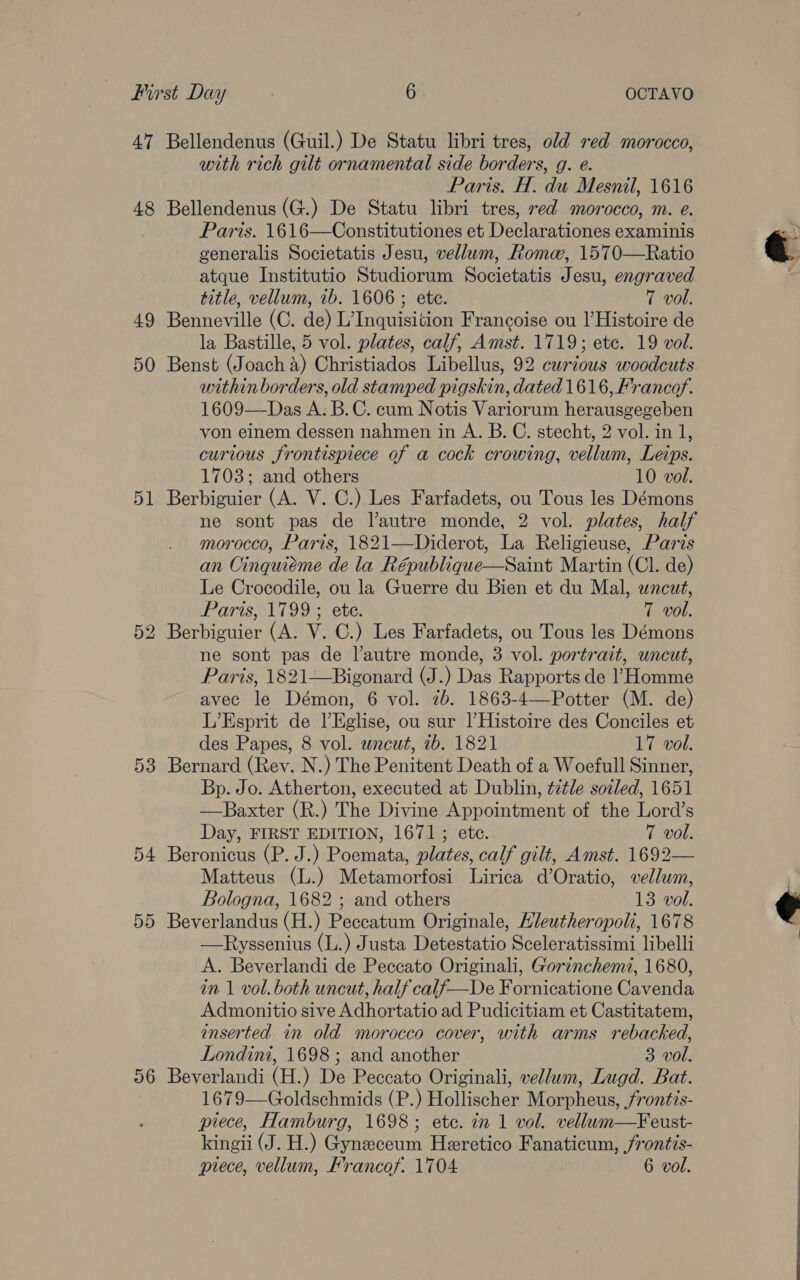 49 50 51 53 54 55 56 with rich gilt ornamental side borders, g. e. Paris. H. du Mesnil, 1616 Paris. 1616—Constitutiones et Declarationes examinis generalis Societatis Jesu, vellum, Roma, 1570—Ratio atque Institutio Studiorum Societatis Jesu, engraved. title, vellum, 1b. 1606; ete. 7 vol. Benneville (C. de) L’Inquisition Francoise ou l’Histoire de la Bastille, 5 vol. plates, calf, Amst. 1719; ete. 19 vol. Benst (Joach 4) Christiados Libellus, 92 curious woodcuts within borders, old stamped pigskin, dated 1616, Francof. 1609—Das A. B.C. cum Notis Variorum herausgegeben von einem dessen nahmen in A. B. C. stecht, 2 vol. in 1, curious frontispiece of a cock crowing, vellum, Leips. 1703; and others 10 vol. Berbiguier (A. V. C.) Les Farfadets, ou Tous les Démons ne sont pas de l’autre monde, 2 vol. plates, half morocco, Paris, 1821—Diderot, La Religieuse, Paris an Oinquieme de la République—Saint Martin (Cl. de) Le Crocodile, ou la Guerre du Bien et du Mal, wncut, Paris, 1799 ; ete. 7 vol. Berbiguier (A. V. C.) Les Farfadets, ou Tous les Démons ne sont pas de l'autre monde, 3 vol. portrait, uncut, Paris, 1821—Bigonard (J.) Das Rapports de ’ Homme avec le Démon, 6 vol. 7b. 1863-4—Potter (M. de) L’Esprit de lEglise, ou sur |l’Histoire des Conciles et des Papes, 8 vol. uncut, ib. 1821 17 vol. Bernard (Rev. N.) The Penitent Death of a Woefull Sinner, Bp. Jo. Atherton, executed at Dublin, tztle sozled, 1651 —Baxter (R.) The Divine Appointment of the Lord’s Day, FIRST EDITION, 1671; ete. 7 vol. Beronicus (P. J.) Poemata, plates, calf gilt, Amst. 1692— Matteus (L.) Metamorfosi Lirica d’Oratio, vellum, Bologna, 1682 ; and others 13 vol. Beverlandus (H.) Peccatum Originale, Hleutheropoli, 1678 —Ryssenius (L.) Justa Detestatio Sceleratissimi libelli A. Beverlandi de Peccato Originali, Gorinchem, 1680, in 1 vol. both uncut, half calf—De Fornicatione Cavenda Admonitio sive Adhortatio ad Pudicitiam et Castitatem, inserted in old morocco cover, with arms rebacked, Londini, 1698 ; and another 3 vol. Beverlandi (H.) De Peccato Originali, vellum, Lugd. Bat. 1679—Goldschmids (P.) Hollischer Morpheus, /ront?s- piece, Hamburg, 1698; etc. in 1 vol. vellum—Feust- kingii (J. H.) Gyneeceum Heeretico Fanaticum, frontis- prece, vellum, Francof. 1704 6 vol.  