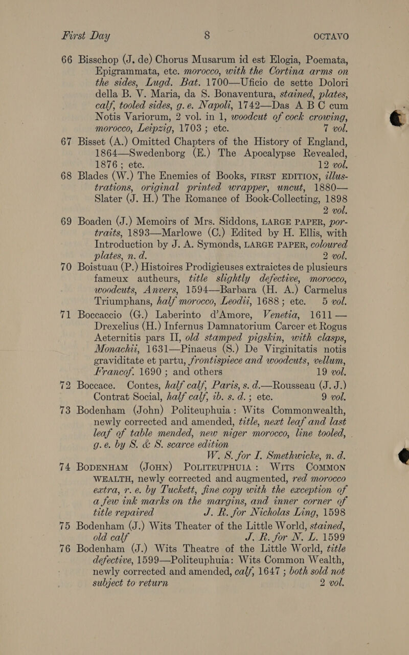 66 Bisschop (J. de) Chorus Musarum id est Elogia, Poemata, Epigrammata, etc. morocco, with the Cortina arms on the sides, Lugd. Bat. 1700—Uficio de sette Dolori della B. V. Maria, da S. Bonaventura, stained, plates, calf, tooled sides, g.e. Napoli, 1742—Das A BC cum Notis Variorum, 2 vol. in 1, woodcut of cock crowing, morocco, Leipzig, 1703 ; ete. T vol. 67 Bisset (A.) Omitted Chapters of the History of England, 1864—Swedenborg (E.) The Apocalypse Revealed, 1876 ; ete. 12 vol. 68 Blades (W.) The Enemies of Books, FIRST EDITION, ¢/lus- trations, original printed wrapper, uncut, 1880— Slater (J. H.) The Romance of Book-Collecting, 1898 2 vol. 69 Boaden (J.) Memoirs of Mrs. Siddons, LARGE PAPER, por- traits, 1893—Marlowe (C.) Edited by H. Ellis, with Introduction by J. A. Symonds, LARGE PAPER, coloured plates, n. d. 2 vol. 70 Boistuau (P.) Histoires Prodigieuses extraictes de plusieurs fameux autheurs, tztle slightly defective, morocco, woodcuts, Anvers, 1594—Barbara (H. A.) Carmelus Triumphans, half morocco, Leodii, 1688; etc. 5 vol. 71 Boccaccio (G.) Laberinto d’Amore, Venetia, 1611 — Drexelius (H.) Infernus Damnatorium Carcer et Rogus Aeternitis pars II, old stamped pigskin, with clasps, Monachii, 1631—Pinaeus (S.) De Virginitatis notis eraviditate et partu, frontispiece and woodcuts, vellum, Francof. 1690 ; and others 19 vol. 72 Boccace. Contes, half calf, Paris, s. d.—Rousseau (J. J.) Contrat Social, half calf, ib. s. d.; ete. 9 vol. 73 Bodenham (John) Politeuphuia : Wits Commonwealth, newly corrected and amended, tztle, next leaf and last leaf of table mended, new niger morocco, line tooled, - g.e. by S. &amp; S. scarce edition W. S. for I. Smethwicke, n. d. 74 BopenwaAmM (JoHN) Po.LireupHUIA: Wits ComMoN WEALTH, newly corrected and augmented, red morocco extra, r.e. by Tuckett, fine copy with the exception of a few ink marks on the margins, and inner corner of title repaired J. R. for Nicholas Ling, 1598 75 Bodenham (J.) Wits Theater of the Little World, stained, old calf J. R. for N. L. 1599 Bodenham (J.) Wits Theatre of the Little World, title defective, 1599—Politeuphuia: Wits Common Wealth, newly corrected and amended, calf, 1647 ; both sold not subject to return 2 vol. 7 oO 