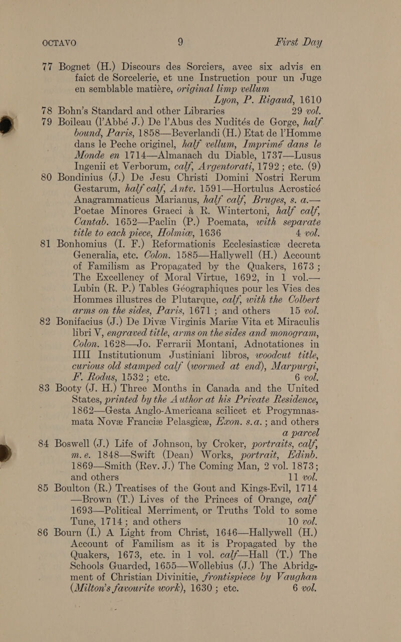 cr 78 79 80 81 83 84 85 86 Bognet (H.) Discours des Sorciers, avec six advis en faict de Sorcelerie, et une Instruction pour un Juge en semblable matiére, original limp vellum Lyon, P. Rigaud, 1610 Bohn’s Standard and other Libraries 29 vol. Boileau (Abbé J.) De Abus des Nudités de Gorge, half bound, Paris, 1858—Beverlandi (H.) Etat de ’Homme dans le Peche originel, half vellum, Imprimé dans le Monde en 1714—Almanach du Diable, 1737—Lusus Ingenii et Verborum, calf, Argentorati, 1792 ; etc. (9) Bondinius (J.) De Jesu Christi Domini Nostri Rerum Gestarum, half calf, Antv. 1591—Hortulus Acrosticé Anagrammaticus Marianus, half calf, Bruges, s. a.— Poetae Minores Graeci &amp; R. Wintertoni, half calf, Cantab. 1652—Paclin (P.) Poemata, with separate title to each piece, Holmic, 1636 4 vol. Bonhomius (I. F.) Reformationis Ecclesiasticee decreta Generalia, etc. Colon. 1585—Hallywell (H.) Account of Familism as Propagated by the Quakers, 1673 ; The Excellency of Moral Virtue, 1692, in 1 vol.— Lubin (R. P.) Tables Géographiques pour les Vies des Hommes illustres de Plutarque, calf, with the Colbert arms on the sides, Paris, 1671 ; and others 15 vol. Bonifacius (J.) De Dive Virginis Marie Vita et Miraculis libri V, engraved title, arms on the sides and monogram, Colon. 1628—Jo. Ferrarii Montani, Adnotationes in ILII Institutionum Justiniani libros, woodcut title, curious old stamped calf (wormed at end), Marpurgi, F’. Rodus, 1532; ete. 6 vol. Booty (J. H.) Three Months in Canada and the United States, printed by the Author at his Private Residence, 1862—Gesta Anglo-Americana scilicet et Progymnas- mata Nove Francie Pelasgice, Kwon. s.a.; and others a parcel Boswell (J.) Life of Johnson, by Croker, portraits, calf, m.e. 1848—Swift (Dean) Works, portrait, Edinb. 1869—Smith (Rev. J.) The Coming Man, 2 vol. 1873; and others 11 vol. Boulton (R.) Treatises of the Gout and Kings-Evil, 1714 —Brown (T.) Lives of the Princes of Orange, calf 1693—Political Merriment, or Truths Told to some Tune, 1714; and others 10 vol. Bourn (I.) A Light from Christ, 1646—Hallywell (H.) Account of Familism as it is Propagated by the Quakers, 1673, etc. in 1 vol. ca/f—Hall (T.) The Schools Guarded, 1655—Wollebius (J.) The Abridg- ment of Christian Divinitie, frontispiece by Vaughan