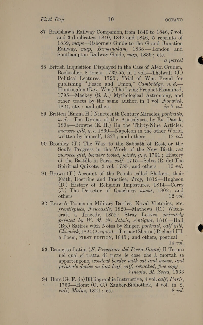 87 Bradshaw’s Railway Companion, from 1840 to 1846, 7 vol. and 3 duplicates, 1840, 1842 and 1846, 5 reprints of 1839, maps—Osborne’s Guide to the Grand Junction Railway, map, Birmingham, 1838— London and Southampton Railway Guide, map, 1839; ete. a parcel 88 British Inquisition Displayed in the Case of Alex. Cruden, Bookseller, 8 tracts, 1739-55, in 1 vol.—Thelwall (J.) Political Lectures, 1795; Trial of Wm. Frend for publishing “Peace and Union,” Cambridge, n. d.— Huntingdon (Rev. Wm.) The Lying Prophet Examined, 1795—Mackey (S. A.) Mythological Astronomy, and other tracts by the same author, in 1 vol. Norwich, 1824, etc. ; and others in 7 vol. 89 Britten (Emma H.) Nineteenth Century Miracles, portraits, n.d.—The Drama of the Apocalypse, by Eu. Dansk, 1894—Browne (E. H.) On the Thirty-Nine Articles, morocco gilt, g. é. 1860—Napoleon in the other World, written by himself, 1827; and others 12 vol. 90 Bromley (T.) The Way to the Sabbath of Rest, or the Soul’s Progress in the Work of the New Birth, red morocco gilt, borders tooled, joints, g. e. 1761 ; History of the Bastille in Paris, ca/f, 1715—Selva (R. de) The Spiritual Quixote, 2 vol. 1755; and others 10 vol. 91 Brown (T.) Account of the People called Shakers, their Faith, Doctrine and Practice, Troy, 1812—-Hughson (D.) History of Religious Impostures, 1814—Corry (J.) The Detector of Quackery, wneut, 1802; and others 12 vol. 92 Brown’s Poems on Military Battles, Naval Victories, etc. Frontispiece, Newcastle, 1820—Mathews (C.) Witch- craft, a Tragedy, 1852; Stray Leaves, privately printed by W. M. St. John’s, Antigua, 1846—Hall (Bp.) Satires with Notes by Singer, portrait, calf gilt, Ohiswick, 1824 (2 copies) —Turner (Sharon) Richard III, a Poem, FIRST EDITION, 1845 ; and others, poetical 14 vol. 93 Brunetto Latini (/ Precettore del Poeta Dante) Il Tesoro nel qual si tratta di. tutte le cose che a mortali se appartengono, woodcut border with cat and mouse, and printer’s device on last leaf, calf, rebacked, fine copy , Vinegia, M. Sessa, 1533 94 Bure (G. F. de) Bibliographie Instructive, 4 vol. calf, Paris, - 1763—Horst (G. C.) Zauber-Bibliothek, 4 vol. in 2, calf, Mainz, 1821; ete. 8 vol.  