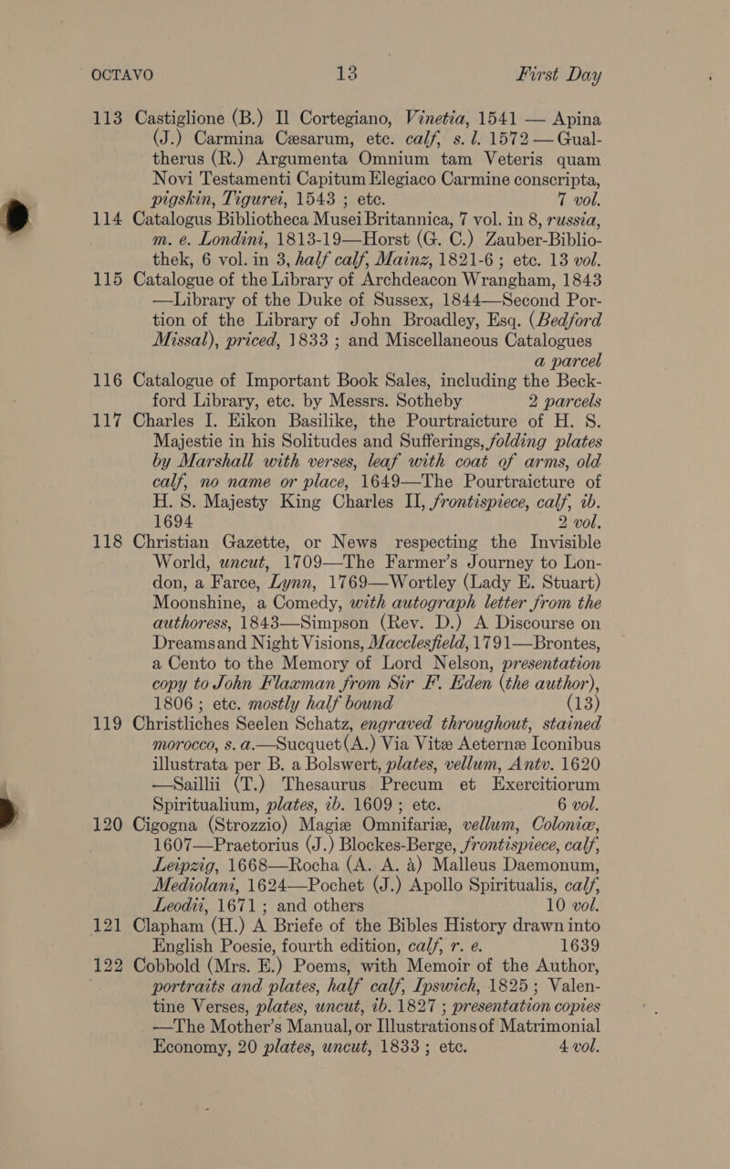 113 Castiglione (B.) Il Cortegiano, Vinetia, 1541 — Apina (J.) Carmina Cesarum, ete. calf, s. J. 1572 —Gual- therus (R.) Argumenta Omnium tam Veteris quam Novi Testamenti Capitum Elegiaco Carmine conscripta, pigskin, Tiguret, 1543 ; ete. 7 vol. 114 Catalogus Bibliotheca Musei Britannica, 7 vol. in 8, russia, m. e. Londini, 1813-19—Horst (G. C.) Zauber-Biblio- thek, 6 vol. in 3, half calf, Mainz, 1821-6; ete. 13 vol. 115 Catalogue of the Library of Archdeacon Wrangham, 1843 —Library of the Duke of Sussex, 1844—-Second Por- tion of the Library of John Broadley, Esq. (Bedford Missal), priced, 1833 ; and Miscellaneous Catalogues a parcel 116 Catalogue of Important Book Sales, including the Beck- ford Library, etc. by Messrs. Sotheby 2 parcels 117 Charles I. Eikon Basilike, the Pourtraicture of H. S. Majestie in his Solitudes and Sufferings, folding plates by Marshall with verses, leaf with coat of arms, old calf, no name or place, 1649—The Pourtraicture of H. 8S. Majesty King Charles II, frontispiece, calf, ib. 1694 2 vol. 118 Christian Gazette, or News respecting the Invisible World, wncut, 1709—The Farmer’s Journey to Lon- don, a Farce, Lynn, 1769—Wortley (Lady E. Stuart) Moonshine, a Comedy, with autograph letter from the authoress, 1843—Simpson (Rev. D.) A Discourse on Dreamsand Night Visions, Macclesfield, 1791—Brontes, a Cento to the Memory of Lord Nelson, presentation copy to John Flaxman from Sir F. Eden (the author), 1806 ; ete. mostly half bound (13) 119 Christliches Seelen Schatz, engraved throughout, stained morocco, s.a.—Sucquet(A.) Via Vite Aeternz Iconibus illustrata per B. a Bolswert, plates, vellum, Antv. 1620 —Saillii (T.) Thesaurus Precum et Exercitiorum Spiritualium, plates, 2b. 1609 ; ete. 6 vol. 120 Cigogna (Strozzio) Magize Omnifaris, vellum, Colonic, 1607—Praetorius (J.) Blockes-Berge, frontispiece, calf, Leipzig, 1668—Rocha (A. A. 4) Malleus Daemonum, Mediolani, 1624—Pochet (J.) Apollo Spiritualis, calf, Leodti, 1671; and others 10 vol. 121 Clapham (H.) A Briefe of the Bibles History drawn into English Poesie, fourth edition, calf, r. e. 1639 122 Cobbold (Mrs. E.) Poems, with Memoir of the Author, . portraits and plates, half calf, Ipswich, 1825; Valen- tine Verses, plates, uncut, 1b. 1827 ; presentation copies —The Mother’s Manual, or Illustrations of Matrimonial Economy, 20 plates, uncut, 1833 ; etc. 4 vol.