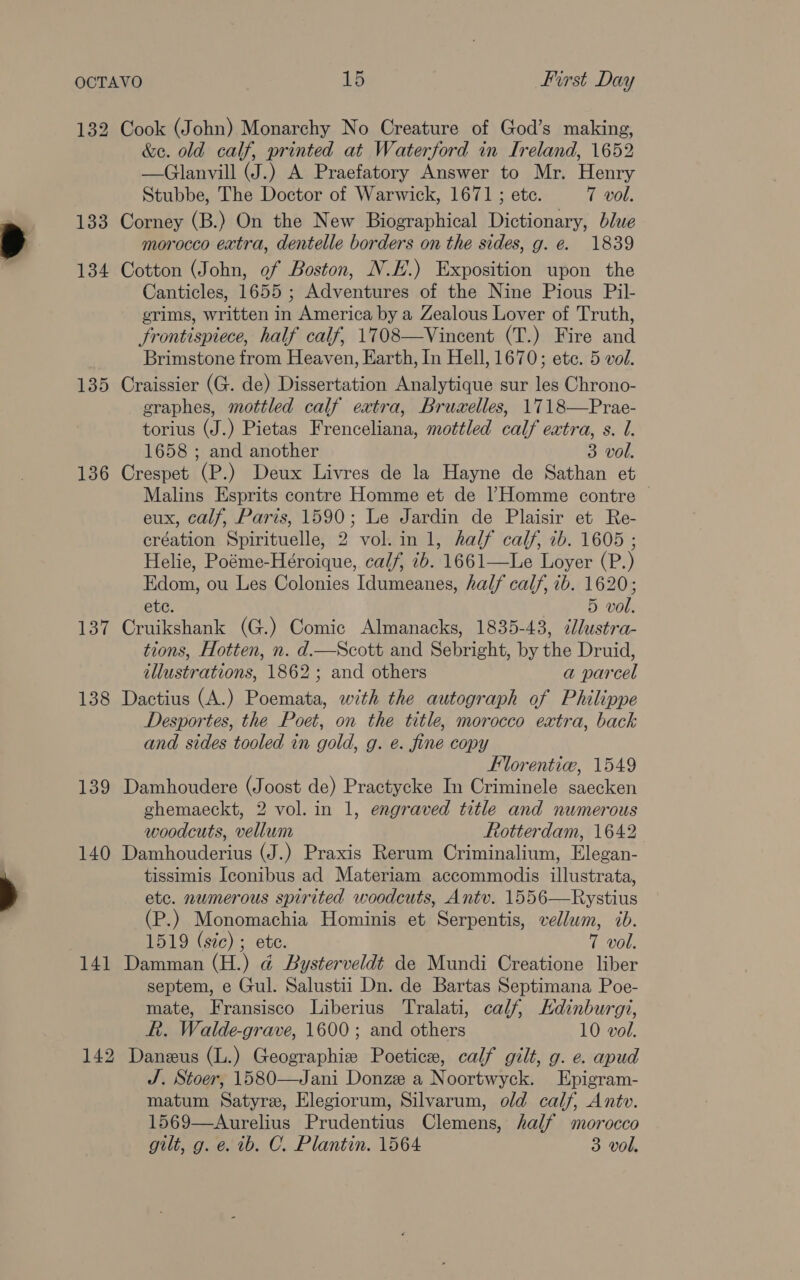 132 Cook (John) Monarchy No Creature of God’s making, &amp;e. old calf, printed at Waterford in Ireland, 1652 —Glanvill (J.) A Praefatory Answer to Mr. Henry Stubbe, The Doctor of Warwick, 1671 ; etc. 7 vol. 133 Corney (B.) On the New Biographical Dictionary, blue morocco extra, dentelle borders on the sides, g. e. 1839 134 Cotton (John, of Boston, N.H.) Exposition upon the Canticles, 1655 ; Adventures of the Nine Pious Pil- erims, written in America by a Zealous Lover of Truth, Frontispiece, half calf, 1708—Vincent (T.) Fire and | Brimstone from Heaven, Earth, In Hell, 1670; ete. 5 vol. 135 Craissier (G. de) Dissertation Analytique sur les Chrono- graphes, mottled calf eatra, Bruaelles, 1718—Prae- torius (J.) Pietas Frenceliana, mottled calf extra, s. l. 1658 ; and another 3 vol. 136 Crespet (P.) Deux Livres de la Hayne de Sathan et Malins Esprits contre Homme et de |’Homme contre © eux, calf, Paris, 1590; Le Jardin de Plaisir et Re- création Spirituelle, 2 vol. in 1, half calf, 7b. 1605 ; Helie, Poéme-Héroique, calf, 7b. 1661—Le Loyer (P.) Edom, ou Les Colonies Idumeanes, half calf, ib. 1620; ete. 5 vol. 137 Cruikshank (G.) Comic Almanacks, 1835-43, cJlustra- tions, Hotten, n. d.—Scott and Sebright, by the Druid, illustrations, 1862; and others a parcel 138 Dactius (A.) Poemata, with the autograph of Philippe Desportes, the Poet, on the title, morocco extra, back and sides tooled in gold, g. eé. fine copy Florentie, 1549 139 Damhoudere (Joost de) Practycke In Criminele saecken ghemaeckt, 2 vol. in 1, engraved title and numerous woodcuts, vellum Rotterdam, 1642 140 Damhouderius (J.) Praxis Rerum Criminalium, Elegan- tissimis Iconibus ad Materiam accommodis illustrata, etc. numerous spirited woodcuts, Antv. 1556—Rystius (P.) Monomachia Hominis et Serpentis, vellum, ib. | 1519 (sie) ; ete. 7 vol. 141 Damman (H.) @ Bysterveldt de Mundi Creatione liber septem, e Gul. Salustii Dn. de Bartas Septimana Poe- mate, Fransisco Liberius Tralati, calf, Edinburgi, R. Walde-grave, 1600; and others 10 vol. 142 Daneus (L.) Geographies Poetice, calf gilt, g. e. apud J. Stoer, 1580—Jani Donze a Noortwyck. Epigram- matum Satyre, Elegiorum, Silvarum, old calf, Antv. 1569—Aurelius Prudentius Clemens, half morocco gilt, g. e. 1b. C. Plantin. 1564 3 vol.