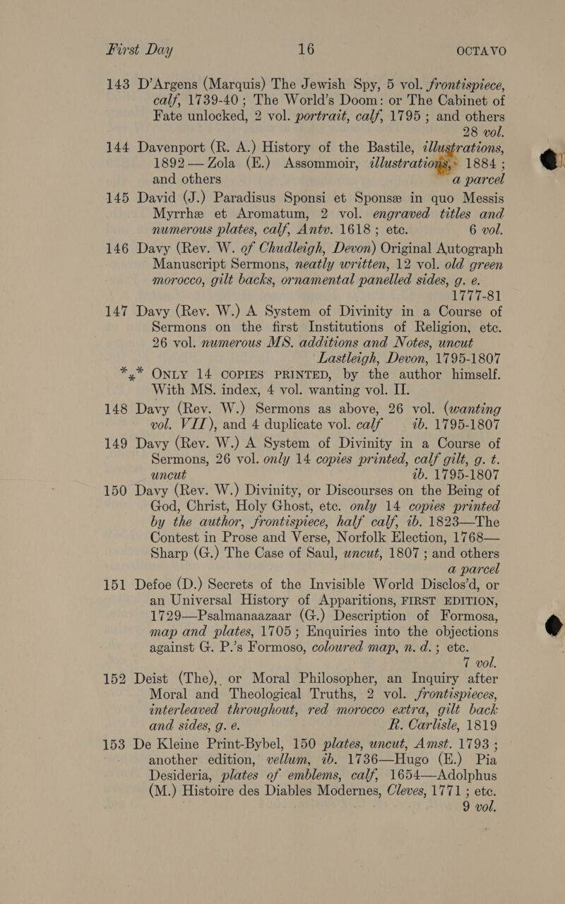 143 D’Argens (Marquis) The Jewish Spy, 5 vol. frontispiece, calf, 1739-40 ; The World’s Doom: or The Cabinet of Fate unlocked, 2 vol. portrait, calf, 1795 ; and others 28 vol. 144 Davenport (R. A.) History of the Bastile, ¢lustrations, 1892 — Zola (E.) Assommoir, iustratioges 1884 ; and others a parcel 145 David (J.) Paradisus Sponsi et Sponsee in quo Messis Myrrhe et Aromatum, 2 vol. engraved titles and 146 Davy (Rev. W. of Chudleigh, Devon) Original Autograph Manuscript Sermons, neatly written, 12 vol. old green morocco, gilt backs, ornamental panelled sides, g. e. 1777-81 147 Davy (Rev. W.) A System of Divinity in a Course of Sermons on the first Institutions of Religion, ete. 26 vol. numerous MS. additions and Notes, uncut ‘Lastleigh, Devon, 1795-1807 *,* ONLY 14 COPIES PRINTED, by the author himself. With MS. index, 4 vol. wanting vol. II. 148 Davy (Rev. W.) Sermons as above, 26 vol. (wanting vol. VII), and 4 duplicate vol. calf ib. 1795-1807 149 Davy (Rev. W.) A System of Divinity in a Course of Sermons, 26 vol. only 14 copies printed, calf gilt, g. t. uncut ab. 1795-1807 150 Davy (Rev. W.) Divinity, or Discourses on the Being of God, Christ, Holy Ghost, etc. only 14 copies printed by the author, frontispiece, half calf, 1b. 1823—The Contest in Prose and Verse, Norfolk Election, 1768— Sharp (G.) The Case of Saul, wncwt, 1807 ; and others a parcel 151 Defoe (D.) Secrets of the Invisible World Disclos’d, or an Universal History of Apparitions, FIRST EDITION, 1729—Psalmanaazaar (G.) Description of Formosa, map and plates, 1705; Enquiries into the objections against G. P.’s Formoso, coloured map, n. d.; ete. 152 Deist (The), or Moral Philosopher, an Inquiry after Moral and Theological Truths, 2 vol. frontispieces, interleaved throughout, red morocco extra, gilt back and sides, g. é. R. Carlisle, 1819 153 De Kleine Print-Bybel, 150 plates, uncut, Amst. 1793 ; another edition, vellum, 7b. 1736—Hugo (E.) Pia Desideria, plates of emblems, calf, 1654—Adolphus (M.) Histoire des Diables Modernes, Cleves, 1771 ; ete. ; 9 vol. 