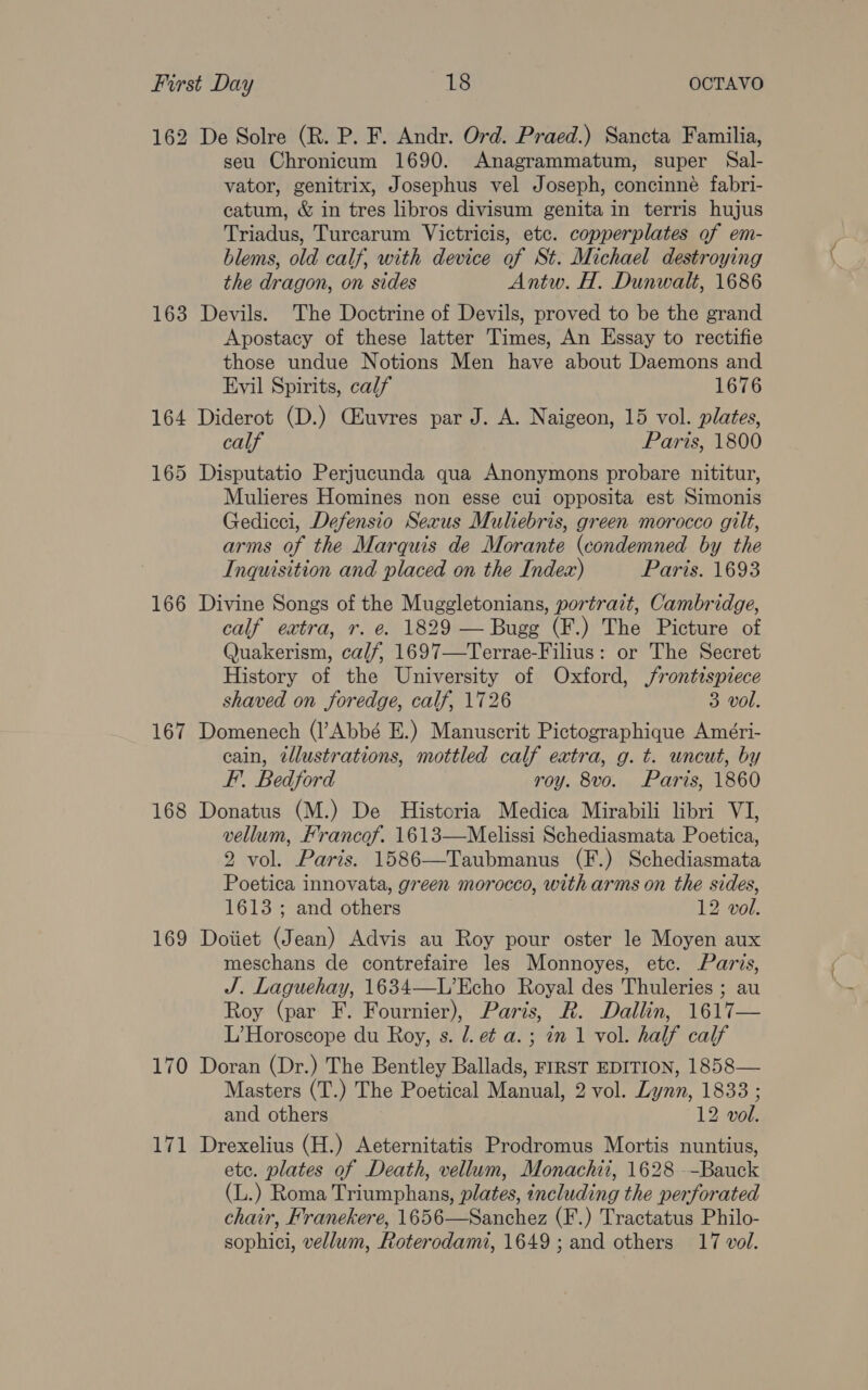 162 De Solre (R. P. F. Andr. Ord. Praed.) Sancta Familia, seu Chronicum 1690. Anagrammatum, super Sal- vator, genitrix, Josephus vel Joseph, concinné fabri- catum, &amp; in tres libros divisum genita in terris hujus Triadus, Turcarum Victricis, etc. copperplates of em- blems, old calf, with device of St. Michael destroying the dragon, on sides Antw. H. Dunwali, 1686 163 Devils. The Doctrine of Devils, proved to be the grand Apostacy of these latter Times, An Essay to rectifie those undue Notions Men have about Daemons and Evil Spirits, calf 1676 164 Diderot (D.) CEuvres par J. A. Naigeon, 15 vol. plates, calf Paris, 1800 165 Disputatio Perjucunda qua Anonymons probare nititur, Mulieres Homines non esse cui opposita est Simonis Gedicci, Defensio Sexus Muliebris, green morocco gilt, arms of the Marquis de Morante (condemned by the Inquisition and placed on the Index) Paris. 1693 166 Divine Songs of the Muggletonians, portrait, Cambridge, calf extra, r. e. 1829 — Bugg (F.) The Picture of Quakerism, calf, 1697—Terrae-Filius: or The Secret History of the University of Oxford, frontispiece shaved on foredge, calf, 1726 3 vol. 167 Domenech (l’Abbé E.) Manuscrit Pictographique Améri- cain, illustrations, mottled calf extra, g. t. uncut, by F’. Bedford roy. 8vo. Paris, 1860 168 Donatus (M.) De Historia Medica Mirabili libri VI, vellum, Hrancof. 1613—Melissi Schediasmata Poetica, 2 vol. Paris. 1586—Taubmanus (F.) Schediasmata Poetica innovata, green morocco, with arms on the sides, 1613 ; and others 12 vol. 169 Doiiet (Jean) Advis au Roy pour oster le Moyen aux meschans de contrefaire les Monnoyes, ete. Paris, J. Laguehay, 1634—L’Echo Royal des Thuleries ; au Roy (par F. Fournier), Paris, R. Dallin, 1617— L’Horoscope du Roy, s. /. ef a. ; in 1 vol. half calf 170 Doran (Dr.) The Bentley Ballads, FIRST EDITION, 1858— Masters (T.) The Poetical Manual, 2 vol. Lynn, 1833 ; and others 12 vol. 171 Drexelius (H.) Aeternitatis Prodromus Mortis nuntius, ete. plates of Death, vellum, Monachii, 1628 --Bauck (L.) Roma Triumphans, plates, including the perforated chair, Franekere, 1656—Sanchez (F.) Tractatus Philo- sophici, vellum, Roterodami, 1649; and others 17 vol.