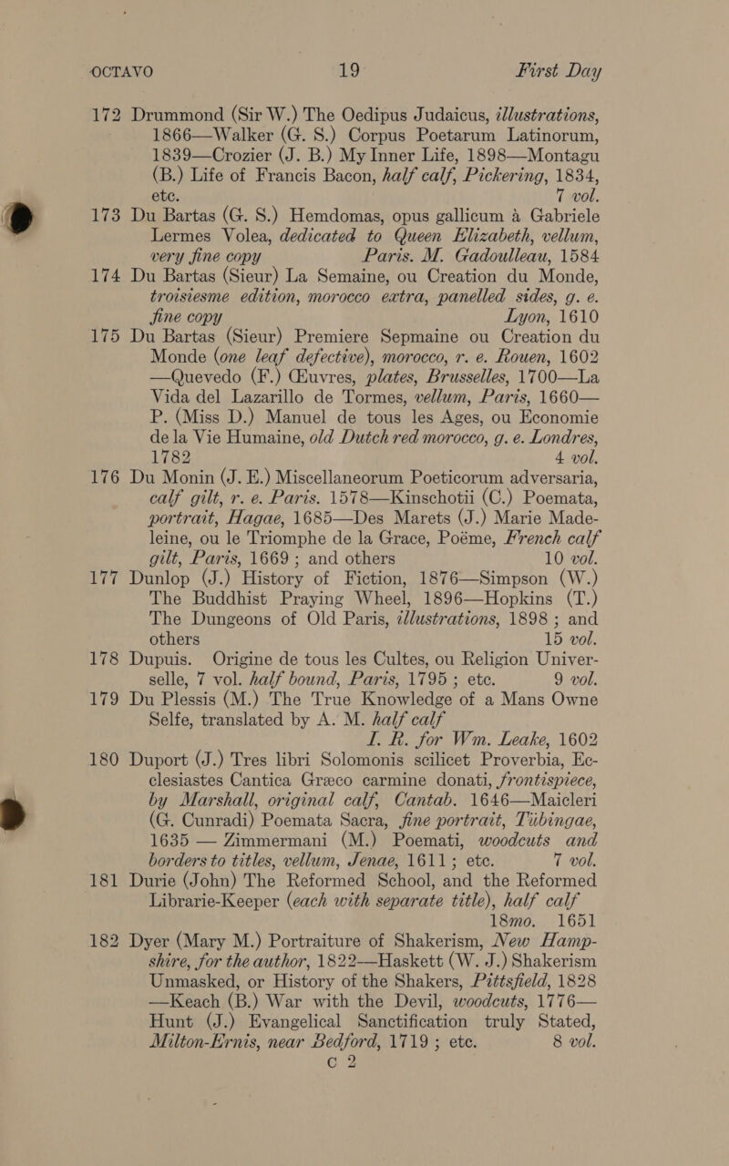 172 173 174 175 176 177 178 Lie 180 Drummond (Sir W.) The Oedipus Judaicus, zllustrations, 1866—Walker (G. S.) Corpus Poetarum Latinorum, 1839—Crozier (J. B.) My Inner Life, 1898—-Montagu (B.) Life of Francis Bacon, half calf, Pickering, 1834, ete. 7 vol. Du Bartas (G. S.) Hemdomas, opus gallicum 4 Gabriele Lermes Volea, dedicated to Queen Elizabeth, vellum, very fine copy Paris. M. Gadoulleau, 1584 Du Bartas (Sieur) La Semaine, ou Creation du Monde, trowsiesme edition, morocco extra, panelled sides, g. e. fine copy Lyon, 1610 Du Bartas (Sieur) Premiere Sepmaine ou Creation du Monde (one leaf defective), morocco, r. e. Rouen, 1602 —Quevedo (F.) Guvres, plates, Brusselles, 1700—La Vida del Lazarillo de Tormes, vellum, Paris, 1660— P. (Miss D.) Manuel de tous les Ages, ou Economie dela Vie Humaine, old Dutch red morocco, g. e. Londres, Lise 4 vol. Du Monin (J. E.) Miscellaneorum Poeticorum adversaria, calf gilt, r. e. Paris. 1578—Kinschotii (C.) Poemata, portrait, Hagae, 1685—Des Marets (J.) Marie Made- leine, ou le Triomphe de la Grace, Poéme, French calf gut, Paris, 1669 ; and others 10 vol. Dunlop (J.) History of Fiction, 1876—Simpson (W.) The Buddhist Praying Wheel, 1896—Hopkins (T.) The Dungeons of Old Paris, dllustrations, 1898 ; and others 15 vol. Dupuis. Origine de tous les Cultes, ou Religion Univer- selle, 7 vol. half bound, Paris, 1795 ; ete. 9 vol. Du Plessis (M.) The True Knowledge of a Mans Owne Selfe, translated by A. M. half calf I. k. for Wm. Leake, 1602 Duport (J.) Tres libri Solomonis scilicet Proverbia, Ec- clesiastes Cantica Greco carmine donati, frontispiece, by Marshall, original calf, Cantab. 1646—Maicleri (G. Cunradi) Poemata Sacra, jine portrait, Tiibingae, 1635 — Zimmermani (M.) Poemati, woodcuts and borders to titles, vellum, Jenae, 1611; ete. T vol. Durie (John) The Reformed School, and the Reformed Librarie-Keeper (each with separate title), half calf 18mo. 1651 shire, for the author, 1822—Haskett (W. J.) Shakerism Unmasked, or History of the Shakers, P2ttsfield, 1828 —Keach (B.) War with the Devil, woodcuts, 1776— Hunt (J.) Evangelical Sanctification truly Stated, Milton-Ernis, near Bedford, 1719 ; ete. 8 vol.