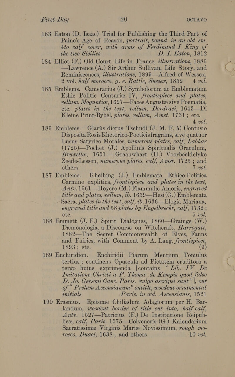 183 Eaton (D. Isaac) Trial for Publishing the Third Part of Paine’s Age of Reason, portrait, bound in an old sm. 4to calf cover, with arms of Ferdinand I King of the two Sicilies D. I. Eaton, 1812 184 Elliot (F.) Old Court Life in France, ¢llustrations, 1886 —Lawrence (A.) Sir Arthur Sullivan, Life Story, and Reminiscences, zllustrations, 1899—Alfred of Wessex, 2 vol. half morocco, g. e. Battle, Sussex, 1852 4 vol. 185 Emblems. Camerarius (J.) Symbolorum ac Emblematum Ethic Politic Centurie IV, frontispiece and plates, vellum, Moguntie, 1697—Faces Augustx sive Poematia, ete. plates in the teat, vellum, Dordraci, 1643—Di Kleine Print-Bybel, plates, vellum, Amst. 1731; ete. 4 vol. 186 Emblems. Glarts dictus Tschudi (J. M. F. a) Confusio Disposita Rosis Rhetorico-Poeticisfragrans, sive quatuor Lusus Satyrico Morales, nwmerous plates, calf, Labhar (1725)—Pochet (J.) Apollinis Spiritualis Oraculum, Bruzellw, 1651 —Graauwhart (H.) Voorbeeldelyke Zeede-Lessen, numerous plates, calf, Amst. 1725 ; and others 7 vol. 187 Emblems. Kheihing (J.) Emblemata Ethico-Politica Carmine explitica, frontispiece and plates in the teat, Antv. 1661—Hoyero (M.) Flammule Amoris, engraved title and plates, vellum, ib. 1639—Hesi(G.) Emblemata Sacra, plates in the text, calf, 1b. 1636—Elogia Mariana, engraved title and 58 plates by Engelbrecht, calf, 1732 etc. 5 vol. 188 Emmett (J. F.) Spirit Dialogues, 1860—Grainge (W.) Demonologia, a Discourse on Witchcraft, Harrogate, 1882—The Secret Commonwealth of Elves, Fauns and Fairies, with Comment by A. Lang, frontispiece, 1893 ; ete. (9) 189 neha on. Enchiridii Piarum Mentium Tomulus tertius ; continens Opuscula ad Pietatem eruditora a tergo huius exprimenda [contains “Lib. IV De Imitatione Christi a F’. Thome de Kempis quod falso D. Jo. Gersoni Canc. Paris. vulgo ascripsi sunt” |, cut of ““ Prelum Ascensianum” ontitle, woodcut ornamental initials Paris. in ced. Ascensianis, 1521 190 Erasmus. Epitome Chiliadum Adagiorum per H. Bar- landum, woodcut border of title cut into, half calf, Antv. 1527—Patricius (F.) De Institutione Reipub- lice, calf, Paris. 1575—Colveneris (G.) Kalendarium Sacratissime Virginis Marie Novissimum, rough mo- rocco, Duaci, 1638 ; and others 10 vol. 