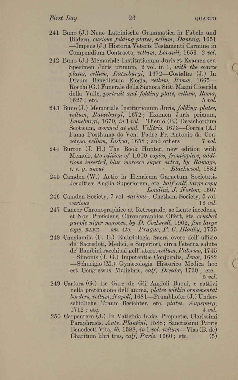 241 243 244 248 249 250 Buno (J.) Neue Lateinische Grammatica in Fabeln und Bildern, curious folding plates, vellum, Dantzig, 1651 —Impeus (J.) Historia Veteris Testamenti Carmine in Compendium Contracta, vellum, Lovani, 1656 2 vol. Buno (J.) Memoriale Institutionum Juris et Examen seu Specimen Juris primum, 2 vol. in 1, with the scarce plates, vellum, Ratzeburgi, 1672—Costaltz (J.) In Divum Benedictum Elogia, vellum, Rome, 1665— Rocchi (G.) Funerale della Signora Sitti Maani Gioerida della Valle, portrait and folding plate, vellum, Roma, 1627 ; etc. 5 vol. Buno (J.) Memoriale Institutionum Juris, folding plates, vellum, Ratzeburgi, 1672; Examen Juris primum, Luneburgi, 1670, in 1 vol.—Theulo (B.) Decachordum Scoticum, wormed at end, Velitris, 1673—Correa (A.) Fama Posthuma do Ven. Padre Fr. Antonio da Con- ceicao, vellum, Lisboa, 1658 ; and others 7 vol. Burton (J. H.) The Book Hunter, new edition with Memoir, 4to edition.of 1,000 copies, frontispiece, addi- tions inserted, blue morocco super eatra, by Ramage, t. @. g. uncut ‘ Blackwood, 1882 Camden (W.) Actio in Henricum Garnetum Societatis Jesuitice Anglia Superiorem, etc. half calf, large copy Londini, J. Norton, 1607 Camden Society, 7 vol. various ; Chetham Society, 5 vol. various 12 vol. Cancer Chronographice at Retrograde, ac Lente incedens, et Non Proficiens, Chronographica Offert, ete crushed purple niger morocco, by D. Cockerell, 1902, fine large copy, RARE sm. 4to. Prague, F. C. Hladky, 1755 Cangiamila (F. E.) Embriologia Sacra overo dell’ uffizio de’ Sacredoti, Medici, e Superiori, circa l’eterna salute de’ Bambini racchiusi nell’ utero, vellum, Palermo, 1745 —Simonis (J. G.) Impotentie Conjugalis, Jenw, 1682 —Schurigio (M.) Gynzecologia Historico Medica hoe est Congressus Muliebris, calf, Dresde, 1730 ; ete. 5 vol. Carfora (G.) Le Gare de Gli Angioli Buoni, e cattivi nella pretensione dell’ anima, plates within ornamental borders, vellum, Napoli, 1681—Prambhofer (J.) Under- schidliche Traum-Besichter, etc. plates, Augspurg, 1712; ete. 4 vol. Carpentero (J.) In Vaticinia Isaize, Prophetz, Clarissimi Paraphrasis, Antv. Plantini, 1588; Sanctissimi Patris Benedecti Vita, 7b. 1588, in 1 vol. vellum—Vias (B. de)