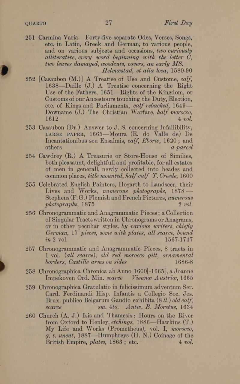 251 Carmina Varia. Forty-five separate Odes, Verses, Songs, ' etc. in Latin, Greek and German, to various people, and on various subjeets and occasions, two curiously alliterative, every word beginning with the letter C, two leaves damaged, woodcuts, covers, an early MS. Helmeestad, et alia loca, 1580-90 252 [Casaubon (M.)] A Treatise of Use and Custome, calf, 1638—Daille (J.) A Treatise concerning the Right Use of the Fathers, 1651—Rights of the Kingdom, or Customs of our Ancestours touching the Duty, Election, etc. of Kings and Parliaments, calf rebacked, 1649— Downame (J.) The Christian Warfare, half morocco, 1612 4 vol. 253 Casaubon (Dr.) Answer to J. S. concerning Infallibility, LARGE PAPER, 1665—Moura (E. do Valle de) De Incantationibus seu Ensalmis, calf, Hborw@, 1620; and others a parcel 254 Cawdrey (R.) A Treasurie or Store-House of Similies, both pleasaunt, delightfull and profitable, for all estates of men in generall, newly collected into heades and common places, title mounted, half calf T. Creede, 1600 255 Celebrated English Painters, Hogarth to Landseer, their Lives and Works, numerous photographs, 1878 — Stephens (F.G.) Flemish and French Pictures, nwmerous photographs, 1875 2 vol. 256 Chronogrammatic and Anagrammatic Pieces; a Collection of Singular Tracts written in Chronograms or Anagrams, or in other peculiar styles, by various writers, chiefly German, 17 pieces, some with plates, all scarce, bound in 2. vol. 1567-1747 257 Chronogrammatic and Anagrammatic Pieces, 8 tracts in 1 vol. (all scarce), old red morocco gilt, ornamental borders, Castille arms on sides 1686-8 258 Chronographica Chronica ab Anno 1600[-1665], a Joanne Impekoven Ord. Min. scarce Vienne Austria, 1665 259 Chronographica Gratulatio in felicissimum adventum Ser. Card. Ferdinandi Hisp. Infantis a Collegio Soc. Jes. Brux. publico Belgarum Gaudio exhibita (8 /.) old calf, scarce sm. 4to. Antw. B. Moretus, 1634 260 Church (A. J.) Isis and Thamesis: Hours on the River from Oxford to Henley, etchings, 1886—Hawkins (T.) My Life and Works (Prometheus), vol. I, morocco, g. t. uncut, 1887—-Humphreys (H. N.) Coinage of the