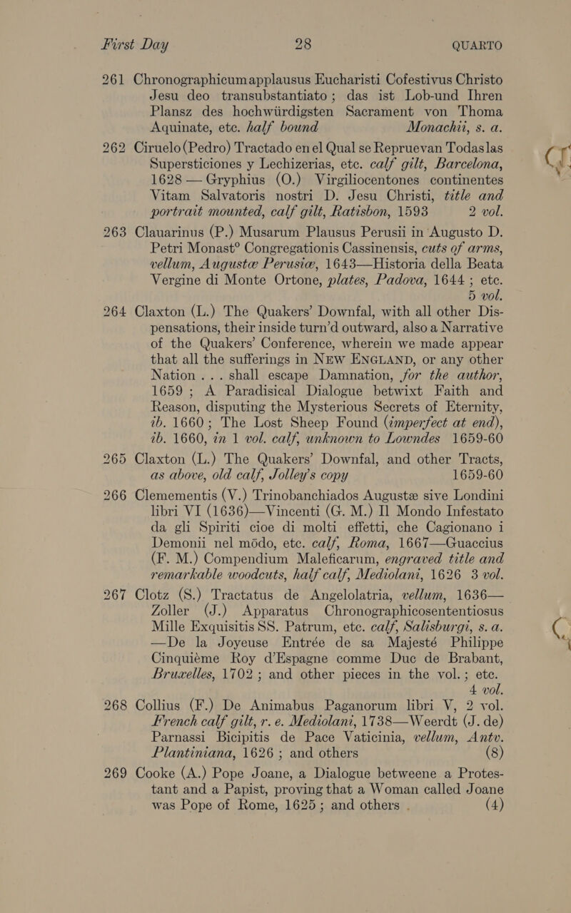 265 266 Jesu deo transubstantiato; das ist Lob-und Ihren Plansz des hochwiirdigsten Sacrament von Thoma Aquinate, ete. half bound Monachii, s. a. Supersticiones y Lechizerias, etc. calf gilt, Barcelona, 1628 —Gryphius (O.) Virgiliocentones continentes Vitam Salvatoris nostri D. Jesu Christi, title and portrait mounted, calf gilt, Ratisbon, 1593 2 vol. Petri Monast® Congregationis Cassinensis, cuts of arms, vellum, Auguste Perusiw, 1643—Historia della Beata Vergine di Monte Ortone, plates, Padova, 1644 ; ete. pensations, their inside turn’d outward, also a Narrative of the Quakers’ Conference, wherein we made appear that all the sufferings in NEw ENGLAND, or any other Nation ... shall escape Damnation, jor the author, 1659 ; A Paradisical Dialogue betwixt Faith and Reason, disputing the Mysterious Secrets of Eternity, 2b. 1660; The Lost Sheep Found (¢mperfect at end), 7b. 1660, 2m 1 vol. calf, unknown to Lowndes 1659-60 as above, old calf, Jolley’s copy 1659-60 libri VI (1636)—Vincenti (G. M.) Il Mondo Infestato da gli Spiriti cioe di molti effetti, che Cagionano 1 Demonii nel médo, etc. calf, Roma, 1667—Guaccius (F. M.) Compendium Maleficarum, engraved title and remarkable woodcuts, hatf calf, Mediolant, 1626 3 vol. Zoller (J.) Apparatus Chronographicosententiosus Mille Exquisitis SS. Patrum, etc. calf, Salisburgi, s. a. —De la Joyeuse Entrée de sa Majesté Philippe Cinquiéme Roy d’Espagne comme Duc de Brabant, Bruxelles, 1702 ; and other pieces in the vol.; ete. 4 vol. French calf gilt, r. e. Mediolani, 1738—Weerdt (J. de) Parnassi Bicipitis de Pace Vaticinia, vellum, Antv. Plantiniana, 1626 ; and others (8) tant and a Papist, proving that a Woman called Joane was Pope of Rome, 1625; and others . (4) CT