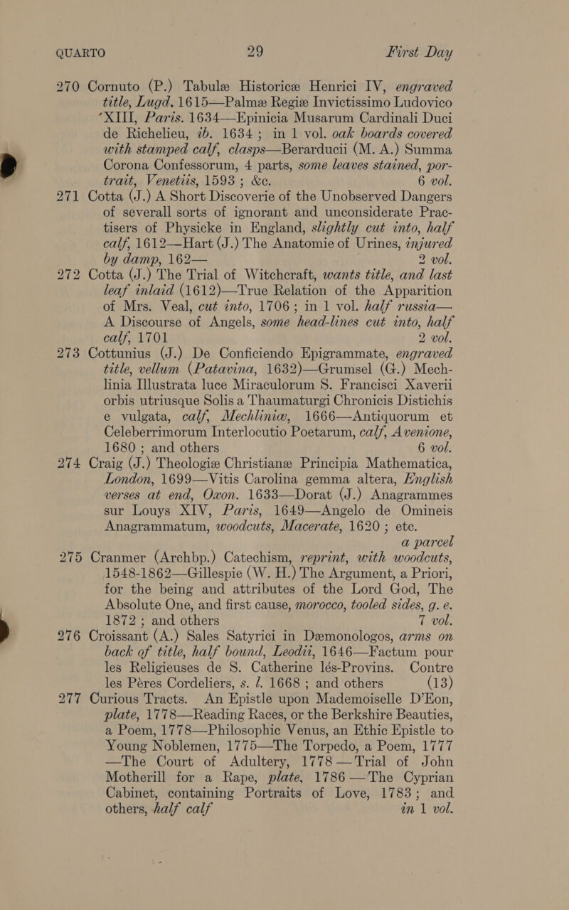 270 Cornuto (P.) Tabule Historicee Henrici IV, engraved title, Lugd. 1615—Palmez Regie Invictissimo Ludovico “XIII, Paris. 1634—Epinicia Musarum Cardinali Duci de Richelieu, 7b. 1634; in 1 vol. oak boards covered with stamped calf, clasps—Berarducii (M. A.) Summa Corona Confessorum, 4 parts, some leaves stained, por- trait, Venetiis, 1593; &amp;e. 6 vol. 271 Cotta (J.) A Short Discoverie of the Unobserved Dangers of severall sorts of ignorant and unconsiderate Prac- tisers of Physicke in England, slightly cut into, half calf, 1612—Hart (J.) The Anatomie of Urines, injured by damp, 162— 2 vol. 272 Cotta (J.) The Trial of Witchcraft, wants title, and last leaf inlaid (1612)—True Relation of the Apparition of Mrs. Veal, cut into, 1706; in 1 vol. half russia— A Discourse of Angels, some head-lines cut into, half calf, 1701 2 vol. 273 Cottunius (J.) De Conficiendo Epigrammate, engraved title, vellum (Patavina, 1632)—Grumsel (G.) Mech- linia [lustrata luce Miraculorum 8. Francisci Xaverii orbis utriusque Solis a Thaumaturgi Chronicis Distichis e vulgata, calf, Mechliniw, 1666—Antiquorum et Celeberrimorum Interlocutio Poetarum, calf, A venione, 1680 ; and others 6 vol. 274 Craig (J.) Theologiz Christiane Principia Mathematica, London, 1699—Vitis Carolina gemma altera, Hnglish verses at end, Oxon. 1633—Dorat (J.) Anagrammes sur Louys XIV, Paris, 1649—Angelo de Omineis Anagrammatum, woodcuts, Macerate, 1620 ; ete. a parcel 275 Cranmer (Archbp.) Catechism, reprint, with woodcuts, 1548-1862—Gillespie (W. H.) The Argument, a Priori, for the being and attributes of the Lord God, The Absolute One, and first cause, morocco, tooled sides, g. é. 1872 ; and others T vol. 276 Croissant (A.) Sales Satyrici in Demonologos, arms on back of title, half bound, Leodit, 1646—Factum pour les Religieuses de S. Catherine lés-Provins. Contre les Péres Cordeliers, s. /. 1668 ; and others (13) 277 Curious Tracts. An Epistle upon Mademoiselle D’Eon, plate, 1778—Reading Races, or the Berkshire Beauties, a Poem, 1778—Philosophic Venus, an Ethic Epistle to Young Noblemen, 1775—The Torpedo, a Poem, 1777 —The Court of Adultery, 1778 —Trial of John Motherill for a Rape, plate, 1786—The Cyprian Cabinet, containing Portraits of Love, 1783; and others, half calf in 1 vol.