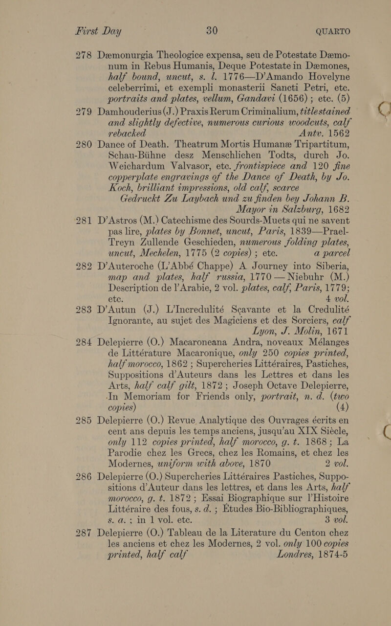 278 Demonurgia Theologice expensa, seu de Potestate Deemo- num in Rebus Humanis, Deque Potestate in Dzemones, half bound, uncut, s. 1. 1776—D’ Amando Hovelyne celeberrimi, et exempli monasterii Sancti Petri, ete. portraits and plates, vellum, Gandavi (1656) ; ete. (5) Damhouderius(J.) Praxis Rerum Criminalium, ¢itlestained and slightly defective, numerous curious woodcuts, calf rebacked Antv. 1562 Dance of Death. Theatrum Mortis Humane Tripartitum, Schau-Btihne desz Menschlichen Todts, durch Jo. Weichardum Valvasor, etc. frontispiece and 120 fine copperplate engravings of the Dance of Death, by Jo. Koch, brilliant impressions, old calf, scarce Gedruckt Zu Laybach und zu finden bey Johann B. Mayor in Salzburg, 1682 D’ Astros (M.) Catechisme des Sourds-Muets qui ne savent pas lire, plates by Bonnet, uncut, Paris, 1839—Prael- Treyn Zullende Geschieden, numerous folding plates, uncut, Mechelen, 1775 (2 copies) ; ete. a parcel D’Auteroche (L’Abbé Chappe) A Journey into Siberia, map and plates, half russia, 1770 —Niebuhr (M.) Description de l’Arabie, 2 vol. plates, calf, Paris, 1779; ete. 4 vol. D’Autun (J.) L’Incredulité Scavante et la Credulité Ignorante, au sujet des Magiciens et des Sorciers, calf Lyon, J. Molin, 1671 Delepierre (O.) Macaroneana Andra, noveaux Mélanges de Littérature Macaronique, only 250 copies printed, half morocco, 1862 ; Supercheries Littéraires, Pastiches, Suppositions d’Auteurs dans les Lettres et dans les Arts, half calf gilt, 1872; Joseph Octave Delepierre, In Memoriam for Friends only, portrait, n. d. (two copies) (4) Delepierre (O.) Revue Analytique des Ouvrages écrits en cent ans depuis les temps anciens, jusqu’au XIX Siecle, only 112 copies printed, half morocco, g. t. 1868; La Parodie chez les Grecs, chez les Romains, et chez les Modernes, uniform with above, 1870 2 vol. Delepierre (O.) Supercheries Littéraires Pastiches, Suppo- sitions d’Auteur dans les lettres, et dans les Arts, half morocco, g. t. 1872; Essai Biographique sur I’Histoire Littéraire des fous, s. d. ; Etudes Bio-Bibliographiques, s. a. ; in 1 vol. ete. 3 vol. Delepierre (O.) Tableau de la Literature du Centon chez les anciens et chez les Modernes, 2 vol. only 100 copies printed, half calf Londres, 1874-5