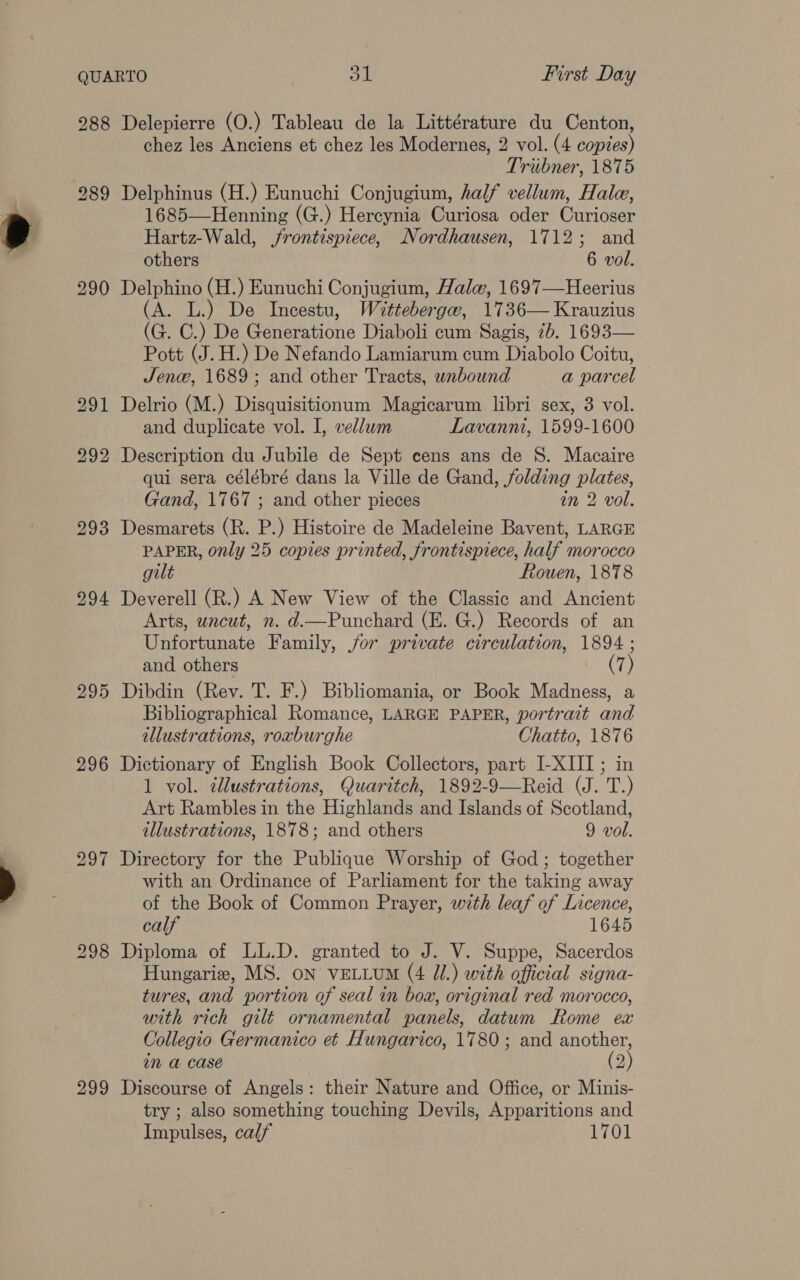 288 290 295 296 297 298 299 Delepierre (O.) Tableau de la Littérature du Centon, chez les Anciens et chez les Modernes, 2 vol. (4 copies) Triibner, 1875 Delphinus (H.) Eunuchi Conjugium, half vellum, Hale, 1685—Henning (G.) Hercynia Curiosa oder Curioser Hartz-Wald, frontispiece, Nordhausen, 1712; and others 6 vol. Delphino (H.) Eunuchi Conjugium, Hale, 1697—Heerius (A. L.) De Incestu, Wettebergew, 1736— Krauzius (G. C.) De Generatione Diaboli cum Sagis, 7b. 1693— Pott (J. H.) De Nefando Lamiarum cum Diabolo Coitu, Jene, 1689; and other Tracts, wnbound a parcel Delrio (M.) Disquisitionum Magicarum libri sex, 3 vol. and duplicate vol. I, vellum Lavanni, 1599-1600 Description du Jubile de Sept cens ans de 8. Macaire qui sera célébré dans la Ville de Gand, folding plates, Gand, 1767 ; and other pieces in 2 vol. Desmarets (R. P.) Histoire de Madeleine Bavent, LARGE PAPER, only 25 copies printed, frontispiece, half morocco gilt Fouen, 1878 Deverell (R.) A New View of the Classic and Ancient Arts, uncut, n. d.—Punchard (E. G.) Records of an Unfortunate Family, jor private circulation, 1894 ; and others Dibdin (Rev. T. F.) Bibliomania, or Book Madness, a Bibliographical Romance, LARGE PAPER, portrait and illustrations, roxburghe Chatto, 1876 Dictionary of English Book Collectors, part I-XIII ; in 1 vol. ¢llustrations, Quaritch, 1892-9—Reid (J. T.) Art Rambles in the Highlands and Islands of Scotland, illustrations, 1878; and others 9 vol. Directory for the Publique Worship of God; together with an Ordinance of Parliament for the taking away of the Book of Common Prayer, with leaf of Licence, calf 1645 Diploma of LL.D. granted to J. V. Suppe, Sacerdos Hungarie, MS. on VELLUM (4 Jl.) with official signa- tures, and portion of seal in box, original red morocco, with rich gilt ornamental panels, datum Rome ex Collegio Germanico et Hungarico, 1780; and another, im a Case (2 Discourse of Angels: their Nature and Office, or Minis- try ; also something touching Devils, Apparitions and Impulses, calf 1701