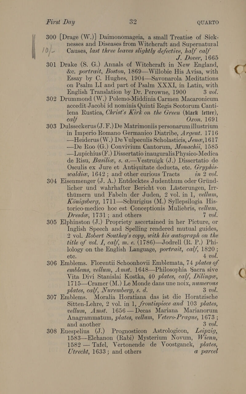 300 [Drage (W.)] Daimonomageia, a small Treatise of Sick- . nesses and Diseases from Witchcraft and Supernatural ae, 0 lo Causes, last three leaves slightly defective, half calf J. Dover, 1665 301 Drake (S. G.) Annals of Witchcraft in New Bacland. &amp;e. portrait, Boston, 1869—Willobie His Avisa, with Essay by C. Hehe 1904—-Savonarola Mediation on Psalm LI and part of Psalm XXXI, in Latin, with English Translation by Dr. Perowne, 1900 3 vol. 302 Drummond (W.) Polemo-Middinia barman Macaronicum accedit Jacobi id nominis Quinti Regis Scotorum Canti- lena Rustica, Christ’s Kirk on the Green (black letter), ca Oxon. 1691 303 Dulsseckerus (J. F.) De Matrimoniis personarumillustrium in Imperio Romano Germanico Diatribe, Argent. 1716 —Heiderus(W.) De Vulpeculis Scholasticis, Jenw, 1617 —De Roo (G.) Convivium Cantorum, Monachii, 1585 —Lupichius(F.) Dissertatio inauguralis Physico-Medica de Risu, Baszliw, s. a—Vestruigk (J.) Dissertatio de Osculis ex Jure et Antiquitate deducta, etc. Gryphis- waldiew, 1642; and‘ other curious Tracts in 2 vol. 304 Eisenmenger (J. A.) Entdecktes Judenthum oder Griind- licher und wahrhafter Bericht von Lasterungen, Irr- thimern und Fabeln der Juden, 2 vol. in 1, vellum, Konigsberg, 1711—Schurigius (M.) Syllepsilogia His- torico-medico hoc est Conceptionis Muliebris, vellum, Dresde, 1731; and others T vol. 305 Elphinston (J.) Propriety ascertained in her Picture, or Inglish Speech and Spelling rendered mutual guides, 2 vol. Robert Southey’s copy, with his autograph on the title of vol. I, calf, m. e. (1786)—Jodrell (R. P.) Phi- lology on the English Language, portrait, calf, 1820 ; ete. 4 vol. 306 Emblems. Florentii Schoonhovii Emblemata, 74 plates of emblems, vellum, Amst. 1648—Philosophia Sacra sive Vita Divi Stanislai Kostka, 40 plates, calf, Dilinga, 1715—Cramer (M.) Le Monde dans une noix, nwmerous plates, calf, Nuremberg, s. d. 3 vol. 307 Emblems. Moralia Horatiana das ist die Horatzische Sitten-Lehre, 2 vol. in 1, frontispiece and 103 plates, vellum, Amst. 1656—Decas Mariana Marianorum Anagrammatum, plates, vellum, Vetero-Prague, 1673 ; and another 3 vol. 308 Euespelius (J.) Prognosticon Astrologicon, Leipzig, 1583—-Elchanon (Rabi) Mysterium Novum, Wenn, 1582 — Tafel, Vertonende de Voostganck, plates, Utrecht, 1633; and others a parcel Q j