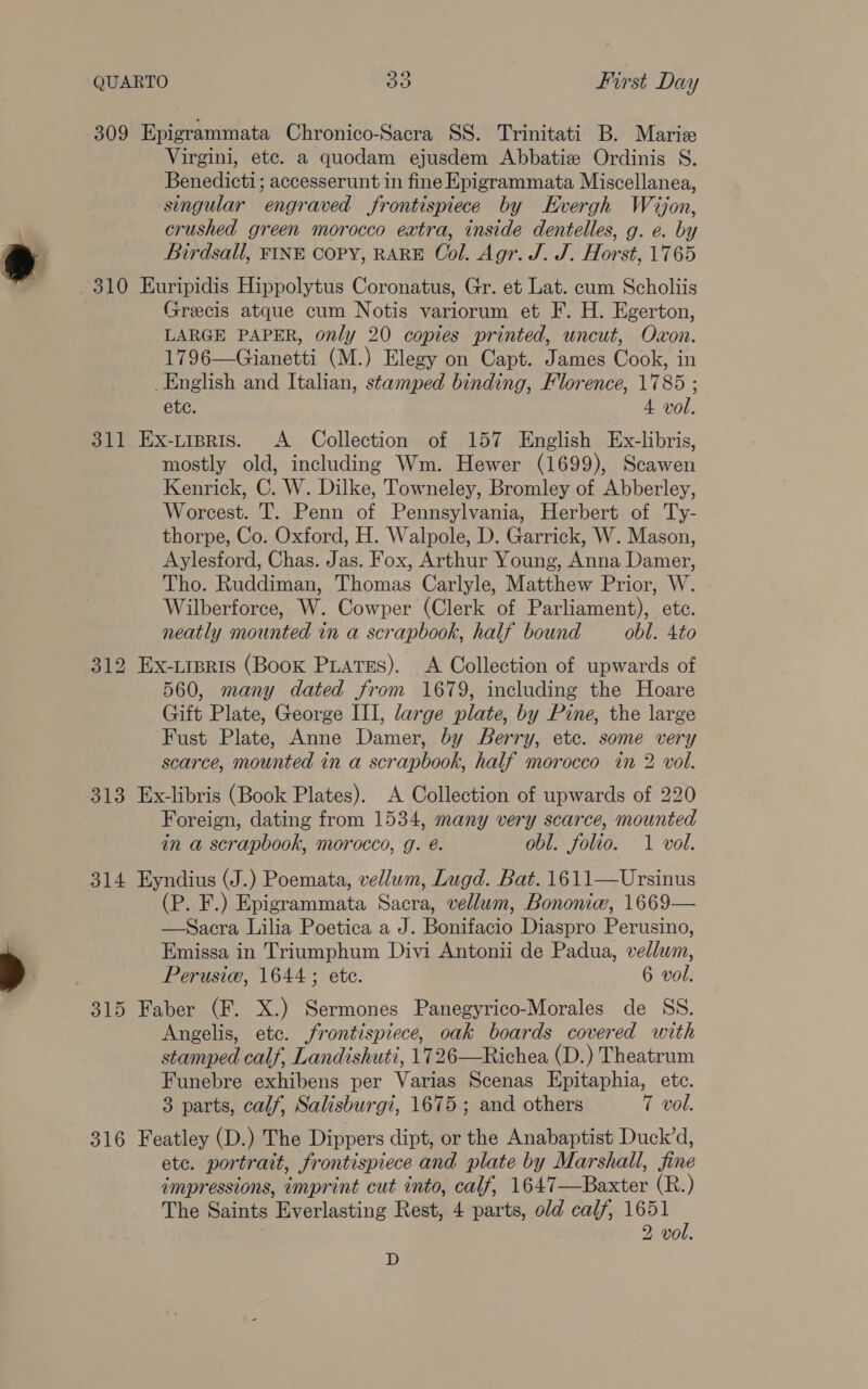 309 Epigrammata Chronico-Sacra SS. Trinitati B. Marize Virgini, etc. a quodam ejusdem Abbatiz Ordinis S. Benedicti; accesserunt in fine Epigrammata Miscellanea, singular engraved frontispiece by Kvergh Wajon, crushed green morocco extra, inside dentelles, g. e. by Birdsall, FINE COPY, RARE Col. Agr. J. J. Horst, 1765 310 Euripidis Hippolytus Coronatus, Gr. et Lat. cum Scholiis Grecis atque cum Notis variorum et F. H. Egerton, LARGE PAPER, only 20 copies printed, uncut, Oxon. 1796—Gianetti (M.) Elegy on Capt. James Cook, in _English and Italian, stamped binding, Florence, 1785 ; ete. 4 vol. 311 Ex-tipris. A Collection of 157 English Ex-libris, mostly old, including Wm. Hewer (1699), Scawen Kenrick, C. W. Dilke, Towneley, Bromley of Abberley, Worcest. T. Penn of Pennsylvania, Herbert of Ty- thorpe, Co. Oxford, H. Walpole, D. Garrick, W. Mason, Aylesford, Chas. Jas. Fox, Arthur Young, Anna Damer, Tho. Ruddiman, Thomas Carlyle, Matthew Prior, W. Wilberforce, W. Cowper (Clerk of Parliament), ete. neatly mounted in a scrapbook, half bound obl. 4to 312 Ex-tipris (Book PuaTEs). <A Collection of upwards of 560, many dated from 1679, including the Hoare Gift Plate, George III, large plate, by Pine, the large Fust Plate, Anne Damer, by Berry, etc. some very scarce, mounted in a scrapbook, half morocco in 2 vol. 313 Ex-libris (Book Plates). A Collection of upwards of 220 Foreign, dating from 1534, many very scarce, mounted in a scrapbook, morocco, g. é. obl. folio. 1 vol. 314 Eyndius (J.) Poemata, vellum, Lugd. Bat. 1611—Ursinus (P. F.) Epigrammata Sacra, vellum, Bononie, 1669— —Sacra Lilia Poetica a J. Bonifacio Diaspro Perusino, Emissa in Triumphum Divi Antonii de Padua, vellum, Perusie, 1644; ete. 6 vol. 315 Faber (F. X.) Sermones Panegyrico-Morales de SS. Angelis, etc. frontispiece, oak boards covered with stamped calf, Landishuti, 1726—Richea (D.) Theatrum Funebre exhibens per Varias Scenas Epitaphia, etc. 3 parts, calf, Salisburgi, 1675; and others 7 vol. 316 Featley (D.) The Dippers dipt, or the Anabaptist Duck’d, etc. portrait, frontispiece and plate by Marshall, fine impressions, imprint cut into, calf, 1647—Baxter (R.) The Saints Everlasting Rest, 4 parts, old calf, 1651 2 vol. D
