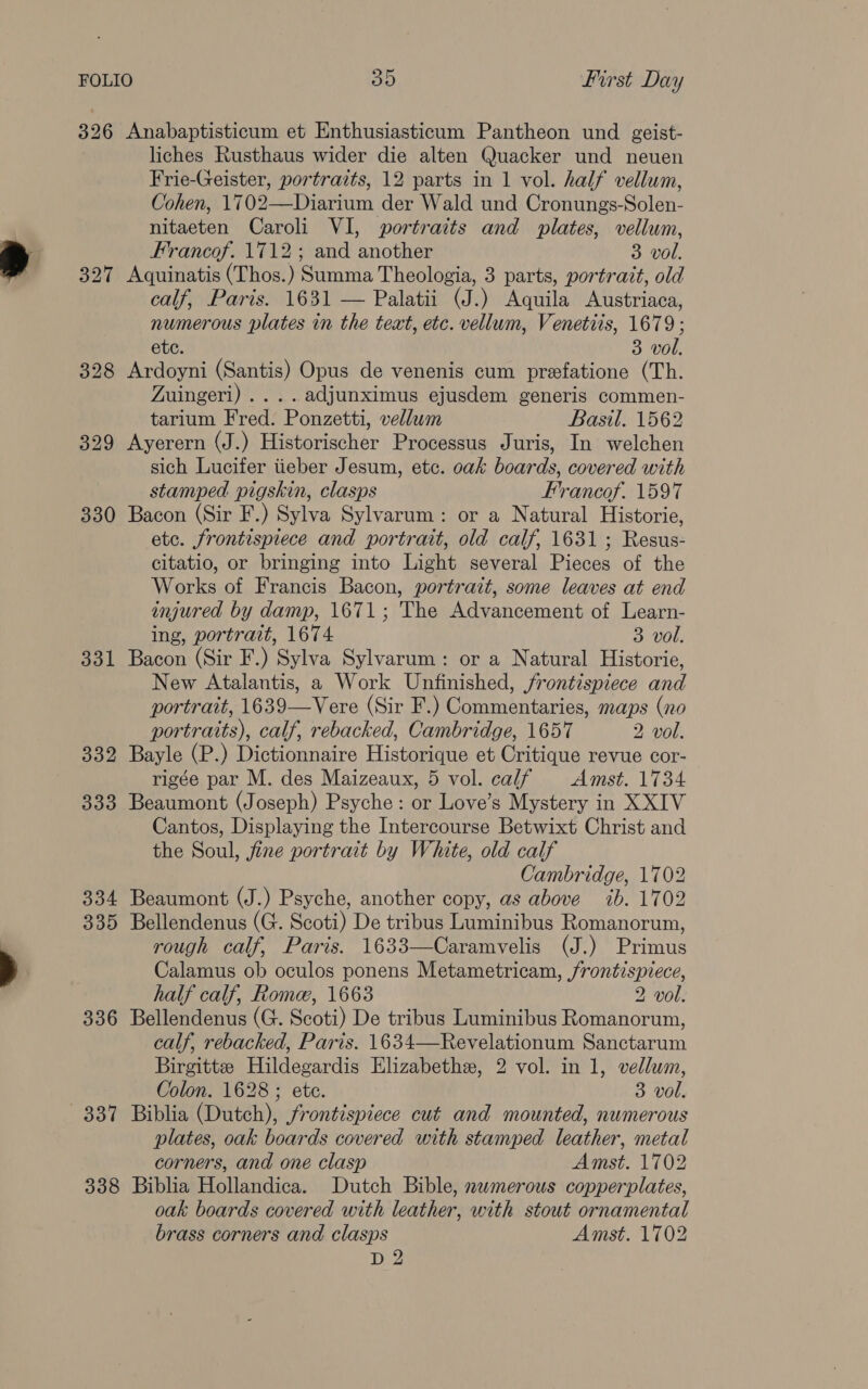 326 Anabaptisticum et Enthusiasticum Pantheon und geist- liches Rusthaus wider die alten Quacker und neuen Frie-Geister, portraits, 12 parts in 1 vol. half vellum, Cohen, 1702—Diarium der Wald und Cronungs-Solen- nitaeten Caroli VI, portraits and plates, vellum, Francof. 1712; and another 3 vol. 327 Aquinatis (Thos.) Summa Theologia, 3 parts, portrait, old calf, Paris. 1631 — Palatii (J.) Aquila Austriaca, numerous plates in the text, etc. vellum, Venetiis, 1679; ete. 3 vol. 328 Ardoyni (Santis) Opus de venenis cum prefatione (Th. Zuingeri) ....adjunximus ejusdem generis commen- tarium Fred. Ponzetti, vellwm Basil. 1562 329 Ayerern (J.) Historischer Processus Juris, In welchen sich Lucifer tieber Jesum, etc. oak boards, covered with stamped pigskin, clasps Frrancof. 1597 330 Bacon (Sir F.) Sylva Sylvarum: or a Natural Historie, etc. frontispiece and portrait, old calf, 1631; Resus- citatio, or bringing into Light several Pieces of the Works of Francis Bacon, portrait, some leaves at end injured by damp, 1671; The Advancement of Learn- ing, portrait, 1674 3 vol. 331 Bacon (Sir F.) Sylva Sylvarum: or a Natural Historie, New Atalantis, a Work Unfinished, frontispiece and portrait, 1639—Vere (Sir F.) Commentaries, maps (no portraits), calf, rebacked, Cambridge, 1657 2 vol. 332 Bayle (P.) Dictionnaire Historique et Critique revue cor- rigée par M. des Maizeaux, 5 vol. calf Amst. 1734 333 Beaumont (Joseph) Psyche: or Love’s Mystery in XXIV Cantos, Displaying the Intercourse Betwixt Christ and the Soul, fine portrait by White, old calf Cambridge, 1702 334 Beaumont (J.) Psyche, another copy, as above ib. 1702 335 Bellendenus (G. Scoti) De tribus Luminibus Romanorum, rough calf, Paris. 1633—Caramvelis (J.) Primus Calamus ob oculos ponens Metametricam, frontispiece, half calf, Rome, 1663 2 vol. 336 Bellendenus (G. Scoti) De tribus Luminibus Romanorum, calf, rebacked, Paris. 1634—Revelationum Sanctarum Birgitte Hildegardis Elizabethe, 2 vol. in 1, vellum, Colon. 1628 ; ete. 3 vol. 337 Biblia (Dutch), frontispiece cut and mounted, numerous plates, oak boards covered with stamped leather, metal corners, and one clasp Amst. 1702 338 Biblia Hollandica. Dutch Bible, nwmerous copperplates, oak boards covered with leather, with stout ornamental brass corners and clasps Amst. 1702 D 2