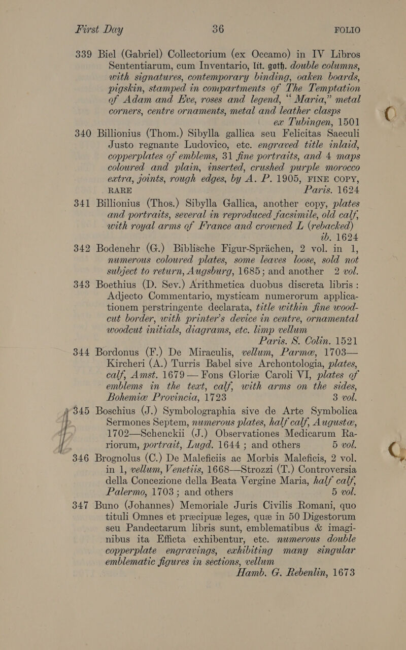 339 Biel (Gabriel) Collectorium (ex Occamo) in IV Libros Sententiarum, cum Inventario, ltt. goth. dowble columns, with signatures, contemporary binding, oaken boards, pigskin, stamped in compartments of The Temptation of Adam and Eve, roses and legend, “ Maria,” metal corners, centre ornaments, metal and leather clasps ex Tubingen, 1501 340 Billionius (Thom.) Sibylla gallica seu Felicitas Saeculi Justo regnante Ludovico, etc. engraved title inlaid, copperplates of emblems, 31 fine portraits, and 4 maps coloured and plain, inserted, crushed purple morocco extra, joints, rough edges, by A. P. 1905, FINE COPY, RARE Paris. 1624 341 Billionius (Thos.) Sibylla Gallica, another copy, plates and portraits, several in reproduced facsimile, old calf, with royal arms of France and crowned L (rebacked) 1b. 1624 342 Bodenehr (G.) Biblische Figur-Sprichen, 2 vol. in 1, numerous coloured plates, some leaves loose, sold not subject to return, Augsburg, 1685; and another 2 vol. 343 Boethius (D. Sev.) Arithmetica duobus discreta libris : Adjecto Commentario, mysticam numerorum applica- tionem perstringente declarata, title within fine wood- cut border, with printer’s device in centre, ornamental woodcut initials, diagrams, etc. limp vellum Paris. S. Colin. 1521 344 Bordonus (F.) De Miraculis, vellum, Parme, 1703— Kircheri (A.) Turris Babel sive Archontologia, plates, calf, Amst. 1679 — Fons Glorie Caroli VI, plates of emblems in the text, calf, with arms on the sides, Bohemie Provincia, 1723 3 vol. ‘| 345 Boschius (J.) Symbolographia sive de Arte Symbolica Sermones Septem, nwmerous plates, half calf, Augusta, 1702—Schenckii (J.) Observationes Medicarum Ra- 3 riorum, portrait, Lugd. 1644 ; and others 5 vol. 346 Brognolus (C.) De Maleficiis ac Morbis Maleficis, 2 vol. in 1, vellum, Venetcis, 1668—Strozzi (T.) Controversia della Concezione della Beata Vergine Maria, half calf, Palermo, 1703; and others 5 vol. 347 Buno (Johannes) Memoriale Juris Civilis Romani, quo tituli Omnes et preecipue leges, que in 50 Digestorum seu Pandectarum libris sunt, emblematibus &amp; imagi- nibus ita Efficta exhibentur, etc. nwmerous double copperplate engravings, exhibiting many singular emblematic figures in sections, vellum Hamb. G. Rebenlin, 1673 