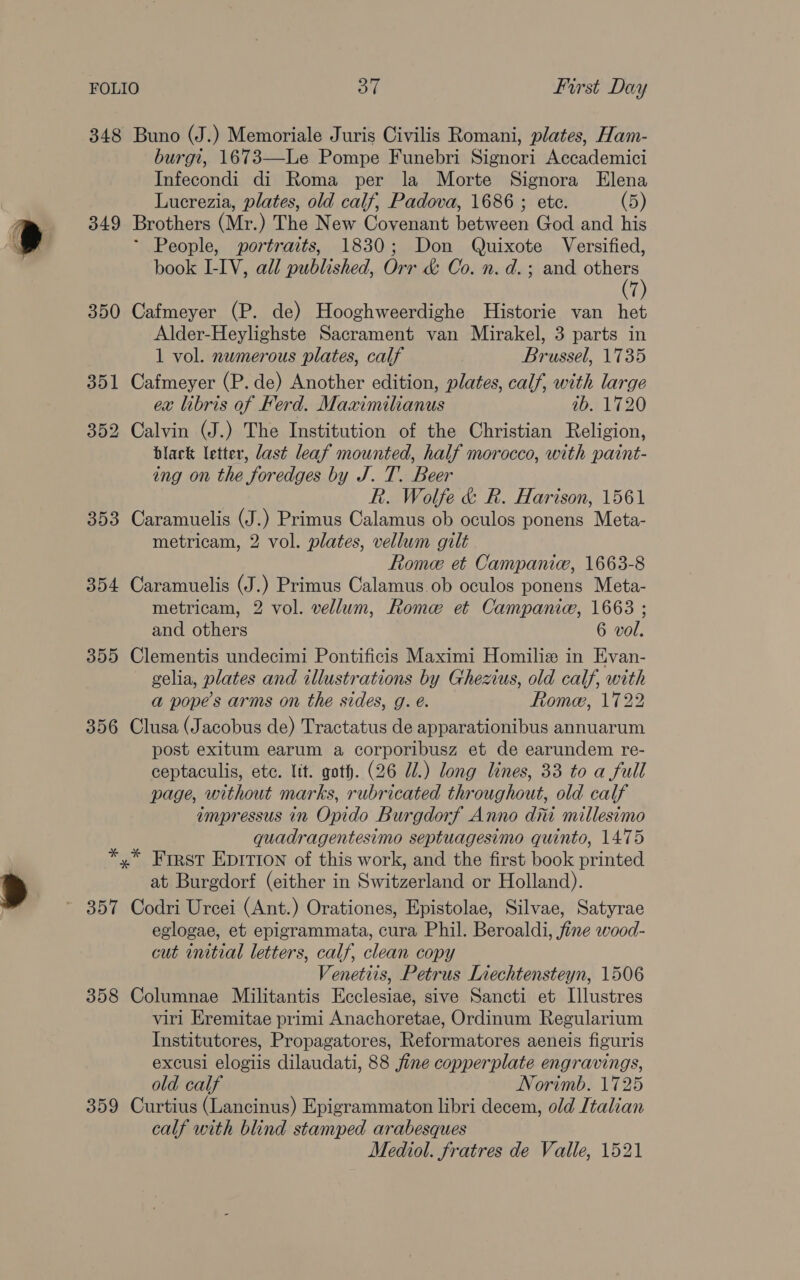 348 Buno (J.) Memoriale Juris Civilis Romani, plates, Ham- burgi, 1673—Le Pompe Funebri Signori Accademici Infecondi di Roma per la Morte Signora Elena Lucrezia, plates, old calf, Padova, 1686 ; etc. (5) 349 Brothers (Mr.) The New Covenant between God and his ~ People, portraits, 1830; Don Quixote Versified, book I-IV, all published, Orr &amp; Co. n. d.; and same i 350 Cafmeyer (P. de) Hooghweerdighe Historie van het Alder-Heylighste Sacrament van Mirakel, 3 parts in 1 vol. numerous plates, calf Brussel, 1735 351 Cafmeyer (P. de) Another edition, plates, calf, with large ex libris of Ferd. Maximilianus ib. 1720 352 Calvin (J.) The Institution of the Christian Religion, black letter, last leaf mounted, half morocco, with paint- ing on the foredges by J. T. Beer Rk. Wolfe &amp; R. Harison, 1561 353 Caramuelis (J.) Primus Calamus ob oculos ponens Meta- metricam, 2 vol. plates, vellum gilt Rome et Campanic, 1663-8 354 Caramuelis (J.) Primus Calamus.ob oculos ponens Meta- metricam, 2 vol. vellum, Rome et Campanice, 1663 ; and others 6 vol. 355 Clementis undecimi Pontificis Maximi Homiliz in Evan- gelia, plates and illustrations by Ghezius, old calf, with a pope’s arms on the sides, g. é. Rome, 1722 356 Clusa (Jacobus de) Tractatus de apparationibus annuarum post exitum earum a corporibusz et de earundem re- ceptaculis, ete. Itt. goth. (26 Ul.) long lines, 33 to a full page, without marks, rubricated throughout, old calf impressus in Opido Burgdorf Anno diti millesimo quadragentesimo septuagesimo quinto, 14.75 *,* First Eprivion of this work, and the first book printed at Burgdorf (either in Switzerland or Holland). 357 Codri Urcei (Ant.) Orationes, Epistolae, Silvae, Satyrae eglogae, et epigrammata, cura Phil. Beroaldi, fine wood- cut initial letters, calf, clean copy Venetiis, Petrus Liechtensteyn, 1506 358 Columnae Militantis Ecclesiae, sive Sancti et Illustres viri Eremitae primi Anachoretae, Ordinum Regularium Institutores, Propagatores, Reformatores aeneis figuris excusi elogiis dilaudati, 88 fine copperplate engravings, old calf Norimb. 1725 359 Curtius (Lancinus) Epigrammaton libri decem, old Italian calf with blind stamped arabesques Mediol. fratres de Valle, 1521