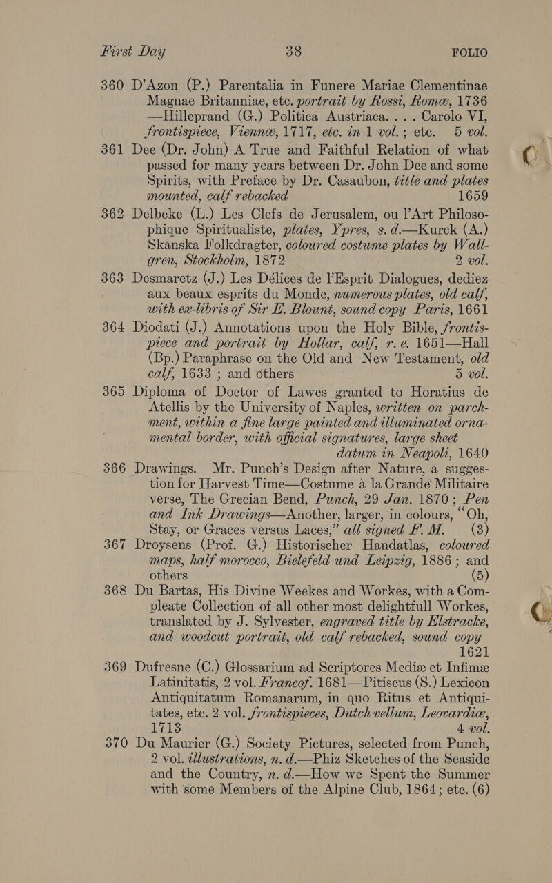 360 361 363 364 365 366 ~J 36 368 369 370 D’Azon (P.) Parentalia in Funere Mariae Clementinae Magnae Britanniae, etc. portrait by Rossi, Rome, 1736 —RHilleprand (G.) Politica Austriaca. ... Carolo VI, Jrontispiece, Viennw, 1717, etc. in 1 vol.; etc. 5 vol. Dee (Dr. John) A True and Faithful Relation of what passed for many years between Dr. John Dee and some Spirits, with Preface by Dr. Casaubon, title and plates mounted, calf rebacked 1659 phique Spiritualiste, plates, Ypres, s. d.—Kurck (A.) Skanska Folkdragter, coloured costume plates by Wall- gren, Stockholm, 1872 2 vol. Desmaretz (J.) Les Délices de Esprit Dialogues, dediez aux beaux esprits du Monde, numerous plates, old calf, with ea-libris of Sir E. Blount, sound copy Paris, 1661 Diodati (J.) Annotations upon the Holy Bible, frontis- piece and portrait by Hollar, calf, r. e. 1651—Hall (Bp.) Paraphrase on the Old and New Testament, old calf, 1633 ; and others 5 vol. Diploma of Doctor of Lawes granted to Horatius de Atellis by the University of Naples, written on parch- ment, within a fine large painted and illuminated orna- mental border, with official signatures, large sheet datum in Neapoli, 1640 Drawings. Mr. Punch’s Design after Nature, a sugges- tion for Harvest Time—Costume a la Grande Militaire verse, The Grecian Bend, Punch, 29 Jan. 1870; Pen and Ink Drawings—Another, larger, in colours, “Oh, Stay, or Graces versus Laces,” all signed F’. M. (3) Droysens (Prof. G.) Historischer Handatlas, coloured maps, half morocco, Bielefeld und Leipzig, 1886; and others (5) Du Bartas, His Divine Weekes and Workes, with a Com- pleate Collection of all other most delightfull Workes, translated by J. Sylvester, engraved title by Elstracke, and woodcut portrait, old calf rebacked, sound copy 1621 Dufresne (C.) Glossarium ad Scriptores Mediz et Infime Latinitatis, 2 vol. Hrancof. 1681—Pitiscus (S.) Lexicon Antiquitatum Romanarum, in quo Ritus et Antiqui- tates, etc. 2 vol. frontispieces, Dutch vellum, Leovardie, 17138 4 vol. Du Maurier (G.) Society Pictures, selected from Punch, 2 vol. ellustrations, n. d.—Phiz Sketches of the Seaside and the Country, n. d.—How we Spent the Summer