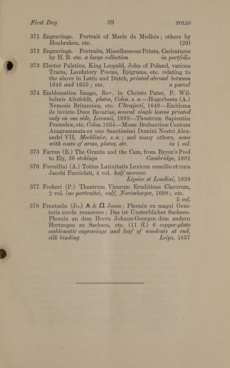 371 Engravings. Portrait of Marie de Medicis; others by Houbraken, etc. (29) 372 Engravings. Portraits, Miscellaneous Prints, Caricatures by H. B. ete. a large collection in portfolio 373 Elector Palatine, King Leopold, John of Poland, various Tracts, Laudatory Poems, Epigrams, ete. relating to the above in Latin and Dutch, printed abroad between 1645 and 1655 ; etc. a parcel 374 Emblematica Imago, Rev. in Christo Pater, P. Wil- helmis Altzfeldt, plates, Colon. s. a—Hogerbeets (A.) Nemesis Britannica, etc. Ultrajecti, 1649—Emblema de invicto Duce Bavariae, several single leaves printed only on one side, Lovanit, 1692—Theatrum Sapientize Pentedre, etc. Colon. 1654—Muse Brabantine Centum Anagrammata ex uno Sanctissimi Domini Nostri Alex- andri VII, Mechliniw, s.a.; and many others, some with coats of arms, plates, etc. an 1 vol. 375 Farren (R.) The Granta and the Cam, from Byron’s Pool to Ely, 36 etchings Cambridge, 1881 376 Forcellini (A.) Totius Latinitatis Lexicon concilio et cura Jacobi Facciolati, 4 vol. half morocco Lipsice et Londini, 1839 377 Freheri (P.) Theatrum Virorum Eruditione Clarorum, 2 vol. (no portraits), calf, Norimberge, 1688 ; ete. 5 vol. 378 Frentzeln (Jo.) A &amp; Q Jesus; Pheenix ex magni Geni- toris corde renascens; Das ist Unsterblicher Sachsen- Phenix an dem Herrn Johann-Georgen dem andern Hertzogen zu Sachsen, etc. (11 JU.) 6 copper-plate emblematic engravings and leaf of woodcuts at end, silk binding Leipz, 1657  