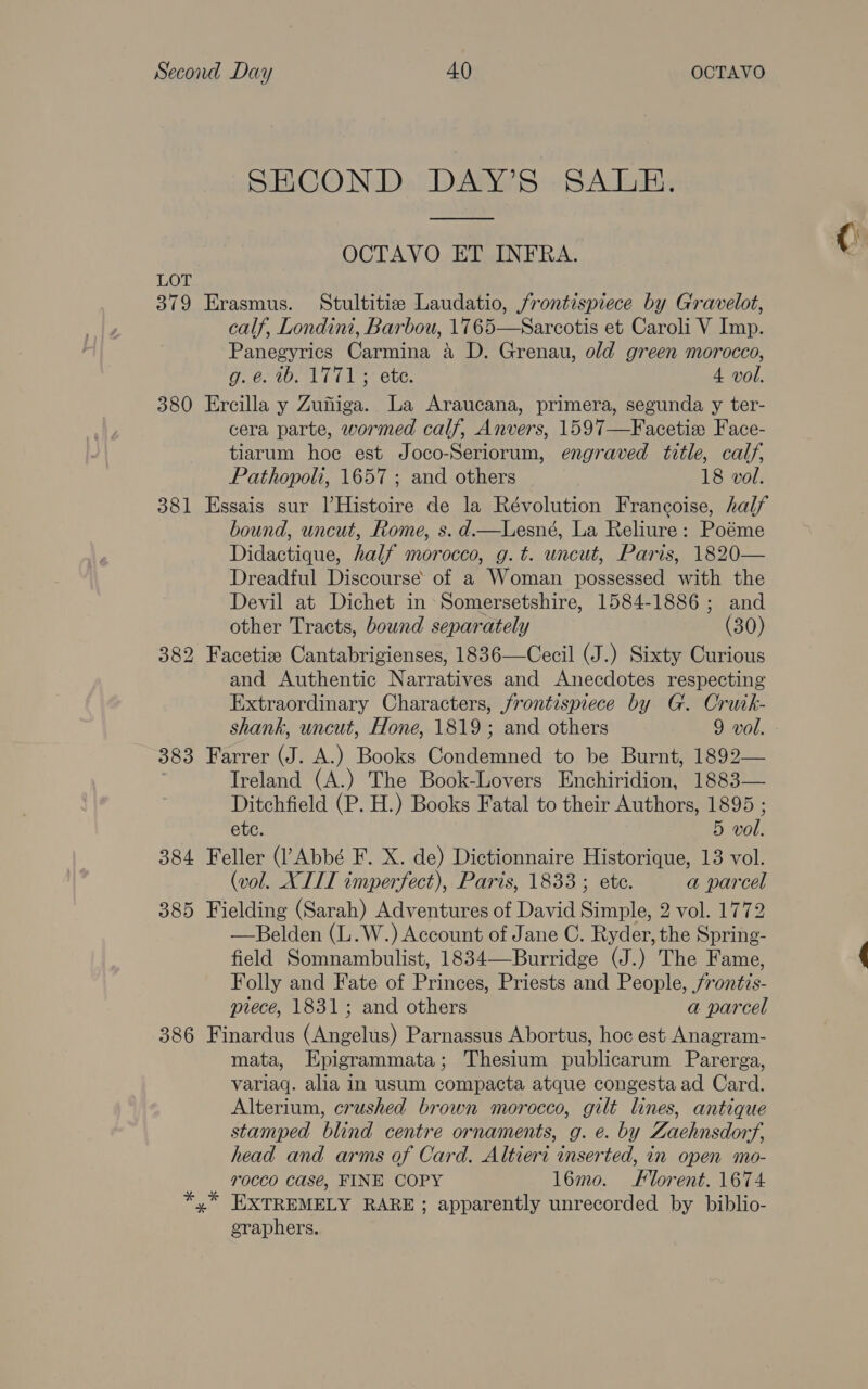 SECOND DAY’S SALE. ee OCTAVO ET INFRA. LOT 379 Erasmus. Stultitie Laudatio, frontispiece by Gravelot, calf, Londini, Barbou, 1765—Sarcotis et Caroli V Imp. Panegyrics Carmina 4 D. Grenau, old green morocco, g.@. 1b. 1771 ; ete. 4 vol. 380 Ercilla y Zufiga. La Araucana, primera, segunda y ter- cera parte, wormed calf, Anvers, 1597—Facetie Face- tiarum hoc est Joco-Seriorum, engraved title, calf, Pathopoli, 1657 ; and others 18 vol. 381 Essais sur lHistoire de la Révolution Francoise, half bound, uncut, Rome, s. d.—Lesné, La Reliure: Poéme Didactique, half morocco, g.t. uncut, Paris, 1820— Dreadful Discourse of a Woman possessed with the Devil at Dichet in Somersetshire, 1584-1886; and other Tracts, bound separately (30) 382 Facetize Cantabrigienses, 1836—Cecil (J.) Sixty Curious and Authentic Narratives and Anecdotes respecting Extraordinary Characters, frontispiece by G. Crutk- shank, uncut, Hone, 1819; and others 9 vol. 383 Farrer (J. A.) Books Condemned to be Burnt, 1892— ' Ireland (A.) The Book-Lovers Enchiridion, 1883— Ditchfield (P. H.) Books Fatal to their Authors, 1895 ; ete. 5 vol. 384 Feller (’ Abbé F. X. de) Dictionnaire Historique, 13 vol. (vol. XIII imperfect), Paris, 1833 ; ete. a parcel 385 Fielding (Sarah) Adventures of David Simple, 2 vol. 1772 —Belden (L.W.) Account of Jane C. Ryder, the Spring- field Somnambulist, 1834—Burridge (J.) The Fame, Folly and Fate of Princes, Priests and People, /rontis- piece, 1831; and others a parcel 386 Finardus (Angelus) Parnassus Abortus, hoc est Anagram- mata, Epigrammata; Thesium publicarum Parerga, variaq. alia in usum compacta atque congesta ad Card. Alterium, crushed brown morocco, gilt lines, antique stamped blind centre ornaments, g. e. by Zaehnsdortf, head and arms of Card. Altieri inserted, in open mo- 7T0CCO CaS@é, FINE COPY l6mo. Florent. 1674 EXTREMELY RARE; apparently unrecorded by biblio- graphers.