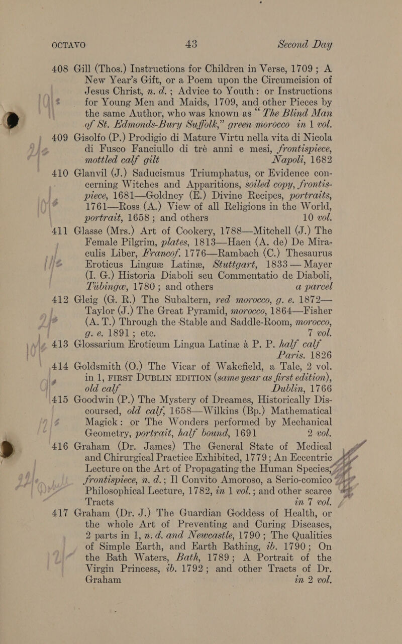 Sg 408 Gill (Thos.) Instructions for Children in Verse, 1709; A New Year’s Gift, or a Poem upon the Circumcision of Jesus Christ, 2. d.; Advice to Youth: or Instructions the same Author, who was known as ° The Blind Man of St. Edmonds-Bury Suffolk,” green morocco in 1 vol. di Fusco Fanciullo di tré anni e mesi, frontispiece, mottled calf gilt Napoh, 1682 410 Glanvil (J.) Saducismus Triumphatus, or Evidence con- cerning Witches and Apparitions, sozled copy, frontis- piece, 1681—Goldney (E.) Divine Recipes, portraits, 1761—Ross (A.) View of all Religions in the World, portrait, 1658 ; and others 10 vol. 411 Glasse (Mrs.) Art of Cookery, 1788—Mitchell (J.) The Female Pilgrim, plates, 1813—Haen (A. de) De Mira- culis Liber, Francof. 1776—Rambach (C.) Thesaurus Eroticus Lingue Latine, Stuttgart, 1833 — Mayer (I. G.) Historia Diaboli seu Commentatio de Diaboli, Tibinge, 1780; and others a parcel 412 Gleig (G. R.) The Subaltern, red morocco, g. e. 1872— Taylor (J.) The Great Pyramid, morocco, 1864—Fisher (A. T.) Through the Stable and Saddle-Room, morocco, g. é&amp;. 1891; ete. 7 vol. Paris. 1826 old calf Dublin, 1766 415 Goodwin (P.) The Mystery of Dreames, Historically Dis- coursed, old calf, 1658—Wilkins (Bp.) Mathematical Magick: or The Wonders performed by Mechanical Geometry, portrait, half bound, 1691 2 vol. 416 Graham (Dr. James) The General State of Medical se b) Philosophical Lecture, 1782, 77 1 vol.; and other scarce a Nepali Skate Yc a |? es ithe te 417 Graham (Dr. J.) The Guardian Goddess of Health, or the whole Art of Preventing and Curing Diseases, 2 parts in 1, 2. d. and Newcastle, 1790; The Qualities of Simple Earth, and Earth Bathing, 7b. 1790; On the Bath Waters, Bath, 1789; A Portrait of the Virgin Princess, 2b. 1792; and other Tracts of Dr. Graham in 2 vol, x Ve Ss, X