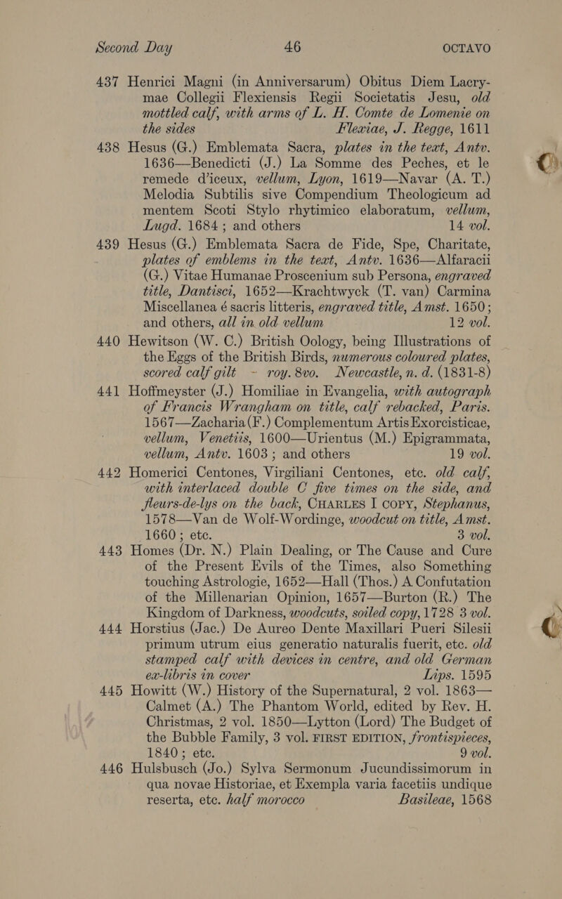437 Henrici Magni (in Anniversarum) Obitus Diem Lacry- mae Collegii Flexiensis Regii Societatis Jesu, old mottled calf, with arms of L. H. Comte de Lomenie on the sides Flexiae, J. Regge, 1611 438 Hesus (G.) Emblemata Sacra, plates in the teat, Antv. 1636—Benedicti (J.) La Somme des Peches, et le remede diceux, vellum, Lyon, 1619—Navar (A. T.) Melodia Subtilis sive Compendium Theologicum ad mentem Scoti Stylo rhytimico elaboratum, vellum, 439 Hesus (G.) Emblemata Sacra de Fide, Spe, Charitate, plates of emblems in the teat, Antv. 1636—Alfaracii (G.) Vitae Humanae Proscenium sub Persona, engraved title, Dantisci, 1652—Krachtwyck (T. van) Carmina Miscellanea é sacris litteris, engraved title, Amst. 1650; 440 Hewitson (W. C.) British Oology, being Illustrations of the Eggs of the British Birds, nwmerous coloured plates, scored calf gilt - roy.8vo. Newcastle, n. d. (1831-8) 441 Hoffmeyster (J.) Homiliae in Evangelia, with autograph of Francis Wrangham on title, calf rebacked, Paris. 1567—Zacharia(F.) Complementum Artis Exorcisticae, vellum, Venetiis, 1600—Urientus (M.) Epigrammata, 442 Homerici Centones, Virgiliani Centones, etc. old calf, with interlaced double C five times on the side, and Jleurs-de-lys on the back, CHARLES I copy, Stephanus, 1578—Van de Wolf-Wordinge, woodcut on title, Amst. 1660; etc. 3 vol. 443 Homes (Dr. N.) Plain Dealing, or The Cause and Cure of the Present Evils of the Times, also Something touching Astrologie, 1652—Hall (Thos.) A Confutation of the Millenarian Opinion, 1657—Burton (R.) The Kingdom of Darkness, woodcuts, soiled copy, 1728 3 vol. 444 Horstius (Jac.) De Aureo Dente Maxillari Pueri Silesii primum utrum eius generatio naturalis fuerit, etc. old stamped calf with devices in centre, and old German ex-libris in cover Lips. 1595 445 Howitt (W.) History of the Supernatural, 2 vol. 1863— Calmet (A.) The Phantom World, edited by Rev. H. Christmas, 2 vol. 1850—Lytton (Lord) The Budget of the Bubble Family, 3 vol. FIRST EDITION, /rontispieces, 1840; ete. 9 vol. 446 Hulsbusch (Jo.) Sylva Sermonum Jucundissimorum in qua novae Historiae, et Exempla varia facetiis undique reserta, etc. half morocco Basileae, 1568 ©)