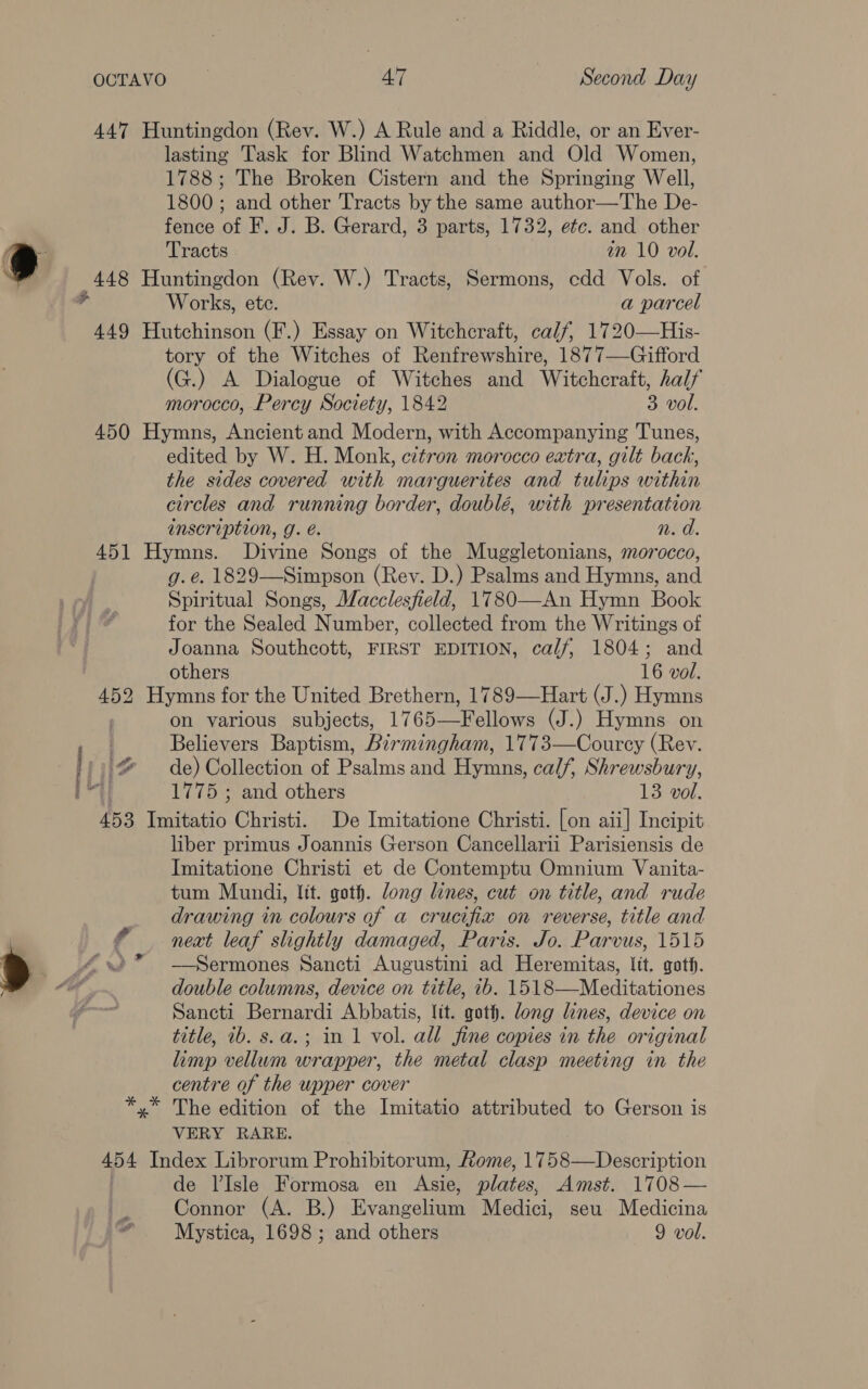 lasting Task for Blind Watchmen and Old Women, 1788; The Broken Cistern and the Springing Well, 1800 ; and other Tracts by the same author—The De- fence of F. J. B. Gerard, 3 parts, 1732, etc. and other Tracts an 10 vol. $ Works, ete. a parcel tory of the Witches of Renfrewshire, 1877—Gifford (G.) A Dialogue of Witches and Witchcraft, half morocco, Percy Society, 1842 3 vol. edited by W. H. Monk, citron morocco extra, gilt back, the sides covered with marguerites and tulips within circles and running border, doublé, with presentation inscription, g. é. n. d. g.. 1829—Simpson (Rev. D.) Psalms and Hymns, and Spiritual Songs, Macclesfield, 1780—An Hymn Book for the Sealed Number, collected from the Writings of Joanna Southcott, FIRST EDITION, calf, 1804; and others 16 vol. i. + ff. Fi il” ae on various subjects, 1765—Fellows (J.) Hymns on Believers Baptism, Birmingham, 1773—Courcy (Rev. de) Collection of Psalms and Hymns, calf, Shrewsbury, 1775 ; and others 13 vol. liber primus Joannis Gerson Cancellarii Parisiensis de Imitatione Christi et de Contemptu Omnium Vanita- tum Mundi, lit. goth. long lines, cut on title, and rude drawing in colours of a crucifix on reverse, title and neat leaf slightly damaged, Paris. Jo. Parvus, 1515 —Sermones Sancti Augustini ad Heremitas, Itt. goth. double columns, device on title, 1b. 1518—Meditationes Sancti Bernardi Abbatis, lit. goth. long lines, device on title, 1b. s.a.; in 1 vol. all fine copies in the original limp vellum wrapper, the metal clasp meeting in the centre of the wpper cover The edition of the Imitatio attributed to Gerson is VERY RARE. de VIsle Formosa en re plates, Amst. 1708— Connor (A. B.) Evangelina Medici, seu Medicina