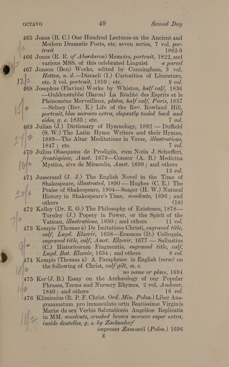 472 Jones (B. C.) One Hundred Lectures on the Ancient and trait 1862-9 Jones (R. R. of Aberdaron) Memoirs, portrait, 1822, and various MSS. of this celebrated Linguist a parcel Jonson (Ben) Works, edited by Cunningham, 3 vol. Hotten, n. d.—Disraeli (I.) Curiosities of Literature, etc. 5 vol. portrait, 1859 ; ete. 9 vol. Josephus (Flavius) Works by Whiston, half calf, 1836 —Guldenstubbe (Baron) La Réalité des Esprits et le Phénoméne Merveilleux, plates, half calf, Paris, 1857 —Sidney (Rev. E.) Life of the Rev. Rowland Hill, portrait, blue morocco extra, elegantly tooled back and sides, g. é. 1835 ; ete. 7 wol. Julian (J.) Dictionary of Hymnology, 1892 — Duffield (S. W.) The Latin Hymn Writers and their Hymns, 1889—The Altar Meditations in Verse, 2llustrations, Julius Obsequens de Prodigiis, cum Notis J. Schefferi, frontispiece, Amst. 1679—Connor (A. B.) Medicina Mystica, sive de Miraculis, Amst. 1699 ; and others 13 vol. Jusserand (J. J.) The English Novel in the Time of Shakespeare, illustrated, 1890 — Hughes (C. E.) The Praise of Shakespeare, 1904—-Seager (H. W.) Natural History in Shakespeare’s Time, woodcuts, 1896; and others (18) Kelley (Dr. E. G.) The Philosophy of Existence, 1878— Turnley (J.) Popery in Power, or the Spirit of the Vatican, illustrations, 1850; and others 11 vol. Kempis (Thomas 4) De Imitatione Christi, engraved title, calf, Lugd. Elzevir, 1658—Erasmus (D.) Colloquia, engraved title, calf, Amst. Elzevir, 1677 — Sallustius (C.) Historicorum Fragmentis, engraved title, calf, Lugd. Bat. Elzevir, 1634 ; and others 8 vol. Kempis (Thomas 4) A Paraphrase in English (verse) on the following of Christ, calf gilt, m. e. no name or place, 1694 Ker (J. B.) Essay on the Archeology of our Popular Phrases, Terms and Nursery Rhymes, 2 vol. Andover, 1840; and others 16 vol. Klimiccius (R. P. F. Christ. Ord. Min. Polon.) Liber Ana- grammatum pro immaculato ortu Beatissime Virginis Mariz de sex Verbis Salutationis Angelice Replicatis in MM. woodcuts, crushed brown morocco super extra, inside dentelles, g. e. by Zaehnsdorf impressa Zamoscit (Polon.) 1696 E