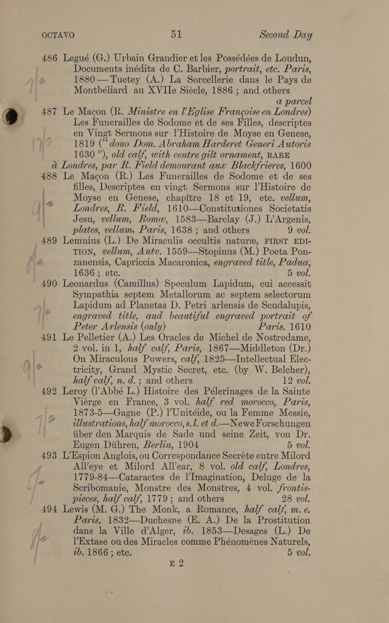 486 Legué (G.) Urbain Grandier et les Possédées de Loudun, Documents inédits de C. Barbier, portrait, etc. Paris, 1880 —Tuetey (A.) La Sorcellerie dans le Pays de Montbéliard au XVIIe Siécle, 1886 ; and others a parcel 487 Le Macon (R. Ministre en 0 Eglise Francoise en Londres) Les Funerailles de Sodome et de ses Filles, descriptes en Vingt Sermons sur l’Histoire de Moyse en Genese, 1819 (“dono Dom. Abraham Harderet Generi Autoris 1630”), old calf, with centre gilt ornament, RARE ad Londres, par R. Field demourant aux Blackfrieres, 1600 488 Le Macon (R.) Les Funerailles de Sodome et de ses | filles, Descriptes en vingt Sermons sur l|’Histoire de ee Moyse en Genese, chapitre 18 et 19, etc. vellum, | fi Londres, R. Field, 1610—Constitutiones Societatis Jesu, vellum, Rome, 1583—Barclay (J.) L’Argenis, plates, vellum, Paris, 1638 ; and others 9 vol. 489 Lemnius (L.) De Miraculis occultis nature, FIRST EDI- TION, vellum, Antv. 1559—Stopinus (M.) Poeta Pon- zanensis, Capriccia Macaronica, engraved title, Padua, 1636 ; ete. 5 vol. 490 Leonardus (Camillus) Speculum Lapidum, cui accessit Sympathia septem Metallorum ac septem selectorum Lapidum ad Planetas D. Petri arlensis de Scudalupis, engraved title, and beautiful engraved portrait of Peter Arlensis (only) Paris. 1610 491 Le Pelletier (A.) Les Oracles de Michel de Nostredame, 2 vol.in 1, half calf, Paris, 1867—Middleton (Dr.) On Miraculous Powers, calf, 1825—Intellectual Elec- tricity, Grand Mystic Secret, etc. (by W. Belcher), half calf, n. d.; and others 12 vol. 492 Leroy (l’Abbé L.) Histoire des Pélerinages de la Sainte Vierge en France, 3 vol. half red morocco, Paris, , 1873-5—Gagne (P.) ’Unitéide, ou la Femme Messie, <i illustrations, half morocco, s.l. et d.—Newe Forschungen tiber den Marquis de Sade und seine Zeit, von Dr. Eugen Diihren, Berlin, 1904 5 vol. 493 L’Espion Anglois, ou Correspondance Secréte entre Milord Al’eye et Milord All’ear, 8 vol. old calf, Londres, 1779-84—Cataractes de l’Imagination, Deluge de la Scribomanie, Monstre des Monstres, 4 vol. jfrontis- pieces, half calf, 1779 ; and others 28 vol. 494 Lewis (M. G.) The Monk, a Romance, half calf, m. e. Paris, 1832—Duchesne (E. A.) De la Prostitution dans la Ville d’Alger, 2b. 1853—Desages (L.) De VExtase ou des Miracles comme Phénomeénes Naturels, ib, 1866 ; etc. 5 vol. E 2