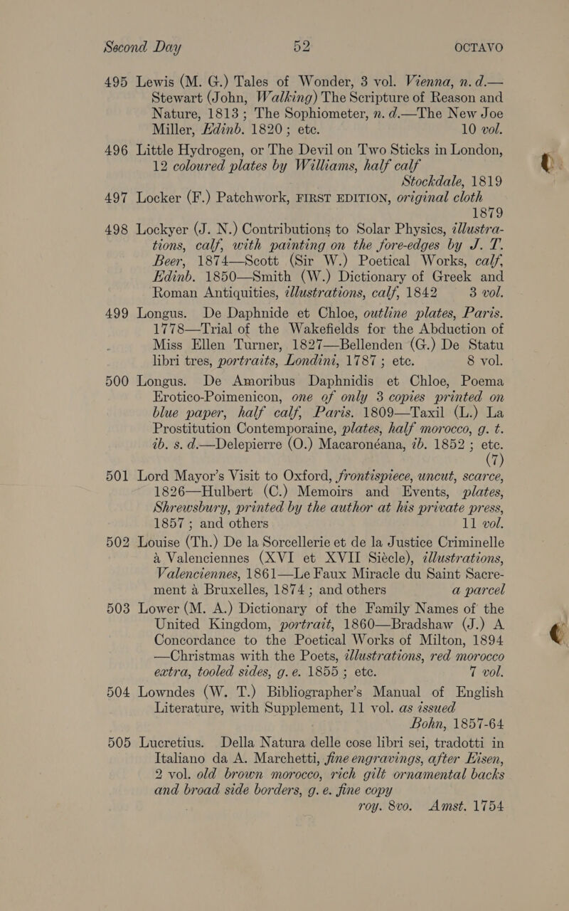 495 Lewis (M. G.) Tales of Wonder, 3 vol. Vienna, n. d.— Stewart (John, Walking) The Scripture of Reason and Nature, 1813; The Sophiometer, ». d.—The New Joe Miller, Hdinb. 1820; ete. 10 vol. 496 Little Hydrogen, or The Devil on Two Sticks in London, 12 coloured plates by Williams, half calf Stockdale, 1819 497 Locker (F.) Patchwork, FIRST EDITION, original cloth 1879 498 Lockyer (J. N.) Contributions to Solar Physics, ¢lustra- tions, calf, with painting on the fore-edges by J. T. Beer, 1874—Scott (Sir W.) Poetical Works, calf, Edinb. 1850—Smith (W.) Dictionary of Greek and Roman Antiquities, 7llustrations, calf, 1842 3 vol. 499 Longus. De Daphnide et Chloe, outline plates, Paris. 1778—Trial of the Wakenelds for the Abduction of Miss Ellen Turner, 1827—Bellenden (G.) De Statu libri tres, portraits, Londini, 1787 ; etc. 8 vol. 500 Longus. De Amoribus Daphnidis et Chloe, Poema Erotico-Poimenicon, one of only 3 copies printed on blue paper, half calf, Paris. 1809—Taxil (L.) La Prostitution Contemporaine, plates, half morocco, g. t. ib. s. d.—Delepierre (O.) Macaronéana, 7b. 1852 ; ps 7) 501 Lord Mayor’s Visit to Oxford, frontispiece, uncut, scarce, 1826—Hulbert (C.) Memoirs and Events, plates, Shrewsbury, printed by the author at his private press, 1857 ; and others 11 vol. 502 Louise (Th.) De la Sorcellerie et de la Justice Criminelle &amp; Valenciennes (XVI et XVII Siécle), illustrations, Valenciennes, 1861—Le Faux Miracle du Saint Sacre- ment a Bruxelles, 1874 ; and others a parcel 503 Lower (M. A.) Dictionary of the Family Names of the United Kingdom, portratt, 1860—Bradshaw (J.) A Concordance to the Poetical Works of Milton, 1894 —Christmas with the Poets, zl/ustrations, red morocco extra, tooled sides, g.e. 1855 ; ete. 7 vol. 504 Lowndes (W. T.) Bibliographer’s Manual of English Literature, with Supplement, 11 vol. as zssued Bohn, 1857-64 505 Lucretius. Della Natura delle cose libri sei, tradotti in Italiano da A. Marchetti, fine engravings, after Hisen, 2 vol. old brown morocco, rich gilt ornamental backs and broad side borders, g. e. fine copy roy. 8vo. Amst. 1754