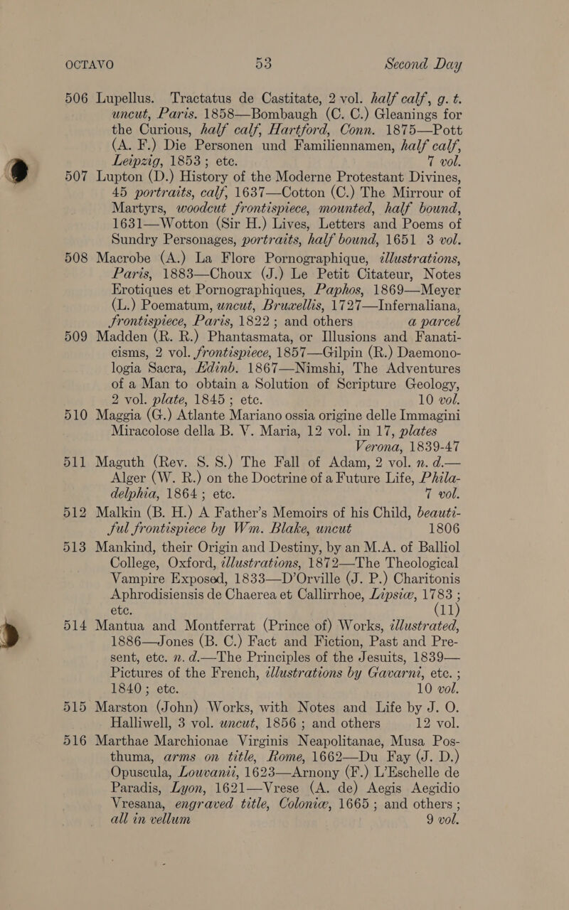 508 509 510 511 512 513 514 uncut, Paris. 1858—Bombaugh (C. C.) Gleanings for the Curious, half calf, Hartford, Conn. 1875—Pott (A. F.) Die Personen und Familiennamen, half calf, Leipzig, 1853; ete. 7 vol. Lupton (D.) History of the Moderne Protestant Divines, 45 portraits, calf, 1637—Cotton (C.) The Mirrour of Martyrs, woodcut frontispiece, mounted, half bound, 1631—Wotton (Sir H.) Lives, Letters and Poems of Sundry Personages, portraits, half bound, 1651 3 vol. Macrobe (A.) La Flore Pornographique, zlustrations, Paris, 1883—Choux (J.) Le Petit Citateur, Notes Erotiques et Pornographiques, Paphos, 1869—Meyer (L.) Poematum, wnceut, Brueellis, 1727—Infernaliana, Srontispiece, Paris, 1822; and others a parcel Madden (R. R.) Phantasmata, or Illusions and Fanati- cisms, 2 vol. frontispiece, 1857—Guilpin (R.) Daemono- logia Sacra, Kdinb. 1867—Nimshi, The Adventures of a Man to obtain a Solution of Scripture Geology, 2 vol. plate, 1845; etc. 10 vol. Maggia (G.) Atlante Mariano ossia origine delle Immagini Miracolose della B. V. Maria, 12 vol. in 17, plates Verona, 1839-47 Maguth (Rev. S. 8.) The Fall of Adam, 2 vol. n. d.— Alger (W. R.) on the Doctrine of a Future Life, Phila- delphia, 1864 ; ete. 7 vol. Malkin (B. H.) A Father’s Memoirs of his Child, beautz- Sul frontispiece by Wm. Blake, uncut 1806 Mankind, their Origin and Destiny, by an M.A. of Balliol College, Oxford, zllustrations, 1872—The Theological Vampire Exposed, 1833—D’Orville (J. P.) Charitonis Aphrodisiensis de Chaerea et Callirrhoe, Lipsic, we etc. LT Mantua and Montferrat (Prince of) Works, clustrated, 1886—Jones (B. C.) Fact and Fiction, Past and Pre- sent, etc. 2.d.—The Principles of the Jesuits, 1839— Pictures of the French, zdlustrations by Gavarni, ete. ; 1840 ; ete. 10 vol. Marston (John) Works, with Notes and Life by J. O. Halliwell, 3 vol. wncut, 1856 ; and others 12 vol. Marthae Marchionae Virginis Neapolitanae, Musa Pos- thuma, arms on title, Rome, 1662—Du Fay (J. D.) Opuscula, Lowvanii, 1623—Arnony (F.) L’Eschelle de Paradis, Lyon, 1621—Vrese (A. de) Aegis Aegidio Vresana, engraved title, Coloniw, 1665; and others ;
