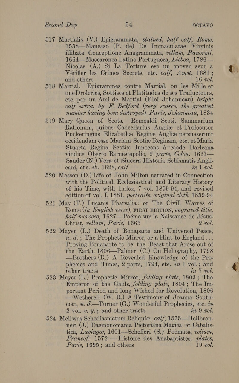 517 Martialis (V.) Epigrammata, stained, half calf, Rome, 1558—Mancaso (P. de) De Immaculatae Virginis illibata Conceptione Anagrammata, vellum, Panormi, 1664—Maccaronea Latino-Portugueza, Lisboa, 1786— Nicolas (A.) Si La Torture est un moyen seur a Vérifier les Crimes Secrets, etc. calf, Amst. 1681 ; and others 16 vol. 518 Martial. Epigrammes contre Martial, ou les Mille et une Droleries, Sottises et Platitudes de ses Traducteurs, etc. par un Ami de Martial (Eloi Johanneau), bright calf extra, by F. Bedford (very scarce, the greatest number having been destroyed) Paris, Johanneau, 1834 519 Mary Queen of Scots. Romoaldi Scoti. Summarium Rationum, quibus Cancellarius Angliz et Prolocutor Puckeringius Elizabethe Regine Angliz persuaserunt occidendam esse Mariam Scotize Reginam, etc. et Maria Stuarta Regina Scotize Innocens a caede Darleana vindice Oberto Barnestapolio, 2 parts, Colon. 1627— Sander (N.) Vera et Sincera Historia Schismatis Angli- cani, etc. 7b. 1628, calf in 1 vol. 520 Masson (D.) Life of John Milton narrated in Connection with the Political, Ecclesiastical and Literary History of his Time, with Index, 7 vol. 1859-94, and revised edition of vol. I, 1881, portraits, original cloth 1859-94 521 May (T.) Lucan’s Pharsalia: or The Civill Warres of Rome (in English verse), FIRST EDITION, engraved title, half morocco, 1627—Poéme sur la Naissance de Jésus- Christ, vellum, Paris, 1665 2 vol. 522 Mayer (L.) Death of Bonaparte and Universal Peace, n. d.; The Prophetic Mirror, or a Hint to England... Proving Bonaparte to be the Beast that Arose out of the Earth, 1806—Palmer (C.) On Heliography, 1798 —Brothers (R.) A Revealed Knowledge of the Pro- phecies and Times, 2 parts, 1794, etc. 72 1 vol.; and other tracts in 7 vol. 523 Mayer (L.) Prophetic Mirror, folding plate, 1803 ; The Emperor of the Gauls, folding plate, 1804; The Im- portant Period and long Wished for Revolution, 1806 —Wetherell (W. R.) A Testimony of Joanna South- cott, . d.—Turner (G.) Wonderful Prophecies, ete. 7 2 vol. v. y.; and other tracts in 9 vol. 524 Melissus Schediasmatum Reliquie, calf, 1575—Heilbron- neri (J.) Daemonomania Pictoriana Magica et Cabalis- tica, Lavingw, 1601—Schefferi (S.) Poémata, vellum, Francof. 1572 — Histoire des Anabaptistes, plates, Paris, 1695; and others 19 vol.