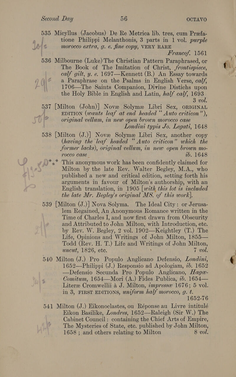 535 Micyllus (Jacobus) De Re Metrica lib. tres, cum Prefa- tione Philippi Melanthonis, 3 parts in 1 vol. purple morocco extra, g. €. fine copy, VERY RARE Frrancof. 1561 536 Milbourne (Luke) The Christian Pattern Paraphrased, or The Book of The Imitation of Christ, frontispiece, calf gilt, y. e. 1697—Kennett (B.) An Essay towards a Paraphrase on the Psalms in English Verse, calf, 1706—The Saints Companion, Divine Distichs upon the Holy Bible in English and Latin, half calf, 1693 3 vol. 537 [Milton (John)] Nove Solyme Libri Sex, ORIGINAL EDITION (wants leaf at end headed “ Auto criticon”’), original vellum, in new open brown morocco case Londini typis Jo. Legati, 1648 588 [Milton (J.)] Nove Solymee Libri Sex, another copy (having the leaf headed “ Auto criticon” which the former lacks), original vellum, in new open brown mo- TOCCO Case ib. 1648 This anonymous work has been confidently claimed for Milton by the late Rev. Walter Begley, M.A., who published a new and critical edition, setting forth his arguments in favour of Milton’s authorship, with an English translation, in 1905 [wth this lot is included the late Mr. Begley s original MS. of this work]. 539 [Milton (J.)] Nova Solyma. The Ideal City: or Jerusa- lem Regained, An Anonymous Romance written in the Time of Charles I, and now first drawn from Obscurity and Attributed to John Milton, with Introduction, ete. by Rev. W. Begley, 2 vol. 1902—Keightley (T.) The Life, Opinions and Writings of John Milton, 1855— Todd (Rev. H. T.) Life and Megas oF Opn Milton, uncut, 1826, ete. 7 vol. 540 Milton (J.) Pro Populo Anglicano Defensio, Londini, 1652—Philippi (J.) Responsio ad Apologiam, 7b. 1652 —Defensio Secunda Pro Populo Anglicano, Hagea- Comitum, 1654—Mori (A.) Fides Publica, 7b. 1654— Literee Cromwellii 4 J. Milton, impresse 1676; 5 vol. in 38, FIRST EDITIONS, uniform half morocco, g. t. 1652-76 541 Milton (J.) Eikonoclastes, ou Réponse au Livre intitulé Eikon Basilike, Londres, 1652—Raleigh (Sir W.) The Cabinet Council: containing the Chief Arts of Empire, The Mysteries of State, etc. published by John Milton, 1658 ; and others relating to Milton 8 vol.