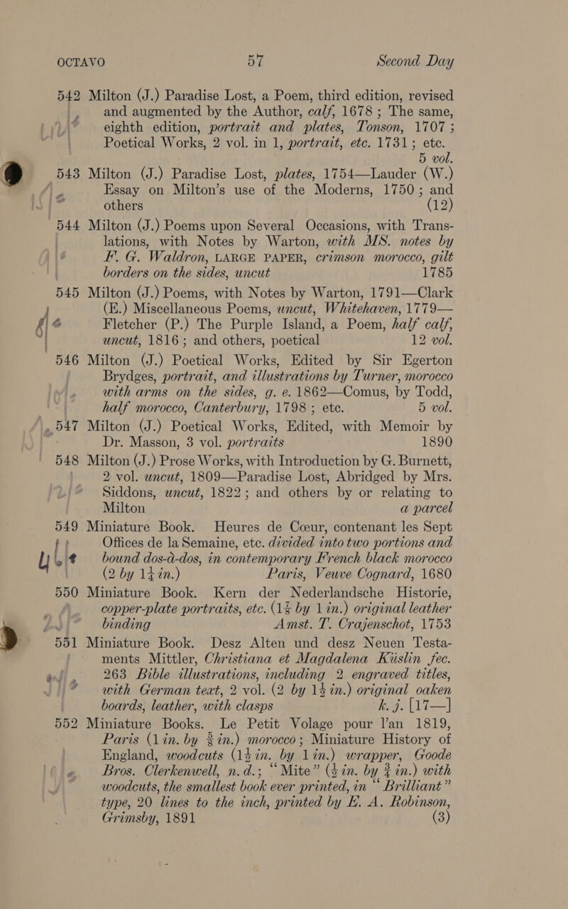 Milton (J.) Paradise Lost, a Poem, third edition, revised and augmented by the Author, calf, 1678 ; The same, eighth edition, portrait and plates, Tonson, 1707 ; Poetical Works, 2 vol. in 1, portrait, etc. 1731; ete. 5 vol. Milton (J.) Paradise Lost, plates, 1754—Lauder (W.) Essay on Milton’s use of the Moderns, 1750; and others 7) Milton (J.) Poems upon Several Occasions, with Trans- lations, with Notes by Warton, with MS. notes by EF. G. Waldron, LARGE PAPER, crimson morocco, gilt borders on the sides, uncut 1785 Milton (J.) Poems, with Notes by Warton, 1791—Clark (E.) Miscellaneous Poems, wncut, Whitehaven, 1779— Fletcher (P.) The Purple Island, a Poem, half calf, uncut, 1816; and others, poetical 12 vol. Milton (J.) Poetical Works, Edited by Sir Egerton Brydges, portrait, and illustrations by Turner, morocco with arms on the sides, g. e. 1862—Comus, by Todd, half morocco, Canterbury, 1798 ; ete. 5 vol. Milton (J.) Poetical Works, Edited, with Memoir by Dr. Masson, 3 vol. portraits 1890 Milton (J.) Prose Works, with Introduction by G. Burnett, 2 vol. wncut, 1809—Paradise Lost, Abridged by Mrs. Siddons, wneut, 1822; and others by or relating to Milton a parcel Miniature Book. Heures de Cceur, contenant les Sept Offices de la Semaine, etc. divided into two portions and bound dos-d-dos, in contemporary French black morocco (2 by 14%n.) Paris, Veuve Cognard, 1680 Miniature Book. Kern der Nederlandsche Historie, copper-plate portraits, etc. (1% by 1 in.) original leather binding Amst. T. Crajenschot, 1753 Miniature Book. Desz Alten und desz Neuen Testa- ments Mittler, Christiana et Magdalena Kiuslin fec. 263 Bible illustrations, including 2 engraved titles, with German teat, 2 vol. (2 by 14 in.) original oaken boards, leather, with clasps ean) | Miniature Books. Le Petit Volage pour l’an 1819, Paris (Lin. by %%n.) morocco; Miniature History of England, woodcuts (1d in. by lin.) wrapper, Goode Bros. Clerkenwell, n.d.; “Mite” (4in. by # in.) with woodcuts, the smallest book ever printed, in ““ Brilliant” type, 20 lines to the inch, printed by L. A. Robinson, Grimsby, 1891 (3)