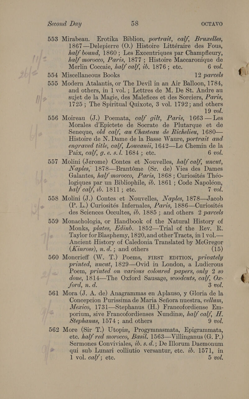 553 554 555 556 557 558 5D9 560 561 Mirabeau. Erotika Biblion, portrait, calf, Bruzelles, 1867—Delepierre (O.) Histoire Littéraire des Fous, half bound, 1860; Les Excentriques par Champfleury, Merlin Coccaie, half calf, ib. 1876 ; ete. 6 vol. Miscellaneous Books 12 parcels Modern Atalantis, or The Devil in an Air Balloon, 1784, and others, in 1 vol. ; Lettres de M. De St. Andre au sujet de la Magie, des Malefices et des Sorciers, Paris, 1725; The Spiritual Quixote, 3 vol. 1792; and others 19 vol. Moireau (J.) Poemata, calf gilt, Paris, 1663 — Les Morales d’Epictete de Socrate de Plutarque et de Seneque, old calf, au Chasteau de Richelieu, 1680— Histoire de N. Dame de la Basse Waure, portrait and engraved title, calf, Louvanti, 1642—Le Chemin de la Paix, calf, g. e. s.l. 1684 ; ete. 6 vol. Molini (Jerome) Contes et Nouvelles, half calf, uncut, Naples, 1878—Brantéme (Sr. de) Vies des Dames Galantes, half morocco, Paris, 1868 ; Curiosités Théo- logiques par un Bibliophile, 2b. 1861 ; Code Napoléon, half calf, ib. 1811; ete. 7 vol. Molini (J.) Contes et Nouvelles, Naples, 1878—Jacob (P. L.) Curiosités Infernales, Paris, 1886—Curiosités des Sciences Occultes, 2b. 1885 ; and others 2 parcels Monachologia, or Handbook of the Natural History of Monks, plates, Edinb. 1852—Trial of the Rev. R. Taylor for Blasphemy, 1820, and other Tracts, in 1 vol.— Ancient History of Caledonia Translated by McGregor (Kinross), n.d. ; and others (15) Moncrieff (W. T.) Poems, FIRST EDITION, privately printed, uncut, 1829—Ovid in London, a Ludicrous Poem, printed on various coloured papers, only 2 so Jord, n. d. 3 vol. Mora (J. A. de) Anagrammas en Aplauso, y Gloria de la Concepcion Purissima de Maria Sejiora nuestra, vellum, Mexico, 1731—Stephanus (H.) Francofordiense Em- porium, sive Francofordienses Nundine, half calf, H. Stephanus, 1574; and others 9 vol. More (Sir T.) Utopie, Progymnasmata, Epigrammata, etc. half red morocco, Basil. 1563—Villinganus (G. P.) Sermones Conviviales, 2b. s.d.; De Illorum Daemonum qui sub Lunari colliutio versantur, etc. 7b. 1571, in