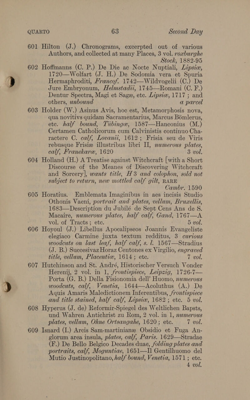601 603 604 605 606 607 608 609 Hilton (J.) Chronograms, excerpted out of various Authors, and collected at many Places, 3 vol. roxburghe Stock, 1882-95 Hoffmanns (C. P.) De Die ac Nocte Nuptiali, Lipsia, 1720—Wolfart (J. H.) De Sodomia vera et Spuria Hermaphroditi, Francof. 1742—Wildvogelii (C.) De Jure Embryonum, Helmstadii, 1745—Romani (C. F.) Dentur Spectra, Magi et Sage, ete. Lipsiw, 1717; and others, wnbound a parcel Holder (W.) Asinus Avis, hoc est, Metamorphosis nova, qua novitivs quidam Sacramentarius, Marcus Bomlerus, etc. half bound, Tiibinge, 1587—Hanconius (M.) Certamen Catholicorum cum Calvinistis continuo Cha- ractere C. calf, Lovanii, 1612; Frisia seu de Viris rebusque Frisiz illustribus libri I], numerous plates, calf, Franekare, 1620 3 vol. Holland (H.) A Treatise against Witchcraft [with a Short Discourse of the Meanes of Discovering Witchcraft and Sorcery], wants title, H3 and colophon, sold not subject to return, new mottled calf gilt, RARE Cambr. 1590 Horatius. Emblemata Imaginibus in aes incisis Studio Othonis Vaeni, portrait and plates, vellum, Bruzellis, 1683—Description du Jubilé de Sept Cens Ans de S. Macaire, numerous plates, half calf, Gand, 1767—A vol. of Tracts ; ete. 5 vol. Hoyoul (J.) Libellus Apocalipseos Joannis Evangeliste elegiaco Carmine juxta textum redditus, 3 curious woodcuts on last leaf, half calf, s. l. 1567—Stradius (J. B.) Suecesivaz Horaz Centones ex Virgilio, engraved title, vellum, Placentiw, 1614 ; ete. 7 vol. Hutchinson and St. André, Historischer Versuch Vonder Herenij, 2 vol. in 1, frontispiece, Leipzig, 1726-7— Porta (G. B.) Della Fisionomia dell’ Huomo, nwmerous woodcuts, calf, Venetia, 1644—Acoluthus (A.) De Aquis Amaris Maledictionem Inferentibus, frontispiece and title stained, half calf, Inpsic, 1682; etc. 5 vol. Hyperus (J. de) Reformir-Spiegel des Weltlichen Bapsts, und Wahren Antichrist zu Rom, 2 vol. in 1, nwmerous plates, vellum, Ohne Ortsangahe, 1620; ete. 7 vol. Isnard (I.) Arcis Sam-martiniane Obsidio et Fuga An- glorum area insula, plates, calf, Paris. 1629—Stradae (F.) De Bello Belgico Decades duae, folding plates and portraits, calf, Moguntiae, 1651—I] Gentilhuomo del Mutio Justinopolitano, half bound, Venetia, 1571; etc.