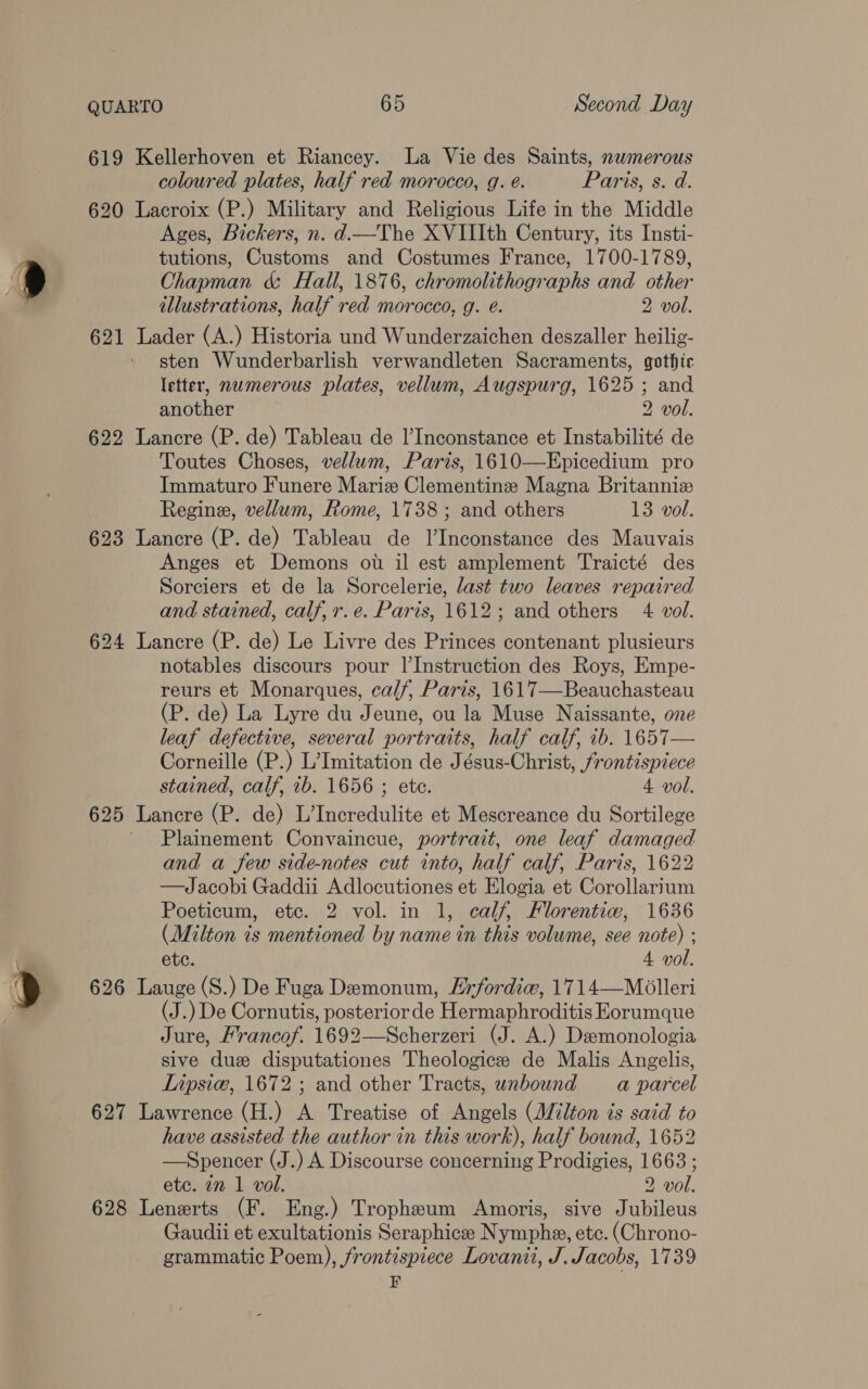 619 Kellerhoven et Riancey. La Vie des Saints, nwmerous coloured plates, half red morocco, g. é. Paris, s. d. 620 Lacroix (P.) Military and Religious Life in the Middle Ages, Bickers, n. d.—The XVIIIth Century, its Insti- tutions, Customs and Costumes France, 1700-1789, Chapman &amp; Hall, 1876, chromolithographs and other illustrations, half red morocco, g. é. 2 vol. 621 Lader (A.) Historia und Wunderzaichen deszaller heilig- sten Wunderbarlish verwandleten Sacraments, gothic letter, numerous plates, vellum, Augspurg, 1625 ; and another 2 vol. 622 Lancre (P. de) Tableau de l’Inconstance et Instabilité de Toutes Choses, vellum, Paris, 1610—Epicedium pro Immaturo Funere Marie Clementine Magna Britanniz Regine, vellum, Rome, 1738; and others 13 vol. 623 Lancre (P. de) Tableau de l’Inconstance des Mauvais Anges et Demons ot il est amplement Traicté des Sorciers et de la Sorcelerie, last two leaves repaired and stained, calf, r.e. Paris, 1612; and others 4 vol. 624 Lancre (P. de) Le Livre des Princes contenant plusieurs notables discours pour l|’Instruction des Roys, Empe- reurs et Monarques, calf, Paris, 1617—Beauchasteau (P. de) La Lyre du Jeune, ou la Muse Naissante, one leaf defective, several portraits, half calf, ib. 1657— Corneille (P.) L’Imitation de Jésus-Christ, frontispiece stained, calf, 1b. 1656 ; ete. 4 vol. 625 Lancre (P. de) L’Incredulite et Mescreance du Sortilege ' Plainement Convaincue, portrait, one leaf damaged and a few side-notes cut into, half calf, Paris, 1622 —Jacobi Gaddii Adlocutiones et Elogia et Corollarium Poeticum, ete. 2 vol. in 1, calf, Florentiw, 1636 (Milton is mentioned by name in this volume, see note) ; ete. 4 vol. 626 Lauge(S.) De Fuga Demonum, Hrfordie, 1714—Molleri (J.) De Cornutis, posterior de Hermaphroditis Eorumque Jure, Francof. 1692—Scherzeri (J. A.) Deemonologia sive duz disputationes Theologice de Malis Angelis, Lipsic, 1672 ; and other Tracts, unbound a parcel 627 Lawrence (H.) A Treatise of Angels (Milton is said to have assisted the author in this work), half bound, 1652 —Spencer (J.) A Discourse concerning Prodigies, 1663 ; etc. in 1 vol. 2 vol. 628 Lenerts (F. Eng.) Tropheum Amoris, sive Jubileus Gaudii et exultationis Seraphicee Nymphe, etc. (Chrono- grammatic Poem), frontispiece Lovanii, J. Jacobs, 1739 EF