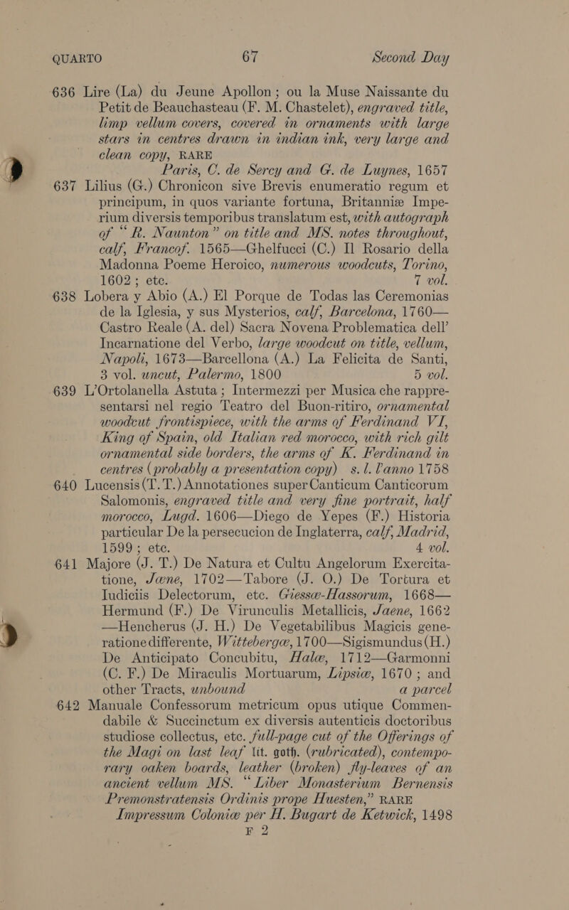 636 Lire (La) du Jeune Apollon; ou la Muse Naissante du Petit de Beauchasteau (F. M. Chastelet), engraved title, limp vellum covers, covered in ornaments with large stars in centres drawn in indian ink, very large and clean copy, RARE Paris, C. de Sercy and G. de Luynes, 1657 637 Lilius (G.) Chronicon sive Brevis enumeratio regum et principum, in quos variante fortuna, Britannie Impe- rium diversis temporibus translatum est, with autograph of “ R. Naunton” on title and MS. notes throughout, calf, Francof. 1565—Ghelfucci (C.) Il Rosario della Madonna Poeme Heroico, nwmerous woodcuts, Torino, 1602 ; ete. 7 vol de la Iglesia, y sus Mysterios, calf, Barcelona, 1760— Castro Reale (A. del) Sacra Novena Problematica dell’ Incarnatione del Verbo, large woodcut on title, vellum, Napoli, 1673—Barcellona (A.) La Felicita de Santi, 3 vol. uncut, Palermo, 1800 5 vol. 639 L’Ortolanella Astuta ; Intermezzi per Musica che rappre- sentarsi nel regio Teatro del Buon-ritiro, ornamental woodcut frontispiece, with the arms of Ferdinand VJ, King of Spain, old Italian red morocco, with rich gilt ornamental side borders, the arms of K. Ferdinand in centres (probably a presentation copy) s.l. lanno 1758 640 Lucensis(T.T.) Annotationes super Canticum Canticorum Salomonis, engraved title and very fine portrait, half morocco, Lugd. 1606—Diego de Yepes (F.) Historia particular De la persecucion de Inglaterra, calf, Madrid, 1599 ; etc. 4 vol. 641 Majore (J. T.) De Natura et Cultu Angelorum Exercita- tione, Jwne, 1702—Tabore (J. O.) De Tortura et Iudiciis Delectorum, etc. Giessw-Hassorum, 1668— Hermund (F.) De Virunculis Metallicis, /aene, 1662 —Hencherus (J. H.) De Vegetabilibus Magicis gene- ratione differente, Witteberga, 1700—Sigismundus (H.) De <Anticipato Concubitu, Hale, 1712—Garmonni (C. F.) De Miraculis Mortuarum, Lipsiw, 1670 ; and other Tracts, wabound a parcel 642 Manuale Confessorum metricum opus utique Commen- dabile &amp; Succinctum ex diversis autenticis doctoribus studiose collectus, etc. full-page cut of the Offerings of the Magi on last leaf tit. goth. (rubricated), contempo- rary oaken boards, leather (broken) fly-leaves of an ancient vellum MS. “ Liber Monasterium Bernensis Premonstratensis Ordinis prope Huesten,” RARE Impressum Colonic per H. Bugart de Ketwick, 1498 F 2