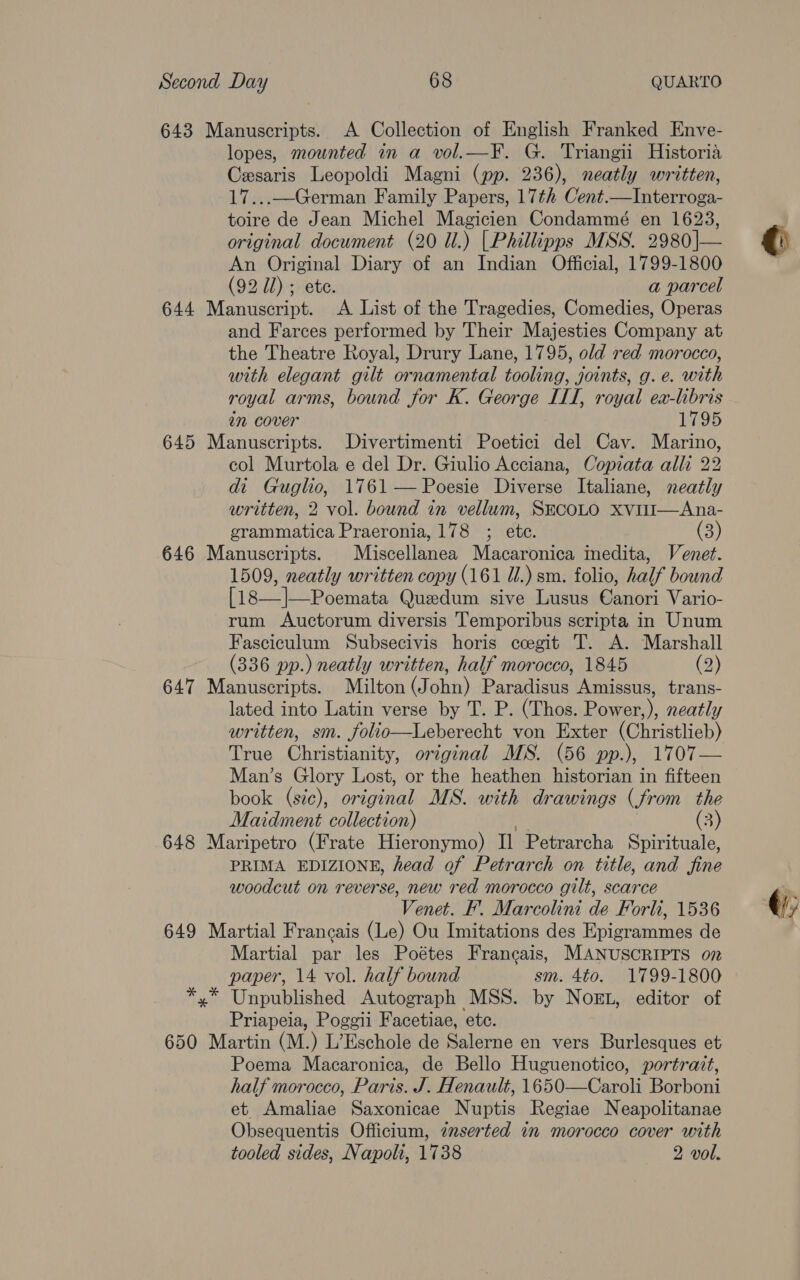 643 Manuscripts. A Collection of English Franked Enve- lopes, mounted in a vol.—¥. G. Triangii Historia Cesaris Leopoldi Magni (pp. 236), neatly written, 17...—German Family Papers, 17+ Cent.—Interroga- toire de Jean Michel Magicien Condammé en 1623, original document (20 Ul.) [Phillipps MSS. 2980|— An Original Diary of an Indian Official, 1799-1800 (92 Ul) ; ete. a parcel 644 Manuscript. <A List of the Tragedies, Comedies, Operas and Farces performed by Their Majesties Company at the Theatre Royal, Drury Lane, 1795, old red morocco, with elegant gilt ornamental tooling, joints, g. e. with in cover 1795 645 Manuscripts. Divertimenti Poetici del Cav. Marino, col Murtola e del Dr. Giulio Acciana, Copiata alli 22 di Guglio, 1761 — Poesie Diverse Italiane, neatly written, 2 vol. bound in vellum, SECOLO xviI—Ana- grammatica Praeronia, 178 ; etc. (3) 646 Manuscripts. Miscellanea Macaronica Inedita, Venet. 1509, neatly written copy (161 ii.) sm. folio, half bound fig. 2A WR eemate Quzdum sive Lusus Ginx! Vario- rum Auctorum diversis Temporibus scripta in Unum Fasciculum Subsecivis horis ccegit T. A. Marshall (336 pp.) neatly written, half morocco, 1845 (2) 647 Manuscripts. Milton (John) Paradisus Amissus, trans- lated into Latin verse by T. P. (Thos. Power,), neatly written, sm. folio—Leberecht von Exter (Christlieb) True Christianity, original MS. (56 pp.), 1707— Man’s Glory Lost, or the heathen historian in fifteen book (s7e), original MS. with drawings (from the Maidment collection) (3) 648 Maripetro (Frate Hieronymo) Il Petrarcha Spirituale, PRIMA EDIZIONE, head of Petrarch on title, and fine woodcut on reverse, new red morocco gilt, scarce Venet. F. Marcolini de Forli, 1536 649 Martial Francais (Le) Ou Imitations des Epigrammes de Martial par les Poétes Francais, MANUSCRIPTS on paper, 14 vol. half bound sm. 4to. 1799-1800 *,* Unpublished Autograph MSS. by Nog, editor of Priapeia, Poggi Facetiae, etc. 650 Martin (M.) L’Eschole de Salerne en vers Burlesques et Poema Macaronica, de Bello Huguenotico, portrait, half morocco, Paris. J. Henault, 1650—Caroli Borboni et Amaliae Saxonicae Nuptis Regiae Neapolitanae Obsequentis Officium, znserted in morocco cover with tooled sides, Napoli, 1738 2 vol.  € (i
