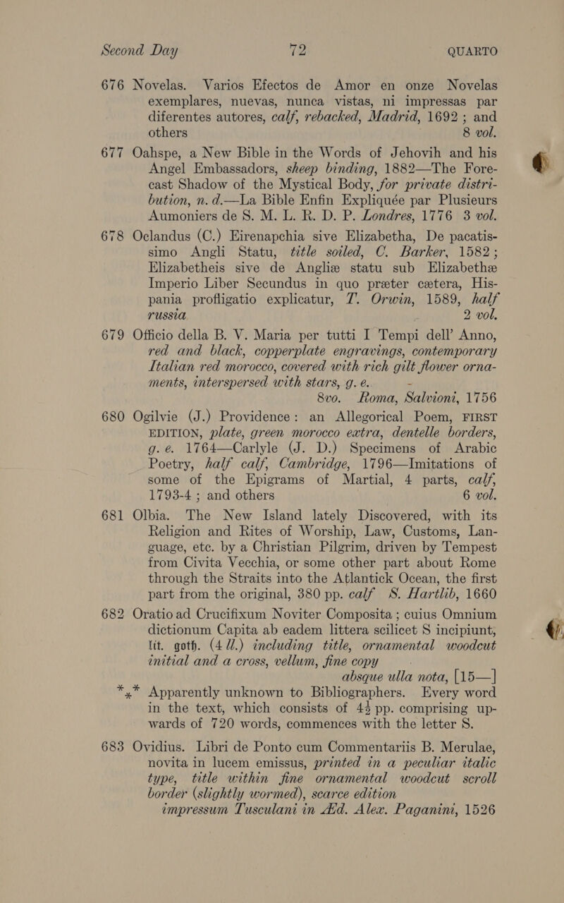 676 Novelas. Varios Efectos de Amor en onze Novelas exemplares, nuevas, nunca vistas, ni impressas par diferentes autores, calf, rebacked, Madrid, 1692; and others 8 vol. 677 Oahspe, a New Bible in the Words of Jehovih and his Angel Embassadors, sheep binding, 1882—The Fore- cast Shadow of the Mystical Body, for private distri- bution, n.d.—La Bible Enfin Expliquée par Plusieurs Aumoniers de 8. M. L. R. D. P. Londres, 1776 3 vol. 678 Oclandus (C.) Eirenapchia sive Elizabetha, De pacatis- simo Angli Statu, ttle soiled, C. Barker, 1582; Elizabetheis sive de Anglie statu sub Elizabethe Imperio Liber Secundus in quo preter cetera, His- pania profligatio explicatur, 7. Orwin, 1589, half russia 2 vol, 679 Officio della B. V. Maria per tutti I Tempi dell’ Anno, red and black, copperplate engravings, contemporary Italian red morocco, covered with rich gilt flower orna- ments, interspersed with stars, g. é. i 8vo. Roma, Salvioni, 1756 680 Ogilvie (J.) Providence: an Allegorical Poem, FIRST EDITION, plate, green morocco extra, dentelle borders, g.e 1764—Carlyle (J. D.) Specimens of Arabic Poetry, half calf, Cambridge, 1796—lImitations of some of the Epigrams of Martial, 4 parts, calf, 1793-4 ; and others 6 vol. 681 Olbia. The New Island lately Discovered, with its Religion and Rites of Worship, Law, Customs, Lan- guage, etc. by a Christian Pilgrim, driven by Tempest from Civita Vecchia, or some other part about Rome through the Straits into the Atlantick Ocean, the first part from the original, 380 pp. calf 8S. Hartlib, 1660 682 Oratioad Crucifixum Noviter Composita ; cuius Omnium dictionum Capita ab eadem littera scilicet S incipiunt, tit. goth. (4U.) including title, ornamental woodcut initial and a cross, vellum, fine copy | absque ulla nota, [15—| *,* Apparently unknown to Bibliographers. Every word in the text, which consists of 44 pp. comprising up- wards of 720 words, commences with the letter S. 683 Ovidius. Libri de Ponto cum Commentariis B. Merulae, novita in lucem emissus, printed in a peculiar italic type, title within fine ornamental woodcut scroll border (slightly wormed), scarce edition impressum Tusculani in did. Alex. Paganini, 1526