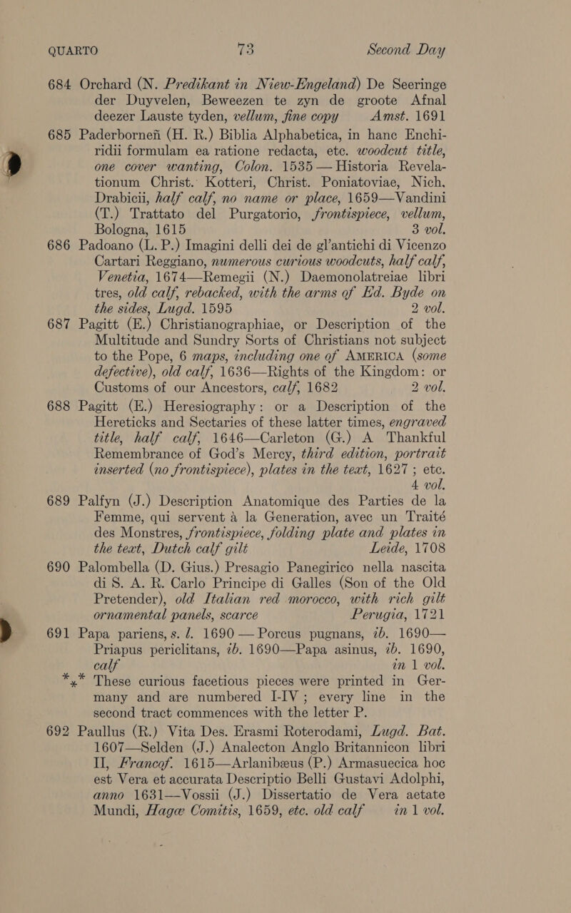 684 Orchard (N. Predikant in Niew-Engeland) De Seeringe der Duyvelen, Beweezen te zyn de groote Afnal deezer Lauste tyden, vellum, fine copy Amst. 1691 685 Paderbornefi (H. R.) Biblia Alphabetica, in hance Enchi- ridii formulam ea ratione redacta, etc. woodcut title, one cover wanting, Colon. 1535 — Historia Revela- tionum Christ.’ Kotteri, Christ. Poniatoviae, Nich. Drabicii, half calf, no name or place, 1659—Vandini (T.) Trattato del Purgatorio, frontispiece, vellum, Bologna, 1615 3 vol. 686 Padoano (L. P.) Imagini delli dei de gl’antichi di Vicenzo Cartari Reggiano, numerous curious woodcuts, half calf, Venetia, 1674—Remegii (N.) Daemonolatreiae libri tres, old calf, rebacked, with the arms of Ed. Byde on the sides, Lugd. 1595 2 vol. 687 Pagitt (E.) Christianographiae, or Description of the Multitude and Sundry Sorts of Christians not subject to the Pope, 6 maps, including one of AMERICA (some defective), old calf, 1636—Rights of the Kingdom: or Customs of our Ancestors, calf, 1682 2 vol. 688 Pagitt (E.) Heresiography: or a Description of the Hereticks and Sectaries of these latter times, engraved title, half calf, 1646—Carleton (G.) A Thankful Remembrance of God’s Mercy, third edition, portrait inserted (no frontispiece), plates in the text, 1627 ; etc. 4 vol. 689 Palfyn (J.) Description Anatomique des Parties de la Femme, qui servent 4 la Generation, avec un Traité des Monstres, frontispiece, folding plate and plates in the teat, Dutch calf gilt Leide, 1708 690 Palombella (D. Gius.) Presagio Panegirico nella nascita di S. A. R. Carlo Principe di Galles (Son of the Old Pretender), old Italian red morocco, with rich gilt ornamental panels, scarce Perugia, 1721 691 Papa pariens, s. 7. 1690 —Porcus pugnans, 7b. 1690— Priapus periclitans, 7b. 1690—Papa asinus, 7b. 1690, calf in 1 vol. *,* These curious facetious pieces were printed in Ger- many and are numbered I-IV; every line in the second tract commences with the letter P. 692 Paullus (R.) Vita Des. Erasmi Roterodami, Lugd. Bat. 1607—Selden (J.) Analecton Anglo Britannicon libri Il, Francof. 1615—Arlanibeus (P.) Armasuecica hoc est Vera et accurata Descriptio Belli Gustavi Adolphi, anno 1631—Vossii (J.) Dissertatio de Vera aetate Mundi, Hage Comitis, 1659, etc. old calf in 1 vol.