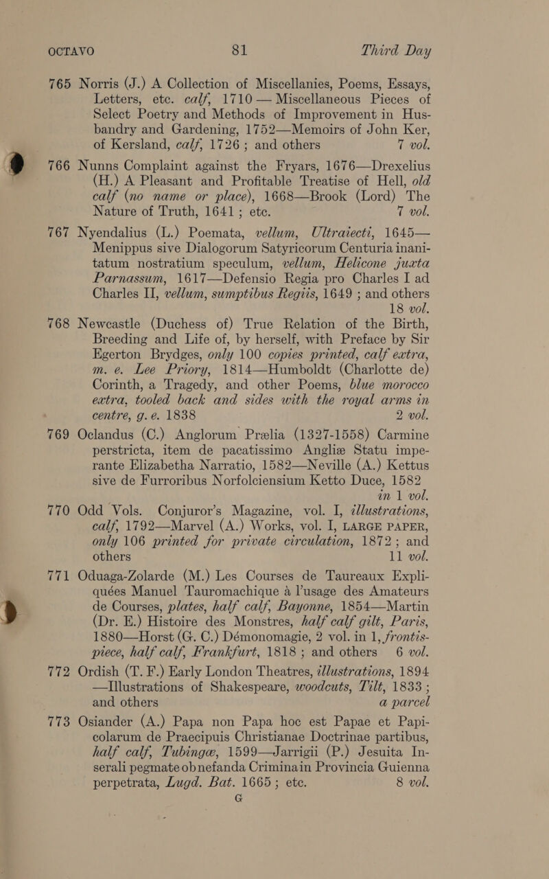 765 Norris (J.) A Collection of Miscellanies, Poems, Essays, Letters, etc. calf, 1710 — Miscellaneous Pieces of Select Poetry and Methods of Improvement in Hus- bandry and Gardening, 1752—-Memoirs of John Ker, of Kersland, calf, 1726; and others 7 vol. 766 Nunns Complaint against the Fryars, 1676—Drexelius (H.) A Pleasant and Profitable Treatise of Hell, old calf (no name or place), 1668—Brook (Lord) The Nature of Truth, 1641; ete. 7 vol. 767 Nyendalius (L.) Poemata, vellum, Ultraiecti, 1645— Menippus sive Dialogorum Satyricorum Centuria inani- tatum nostratium speculum, vellum, Helicone juaxta Parnassum, 1617—Defensio Regia pro Charles I ad Charles II, vellum, sumptibus Regiis, 1649 ; and others 18 vol. 768 Newcastle (Duchess of) True Relation of the Birth, Breeding and Life of, by herself, with Preface by Sir Egerton Brydges, only 100 copies printed, calf extra, m. e. Lee Priory, 1814—Humboldt (Charlotte de) Corinth, a Tragedy, and other Poems, blue morocco extra, tooled back and sides with the royal arms in centre, g.é. 1838 2 vol. 769 Oclandus (C.) Anglorum Prelia (1327-1558) Carmine perstricta, item de pacatissimo Anglie Statu impe- rante Elizabetha Narratio, 1582—Neville (A.) Kettus sive de Furroribus Norfolciensium Ketto Duce, 1582 . in 1 vol. 770 Odd Vols. Conjuror’s Magazine, vol. I, zllustrations, calf, 1792—Marvel (A.) Works, vol. I, LARGE PAPER, only 106 printed for private circulation, 1872; and others 11 vol. 771 Oduaga-Zolarde (M.) Les Courses de Taureaux Expli- quées Manuel Tauromachique 4 l’usage des Amateurs de Courses, plates, half calf, Bayonne, 1854—Martin (Dr. E.) Histoire des Monstres, half calf gilt, Paris, 1880—Horst (G. C.) Démonomagie, 2 vol. in 1, frontis- piece, half calf, Frankfurt, 1818 ; and others 6 vol. 772 Ordish (T. F.) Early London Theatres, ¢lustrations, 1894 —Illustrations of Shakespeare, woodcuts, Tilt, 1833 ; and others a parcel 773 Osiander (A.) Papa non Papa hoc est Papae et Papi- colarum de Praecipuis Christianae Doctrinae partibus, half calf, Tubingw, 1599—Jarrigii (P.) Jesuita In- serali pegmate obnefanda Criminain Provincia Guienna perpetrata, Lugd. Bat. 1665; ete. 8 vol. G