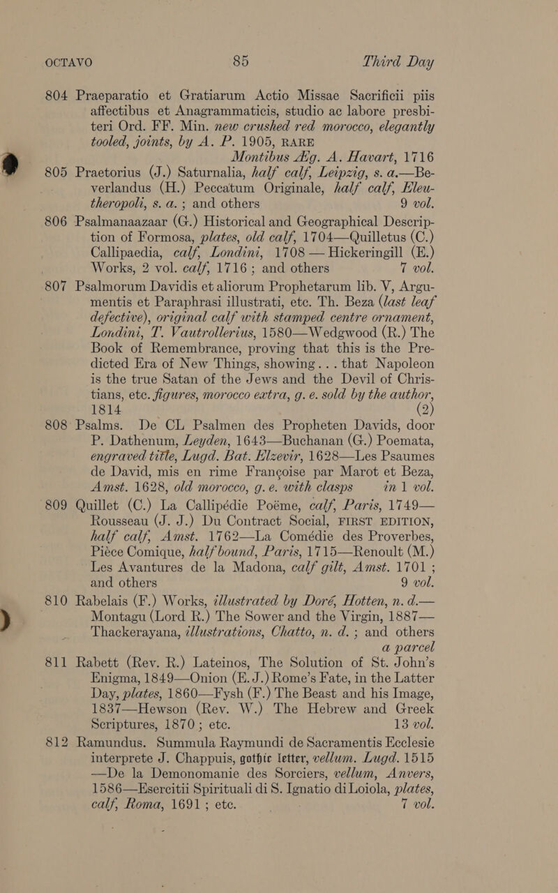804 Praeparatio et Gratiarum Actio Missae Sacrificii piis affectibus et Anagrammaticis, studio ac labore presbi- teri Ord. FF. Min. new crushed red morocco, elegantly tooled, joints, by A. P. 1905, RARE Montibus dig. A. Havart, 1716 805 Praetorius (J.) Saturnalia, half calf, Leipzig, s. a.—Be- verlandus (H.) Peccatum Originale, half calf, Hleu- theropolt, s. a. ; and others 9 vol. 806 Psalmanaazaar (G.) Historical and Geographical Descrip- tion of Formosa, plates, old calf, 1704—Quilletus (C.) Callipaedia, calf, Londini, 1708 — Hickeringill (E.) Works, 2 vol. calf, 1716; and others 7 vol. 807 Psalmorum Davidis et aliorum Prophetarum lib. V, Argu- mentis et Paraphrasi illustrati, etc. Th. Beza (last leaf defective), original calf with stamped centre ornament, Londini, T. Vautrollerius, 1580—W edgwood (R.) The Book of Remembrance, proving that this is the Pre- dicted Era of New Things, showing... that Napoleon is the true Satan of the Jews and the Devil of Chris- tians, ete. figures, morocco extra, g. é. sold by the author, 1814 . (2) 808 Psalms. De CL Psalmen des Propheten Davids, door P. Dathenum, Leyden, 1643—Buchanan (G.) Poemata, engraved title, Lugd. Bat. Hlzevir, 1628—Les Psaumes de David, mis en rime Francoise par Marot et Beza, Amst. 1628, old morocco, g.e. with clasps in 1 vol. 809 Quillet (C.) La Callipédie Poéme, calf, Paris, 1749— Rousseau (J. J.) Du Contract Social, FIRST EDITION, half calf, Amst. 1762—La Comédie des Proverbes, Piéce Comique, half bound, Paris, 1715—Renoult (M.) Les Avantures de la Madona, calf gilt, Amst. 1701 ; and others 9 vol. 810 Rabelais (F.) Works, ¢lustrated by Doré, Hotten, n. d.— Montagu (Lord R.) The Sower and the Virgin, 1887— Thackerayana, tllustrations, Chatto, n. d.; and others a parcel 811 Rabett (Rev. R.) Lateinos, The Solution of St. John’s Enigma, 1849—Onion (E. J.) Rome’s Fate, in the Latter Day, plates, 1860—Fysh (F.) The Beast and his Image, 1837—Hewson (Rev. W.) The Hebrew and Greek Scriptures, 1870 ; ete. 13 vol. 812 Ramundus. Summula Raymundi de Sacramentis Ecclesie interprete J. Chappuis, gothic letter, vellum. Lugd. 1515 —De la Demonomanie des Sorciers, vellum, Anvers, 1586—Esercitii Spirituali di 8S. Ignatio di Ticiola, plates, calf, Roma, 1691; etc.. — 7 vol.