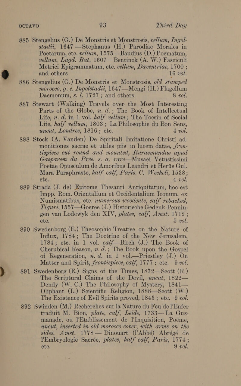 885 Stengelius (G.) De Monstris et Monstrosis, vellum, Ingol- stadii, 1647 —Stephanus (H.) Parodiae Morales in Poetarum, etc. vellum, 1575—Baudius (D.) Poematum, vellum, Lugd. Bat. 1607—Bentinck (A. W.) Fasciculi Metrici Epigrammatum, etc. vellum, Daventriae, 1700 ; and others 16 vol. 886 Stengelius (G.) De Monstris et Monstrosis, old stamped morocco, g. e. Ingolstadii, 1647—Mengi (H.) Flagellum Daemonum, s. /. 1727 ; and others 8 vol. 887 Stewart (Walking) Travels over the Most Interesting Parts of the Globe, 2. d.; The Book of Intellectual Life, 2. d. in 1 vol. half vellum; The Tocesin of Social Life, half vellum, 1803 ; La Philosophie du Bon Sens, uncut, Londres, 1816 ; ete. 4 vol. 888 Stock (A. Vanden) De Spiritali Imitatione Christi ad- monitiones sacrae et utiles piis in lucem datae, ,fron- tispiece cut round and mounted, Ruraemundae apud Gasparem du Pree, s. a. rare—Musaei Vetustissimi Poetae Opusculum de Amoribus Leandri et Heris Gul. Mara Paraphraste, half calf, Paris. C. Wecheli, 1538; ete. 4 vol. 889 Strada (J. de) Epitome Thesauri Antiquitatum, hoc est Impp. Rom. Orientalium et Occidentalium Iconum, ex Numismatibus, etc. nwmerous woodcuts, calf rebacked, Tiguri, 1557—Goeree (J.) Historische Gedenk-Pennin- gen van Lodewyk den XIV, plates, calf, Amst. 1712 ; etc. 5 vol. 890 Swedenborg (E.) Theosophic Treatise on the Nature of Influx, 1784; The Doctrine of the New Jerusalem, 1784; etc. in 1 vol. calf—Birch (J.) The Book of Cherubical Reason, 2. d.; The Book upon the Gospel of Regeneration, ”. d. in 1 vol.—Priestley (J.) On Matter and Spirit, frontispiece, calf, 1777; etc. 9 vol. 891 Swedenborg (E.) Signs of the Times, 1872—Scott (R.) The Scriptural Claims of the Devil, uncut, 1822— Dendy (W. C.) The Philosophy of Mystery, 1841— Oliphant (L.) Scientific Religion, 1888—Scott (W.) The Existence of Evil Spirits proved, 1843 ; etc. 9 vol. 892 Swinden (M.) Recherches sur la Nature du Feu de l’Enfer traduit M. Bion, plate, calf, Leide, 1733— La Guz- manade, ou l’Etablissement de l’Inquisition, Poéme, uncut, inserted in old morocco cover, with arms on the sides, Amst. 1778— Dinouart (l’Abbé) Abrégé de VEmbryologie Sacrée, plates, half calf, Paris, 1774 ; etc. 9 vol.