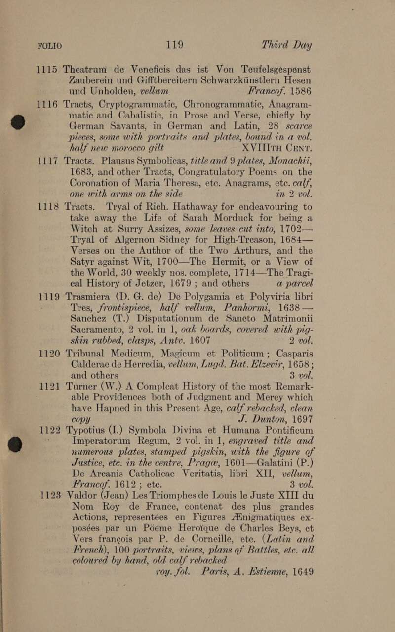  1115 Theatrum de Veneficis das ist Von Teufelsgespenst Zauberein und Gifftbereitern Schwarzkiinstlern Hesen und Unholden, vellum Francof. 1586 1116 Tracts, Cryptogrammatic, Chronogrammatic, Anagram- matic and Cabalistic, in Prose and Verse, chiefly by German Savants, in German and Latin, 28 scarce pieces, some with portraits and plates, bound in a vol. half new morocco gilt XVIIITH CENT. 1117 Tracts. Plausus Symbolicas, t7tle and 9 plates, Monachai, 1683, and other Tracts, Congratulatory Poems on the Coronation of Maria Theresa, etc. Anagrams, ete. Male one with arms on the side im 2 vol, 1118 Tracts. Tryal of Rich. Hathaway for endeavouring to take away the Life of Sarah Morduck for being a Witch at Surry Assizes, some leaves cut into, 1702— Tryal of Algernon Sidney for High-Treason, 1684— Verses on the Author of the Two Arthurs, and the Satyr against Wit, 1700—-The Hermit, or a View of the World, 30 weekly nos. complete, 1714—The Tragi- 1119 Trasmiera (D. G. de) De Polygamia et Polyviria libri Tres, frontispiece, half vellum, Panhormi, 1638 — Sanchez (T.) Disputationum de Sancto Matrimonii Sacramento, 2 vol. in 1, oak boards, covered with pig- skin rubbed, ae Ante. 1607 2 vol. 1120 Tribunal Medicum, Magicum et Politicum ; Casparis Calderae de Harredin, vellum, Lugd. Bat. Klz zevir, 1658; and others = vol. 1121 Turner (W.) A Compleat History of the most Remark- able Providences both of Judgment and Mercy which have Hapned in this Present Age, calf rebacked, clean copy VE Dunton, 1697 1122 Typotius (I.) Symbola Divina et Humana Peniheum Imperatorum Regum, 2 vol. in 1, engraved title and numerous plates, stamped pigskin, with the figure of Justice, etc. in the centre, Pragw, 1601—Galatini (P.) De Arcanis Catholicae Veritatis, libri XII, vellum, Francof. 1612 ; ete. 3 vol. 1123 Valdor (Jean) Les Triomphes de Louis le Juste XIII du Nom Roy de France, contenat des plus grandes Actions, representées en Figures Ainigmatiques ex- posées par un Poeme Heroique de Charles Beys, et Vers francois par P. de Corneille, ete. (Latin and French), 100 portraits, views, plans of Battles, ete. all coloured by hand, old calf rebacked roy. fol. Paris, A, Estienne, 1649