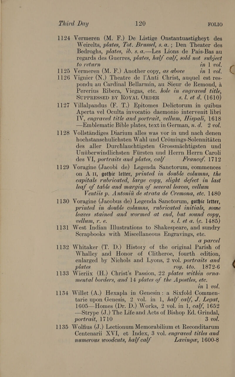 1124 Vermeren (M. F.) De Listige Onstantuastigheyt des Weirelts, plates, Tot. Brussel, s.a.; Den Theater des Bedroghs, plates, 7b. s.a.—Les Lions de Pais-Bas au regards des Guerres, plates, half calf, sold not subject to return in 1 vol. 1125 Vermeren (M. F.) Another copy, as above in 1 vol. 1126 Vignier (N.) Theatre de Anti Christ, auquel est res- pondu au Cardinal Bellarmin, au Sieur de Remond, 4 Pererius Ribera, Viegas, etc. hole in engraved title, SUPPRESSED BY ROYAL ORDER s. l. et d. (1610) 1127 Villalpandus (F. T.) Epitomes Delictorum in quibus Aperta vel Oculta invocatio daemonio intervenit libri IV, engraved title and portrait, vellum, Hispali, 1618 —HKEmblematic Bible plates, textin German, n.d. 2 vol. 1128 Vollstandiges Diarium alles was vor in und nach denen hochstansehulichsten Wahl und Crémings-Solennititen des aller Durchlauchtigsten Grossmichtigsten und Uniiberwindlichsten Fiirsten und Herrn Herrn Caroli des VI, portraits and plates, calf Frrancof. 1712 1129 Voragine (Jacobi de) Legenda Sanctorum, commences on A Il, gothic letter, printed in double columns, the capitals rubricated, large copy, slight defect in last leaf of table and margin of several leaves, vellum Ventiis p. Antonia de strata de Cremona, etc. 1480 1130 Voragine (Jacobus de) Legenda Sanctorum, gothic letter, printed in double columns, rubricated initials, some leaves stained and wormed at end, but sound copy, vellum, 1. e. s. 1. et a. (ce. 1485) 1131 West Indian Illustrations to Shakespeare, and sundry Scrapbooks with Miscellaneous Engravings, ete. a parcel 1132 Whitaker (T. D.) History of the original Parish of Whalley and Honor of Clitheroe, fourth edition, enlarged by Nichols and Lyons, 2 vol. portraits and plates roy. 4to. 1872-6 1133 Wieriix (H.) Christ’s Passion, 22 plates within orna- mental borders, and 14 plates of the Apostles, ete. in 1 vol. 1134 Willet (A.) Hexapla in Genesin: a Sixfold Commen- tarie upon Genesis, 2 vol. in 1, half calf, J. Legat, 1605—Homes (Dr. D.) Works, 2 vol. in 1, calf, 1652 —Strype (J.) The Life and Acts of Bishop Ed. Grindal, portrait, 1710 3 vol. 1135 Wolfius (J.) Lectionum Memorabilium et Reconditarum Centenarii XVI, et Index, 3 vol. engraved titles and numerous woodcuts, half calf Lavinge, 1600-8