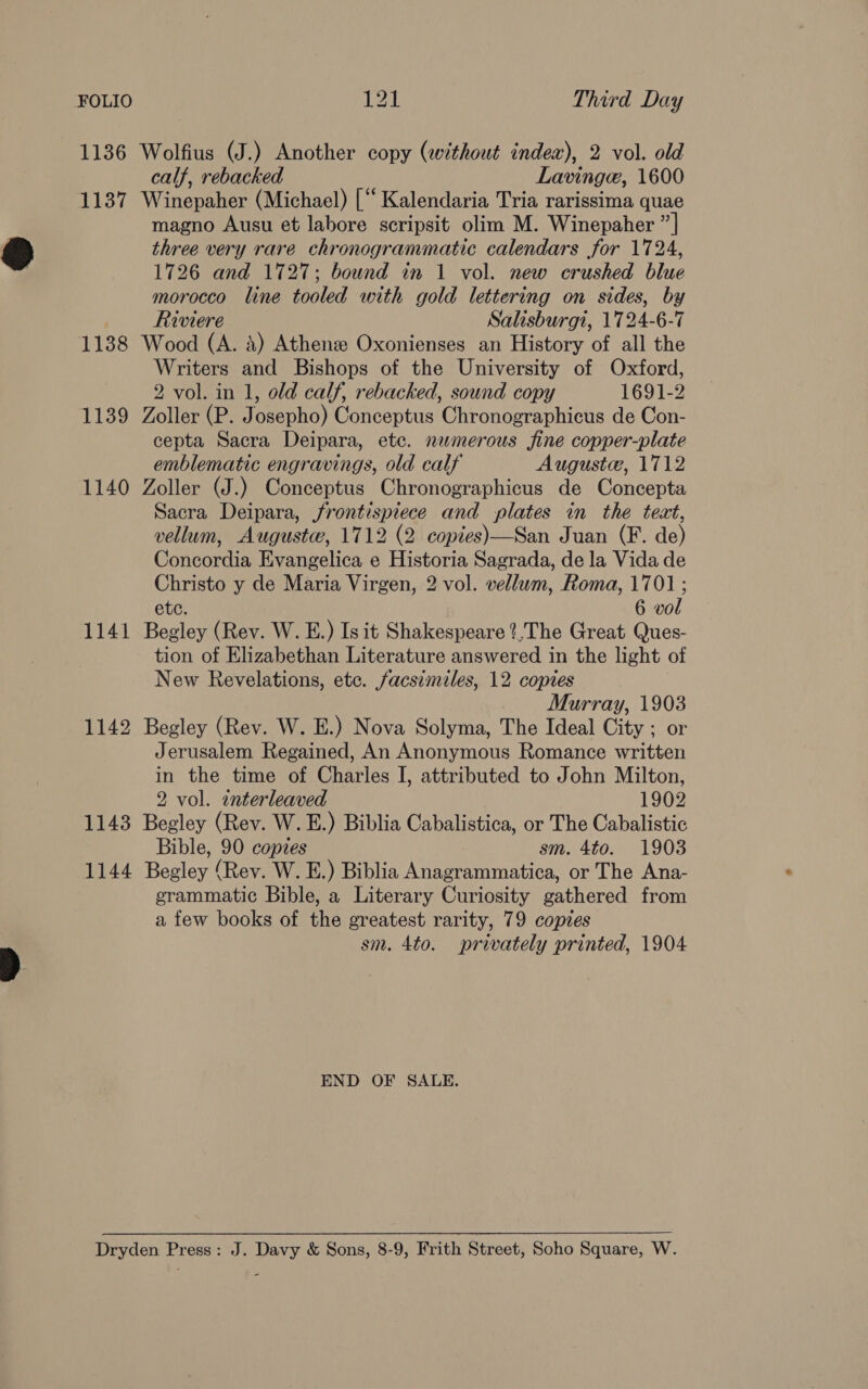 1136 Wolfius (J.) Another copy (without index), 2 vol. old calf, rebacked Lavinge, 1600 1137 Winepaher (Michael) [‘“‘ Kalendaria Tria rarissima quae magno Ausu et labore scripsit olim M. Winepaher ”| three very rare chronogrammatic calendars for 1724, 1726 and 1727; bound in 1 vol. new crushed blue morocco line tooled with gold lettering on sides, by Riviere Salisburgt, 1724-6-7 1138 Wood (A. 4) Athenee Oxonienses an History of all the Writers and Bishops of the University of Oxford, 2 vol. in 1, old calf, rebacked, sound copy 1691-2 1139 Zoller (P. Josepho) Conceptus Chronographicus de Con- cepta Sacra Deipara, etc. numerous fine copper-plate emblematic engravings, old calf Auguste, 1712 1140 Zoller (J.) Conceptus Chronographicus de Concepta Sacra Deipara, frontispiece and plates in the text, vellum, Auguste, 1712 (2 copies)—San Juan (F. de) Concordia Evangelica e Historia Sagrada, de la Vida de Christo y de Maria Virgen, 2 vol. vellum, Roma, 1701; etc. 6 vol 1141 Begley (Rev. W. E.) Isit Shakespeare ?.The Great Ques- tion of Elizabethan Literature answered in the light of New Revelations, ete. facsimiles, 12 coptes Murray, 1903 1142 Begley (Rev. W. E.) Nova Solyma, The Ideal City ; or Jerusalem Regained, An Anonymous Romance written in the time of Charles I, attributed to John Milton, 2 vol. interleaved 1902 1143 Begley (Rev. W. E.) Biblia Cabalistica, or The Cabalistic Bible, 90 copies sm. 4to. 1903 1144 Begley (Rev. W. E.) Biblia Anagrammatica, or The Ana- grammatic Bible, a Literary Curiosity gathered from a few books of the greatest rarity, 79 copies sm. 4to. privately printed, 1904 END OF SALE. Dryden Press: J. Davy &amp; Sons, 8-9, Frith Street, Soho Square, W.